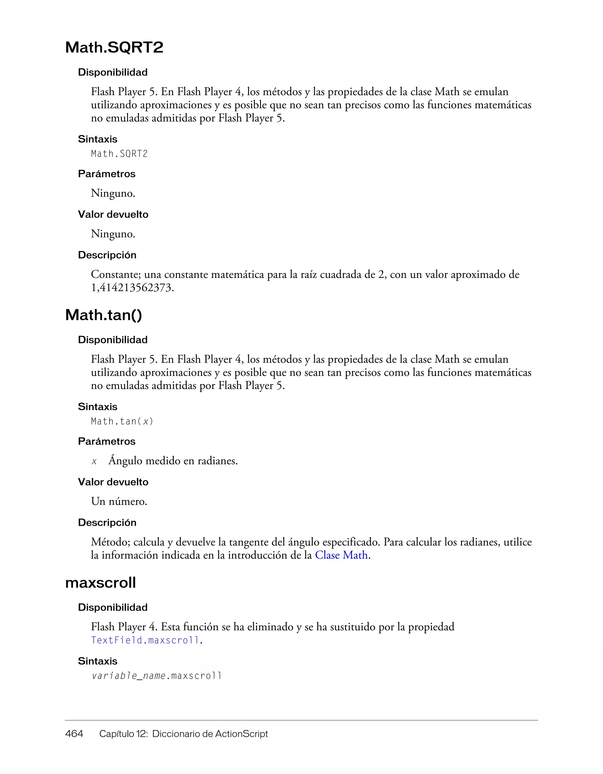 464 Capítulo 12: Diccionario de ActionScript
Math.SQRT2
Disponibilidad
Flash Player 5. En Flash Player 4, los métodos y las propiedades de la clase Math se emulan
utilizando aproximaciones y es posible que no sean tan precisos como las funciones matemáticas
no emuladas admitidas por Flash Player 5.
Sintaxis
Math.SQRT2
Parámetros
Ninguno.
Valor devuelto
Ninguno.
Descripción
Constante; una constante matemática para la raíz cuadrada de 2, con un valor aproximado de
1,414213562373.
Math.tan()
Disponibilidad
Flash Player 5. En Flash Player 4, los métodos y las propiedades de la clase Math se emulan
utilizando aproximaciones y es posible que no sean tan precisos como las funciones matemáticas
no emuladas admitidas por Flash Player 5.
Sintaxis
Math.tan(x)
Parámetros
x Ángulo medido en radianes.
Valor devuelto
Un número.
Descripción
Método; calcula y devuelve la tangente del ángulo especificado. Para calcular los radianes, utilice
la información indicada en la introducción de la Clase Math.
maxscroll
Disponibilidad
Flash Player 4. Esta función se ha eliminado y se ha sustituido por la propiedad
TextField.maxscroll.
Sintaxis
variable_name.maxscroll
 