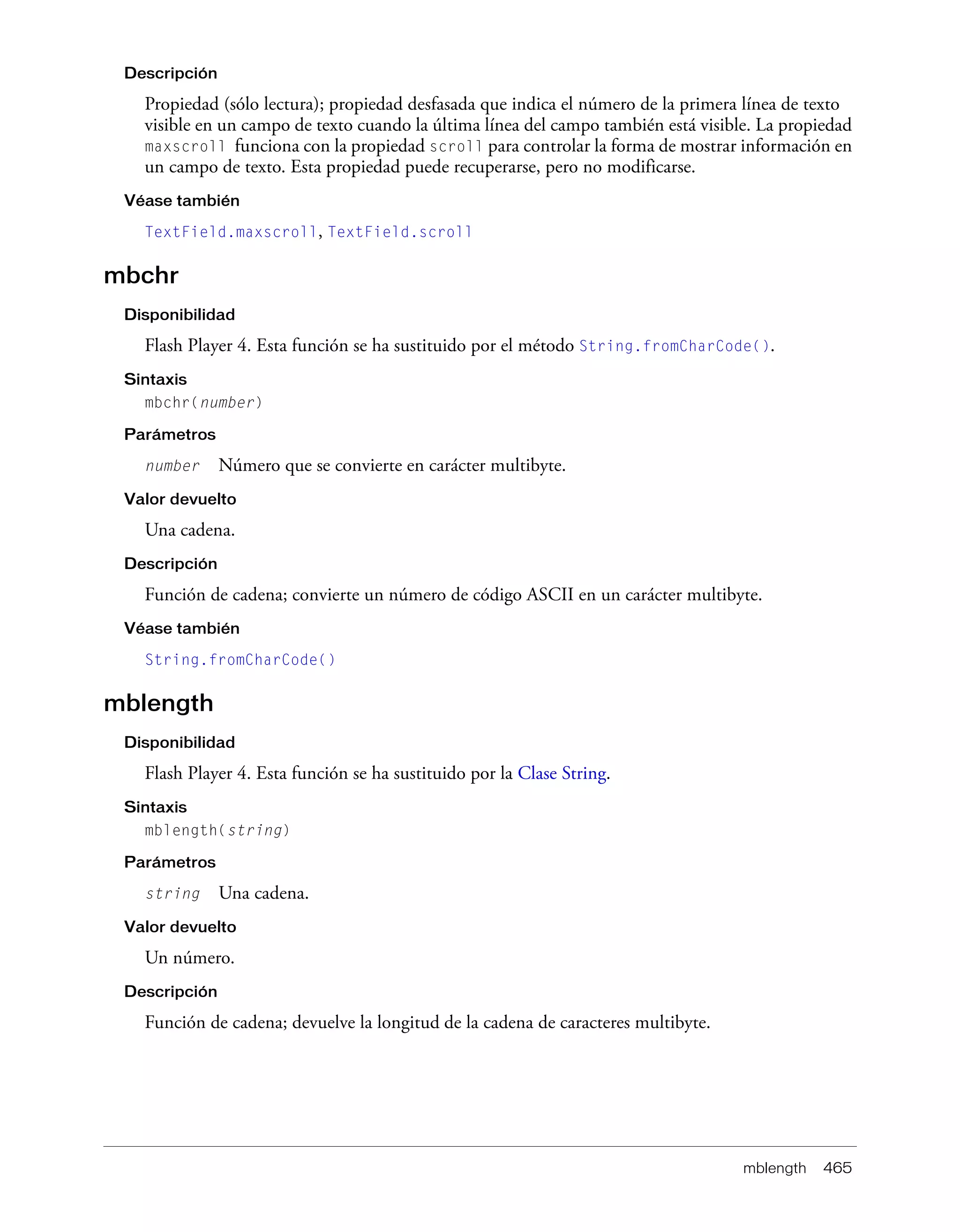 mblength 465
Descripción
Propiedad (sólo lectura); propiedad desfasada que indica el número de la primera línea de texto
visible en un campo de texto cuando la última línea del campo también está visible. La propiedad
maxscroll funciona con la propiedad scroll para controlar la forma de mostrar información en
un campo de texto. Esta propiedad puede recuperarse, pero no modificarse.
Véase también
TextField.maxscroll, TextField.scroll
mbchr
Disponibilidad
Flash Player 4. Esta función se ha sustituido por el método String.fromCharCode().
Sintaxis
mbchr(number)
Parámetros
number Número que se convierte en carácter multibyte.
Valor devuelto
Una cadena.
Descripción
Función de cadena; convierte un número de código ASCII en un carácter multibyte.
Véase también
String.fromCharCode()
mblength
Disponibilidad
Flash Player 4. Esta función se ha sustituido por la Clase String.
Sintaxis
mblength(string)
Parámetros
string Una cadena.
Valor devuelto
Un número.
Descripción
Función de cadena; devuelve la longitud de la cadena de caracteres multibyte.
 