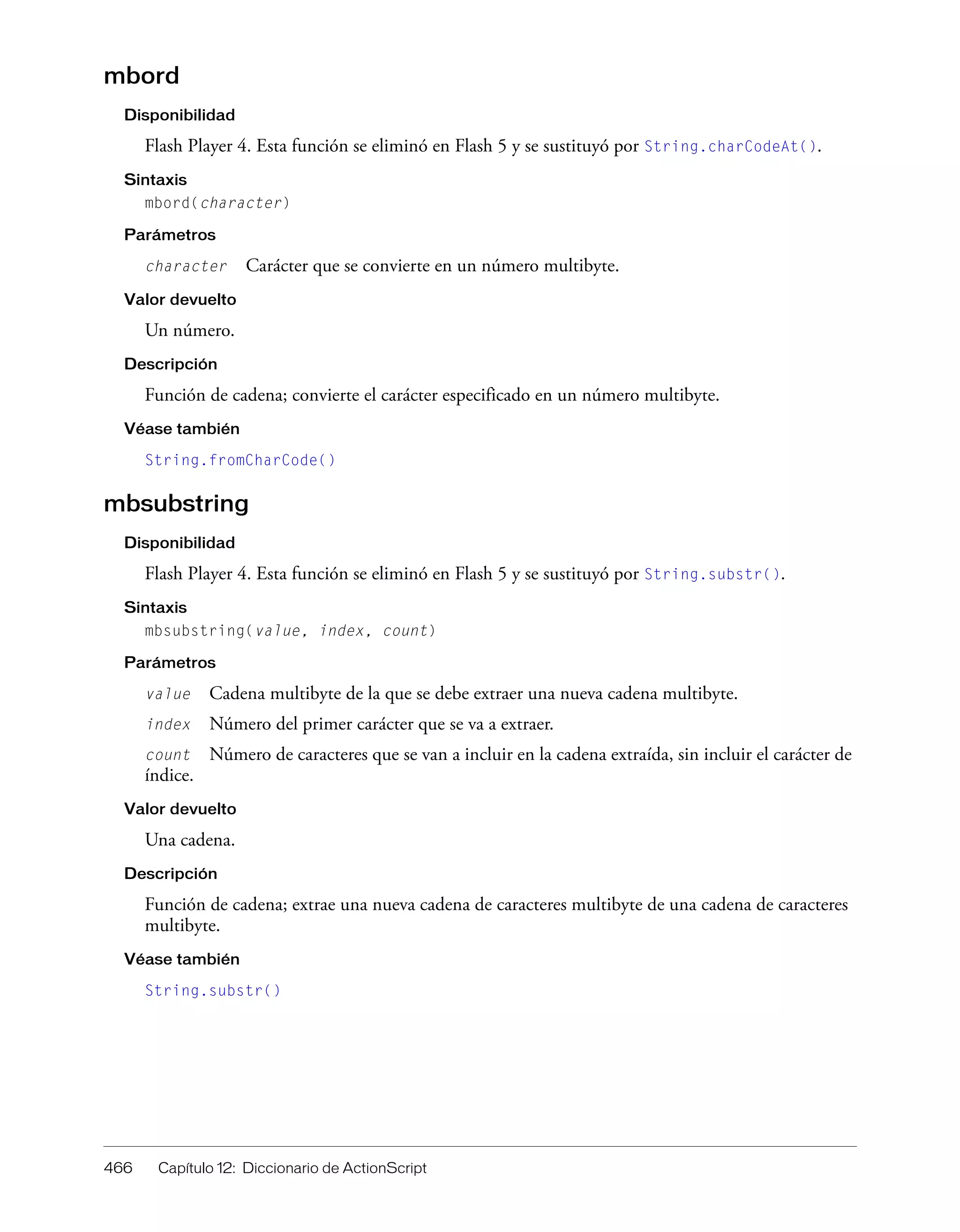 466 Capítulo 12: Diccionario de ActionScript
mbord
Disponibilidad
Flash Player 4. Esta función se eliminó en Flash 5 y se sustituyó por String.charCodeAt().
Sintaxis
mbord(character)
Parámetros
character Carácter que se convierte en un número multibyte.
Valor devuelto
Un número.
Descripción
Función de cadena; convierte el carácter especificado en un número multibyte.
Véase también
String.fromCharCode()
mbsubstring
Disponibilidad
Flash Player 4. Esta función se eliminó en Flash 5 y se sustituyó por String.substr().
Sintaxis
mbsubstring(value, index, count)
Parámetros
value Cadena multibyte de la que se debe extraer una nueva cadena multibyte.
index Número del primer carácter que se va a extraer.
count Número de caracteres que se van a incluir en la cadena extraída, sin incluir el carácter de
índice.
Valor devuelto
Una cadena.
Descripción
Función de cadena; extrae una nueva cadena de caracteres multibyte de una cadena de caracteres
multibyte.
Véase también
String.substr()
 