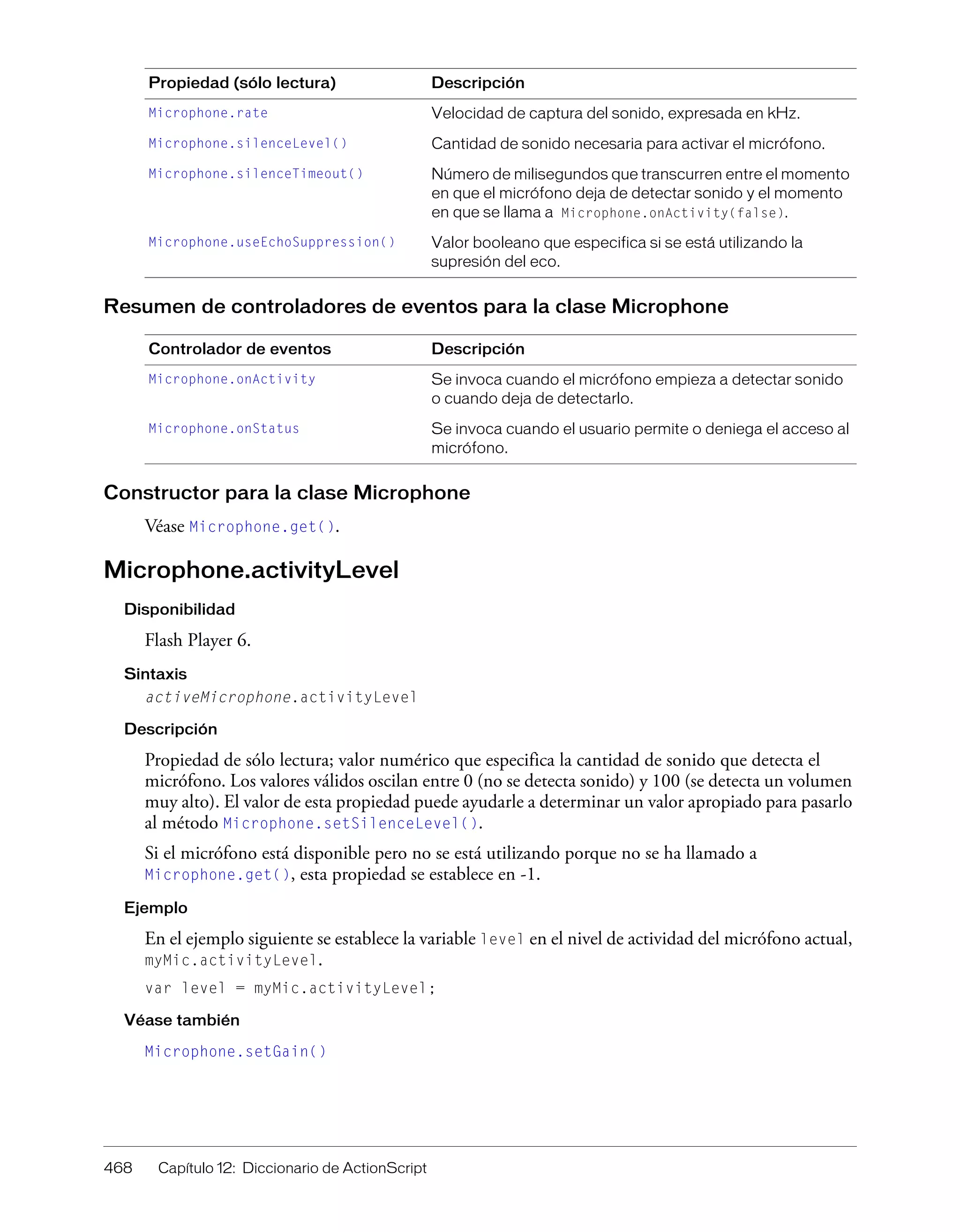 468 Capítulo 12: Diccionario de ActionScript
Resumen de controladores de eventos para la clase Microphone
Constructor para la clase Microphone
Véase Microphone.get().
Microphone.activityLevel
Disponibilidad
Flash Player 6.
Sintaxis
activeMicrophone.activityLevel
Descripción
Propiedad de sólo lectura; valor numérico que especifica la cantidad de sonido que detecta el
micrófono. Los valores válidos oscilan entre 0 (no se detecta sonido) y 100 (se detecta un volumen
muy alto). El valor de esta propiedad puede ayudarle a determinar un valor apropiado para pasarlo
al método Microphone.setSilenceLevel().
Si el micrófono está disponible pero no se está utilizando porque no se ha llamado a
Microphone.get(), esta propiedad se establece en -1.
Ejemplo
En el ejemplo siguiente se establece la variable level en el nivel de actividad del micrófono actual,
myMic.activityLevel.
var level = myMic.activityLevel;
Véase también
Microphone.setGain()
Microphone.rate Velocidad de captura del sonido, expresada en kHz.
Microphone.silenceLevel() Cantidad de sonido necesaria para activar el micrófono.
Microphone.silenceTimeout() Número de milisegundos que transcurren entre el momento
en que el micrófono deja de detectar sonido y el momento
en que se llama a Microphone.onActivity(false).
Microphone.useEchoSuppression() Valor booleano que especifica si se está utilizando la
supresión del eco.
Controlador de eventos Descripción
Microphone.onActivity Se invoca cuando el micrófono empieza a detectar sonido
o cuando deja de detectarlo.
Microphone.onStatus Se invoca cuando el usuario permite o deniega el acceso al
micrófono.
Propiedad (sólo lectura) Descripción
 