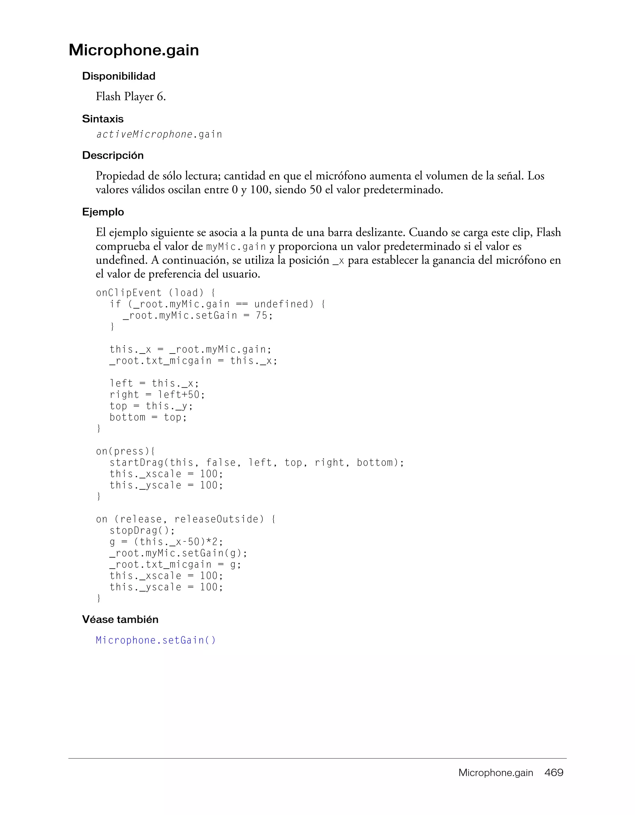 Microphone.gain 469
Microphone.gain
Disponibilidad
Flash Player 6.
Sintaxis
activeMicrophone.gain
Descripción
Propiedad de sólo lectura; cantidad en que el micrófono aumenta el volumen de la señal. Los
valores válidos oscilan entre 0 y 100, siendo 50 el valor predeterminado.
Ejemplo
El ejemplo siguiente se asocia a la punta de una barra deslizante. Cuando se carga este clip, Flash
comprueba el valor de myMic.gain y proporciona un valor predeterminado si el valor es
undefined. A continuación, se utiliza la posición _x para establecer la ganancia del micrófono en
el valor de preferencia del usuario.
onClipEvent (load) {
if (_root.myMic.gain == undefined) {
_root.myMic.setGain = 75;
}
this._x = _root.myMic.gain;
_root.txt_micgain = this._x;
left = this._x;
right = left+50;
top = this._y;
bottom = top;
}
on(press){
startDrag(this, false, left, top, right, bottom);
this._xscale = 100;
this._yscale = 100;
}
on (release, releaseOutside) {
stopDrag();
g = (this._x-50)*2;
_root.myMic.setGain(g);
_root.txt_micgain = g;
this._xscale = 100;
this._yscale = 100;
}
Véase también
Microphone.setGain()
 