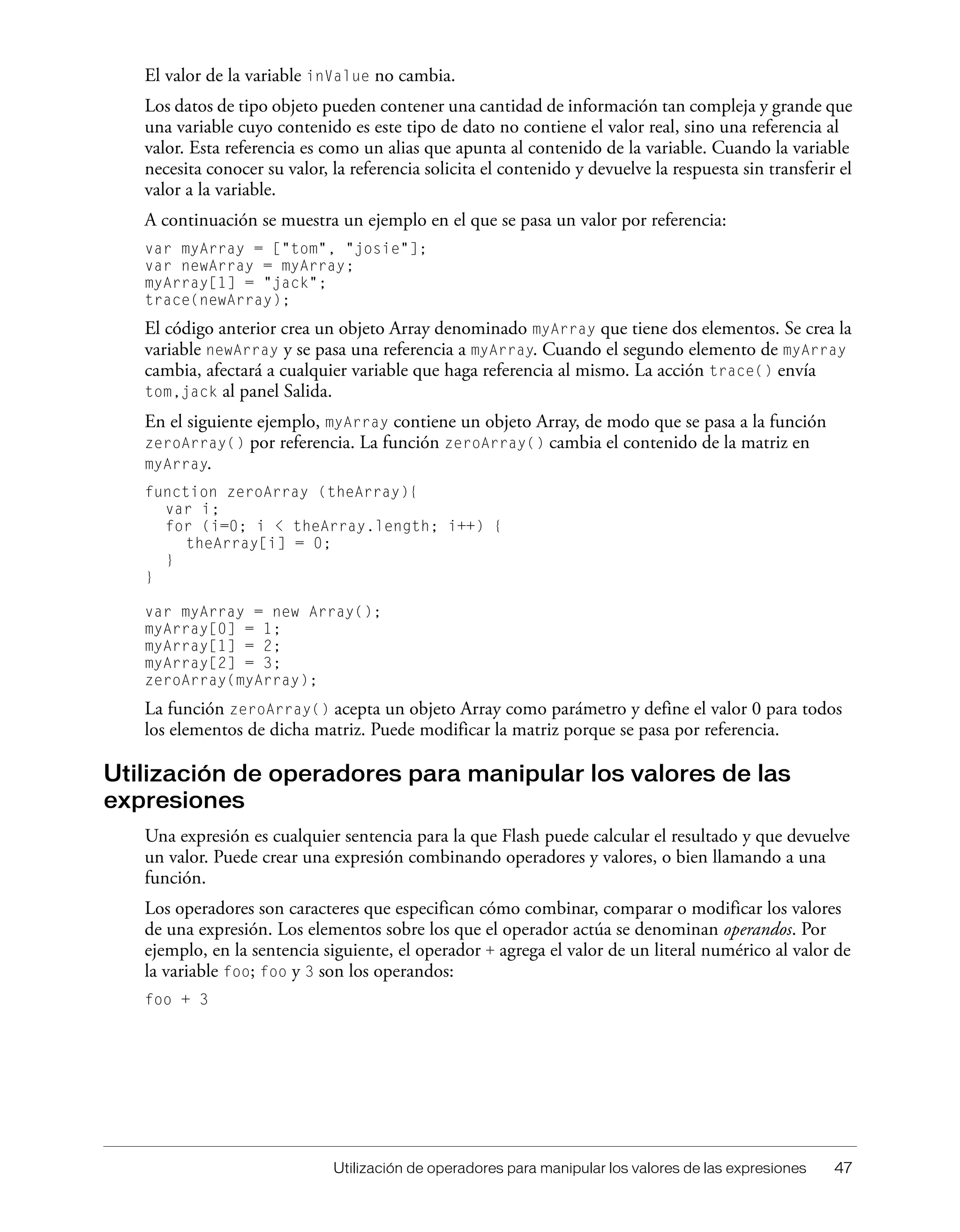 Utilización de operadores para manipular los valores de las expresiones 47
El valor de la variable inValue no cambia.
Los datos de tipo objeto pueden contener una cantidad de información tan compleja y grande que
una variable cuyo contenido es este tipo de dato no contiene el valor real, sino una referencia al
valor. Esta referencia es como un alias que apunta al contenido de la variable. Cuando la variable
necesita conocer su valor, la referencia solicita el contenido y devuelve la respuesta sin transferir el
valor a la variable.
A continuación se muestra un ejemplo en el que se pasa un valor por referencia:
var myArray = ["tom", "josie"];
var newArray = myArray;
myArray[1] = "jack";
trace(newArray);
El código anterior crea un objeto Array denominado myArray que tiene dos elementos. Se crea la
variable newArray y se pasa una referencia a myArray. Cuando el segundo elemento de myArray
cambia, afectará a cualquier variable que haga referencia al mismo. La acción trace() envía
tom,jack al panel Salida.
En el siguiente ejemplo, myArray contiene un objeto Array, de modo que se pasa a la función
zeroArray() por referencia. La función zeroArray() cambia el contenido de la matriz en
myArray.
function zeroArray (theArray){
var i;
for (i=0; i < theArray.length; i++) {
theArray[i] = 0;
}
}
var myArray = new Array();
myArray[0] = 1;
myArray[1] = 2;
myArray[2] = 3;
zeroArray(myArray);
La función zeroArray() acepta un objeto Array como parámetro y define el valor 0 para todos
los elementos de dicha matriz. Puede modificar la matriz porque se pasa por referencia.
Utilización de operadores para manipular los valores de las
expresiones
Una expresión es cualquier sentencia para la que Flash puede calcular el resultado y que devuelve
un valor. Puede crear una expresión combinando operadores y valores, o bien llamando a una
función.
Los operadores son caracteres que especifican cómo combinar, comparar o modificar los valores
de una expresión. Los elementos sobre los que el operador actúa se denominan operandos. Por
ejemplo, en la sentencia siguiente, el operador + agrega el valor de un literal numérico al valor de
la variable foo; foo y 3 son los operandos:
foo + 3
 