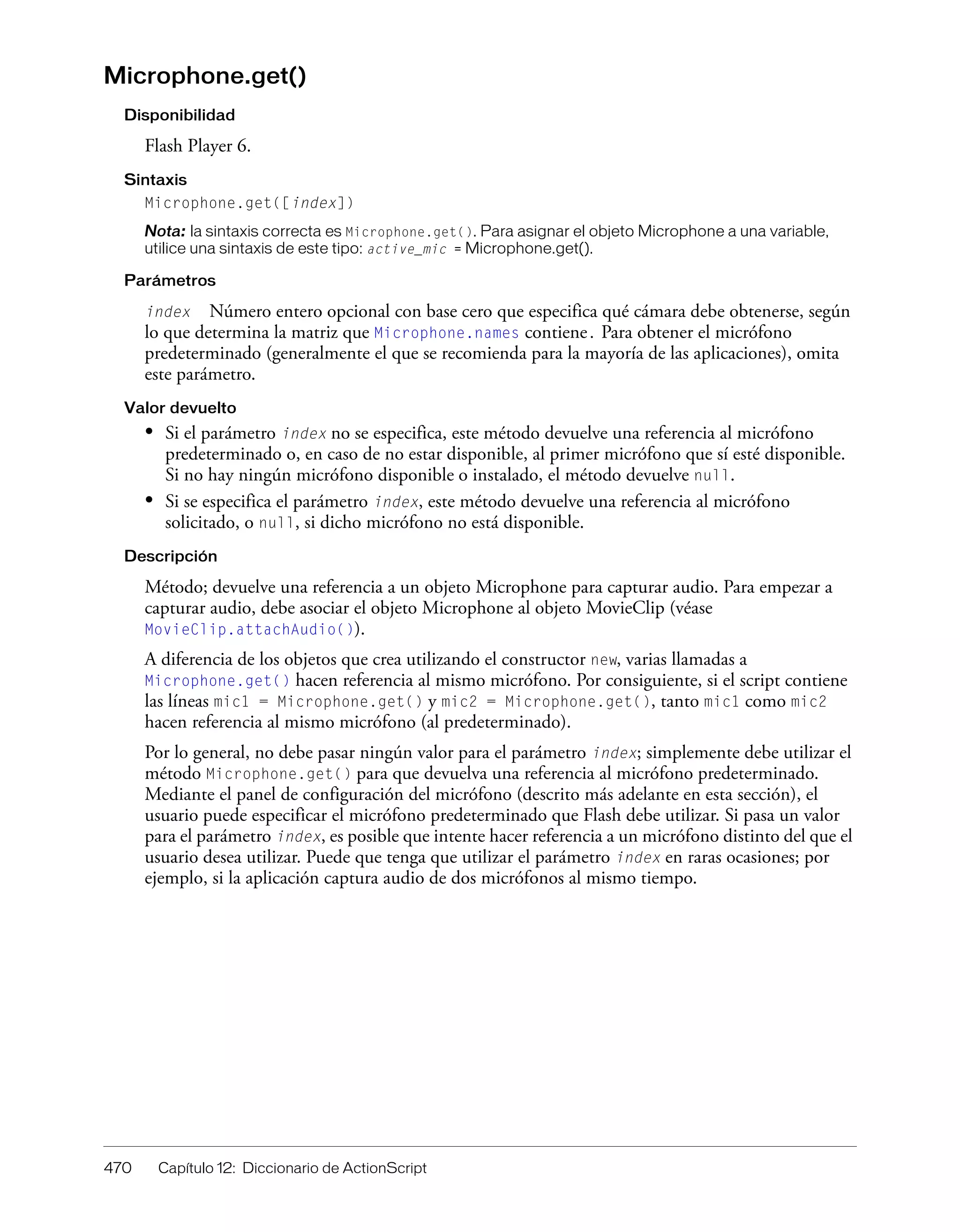 470 Capítulo 12: Diccionario de ActionScript
Microphone.get()
Disponibilidad
Flash Player 6.
Sintaxis
Microphone.get([index])
Nota: la sintaxis correcta es Microphone.get(). Para asignar el objeto Microphone a una variable,
utilice una sintaxis de este tipo: active_mic = Microphone.get().
Parámetros
index Número entero opcional con base cero que especifica qué cámara debe obtenerse, según
lo que determina la matriz que Microphone.names contiene. Para obtener el micrófono
predeterminado (generalmente el que se recomienda para la mayoría de las aplicaciones), omita
este parámetro.
Valor devuelto
• Si el parámetro index no se especifica, este método devuelve una referencia al micrófono
predeterminado o, en caso de no estar disponible, al primer micrófono que sí esté disponible.
Si no hay ningún micrófono disponible o instalado, el método devuelve null.
• Si se especifica el parámetro index, este método devuelve una referencia al micrófono
solicitado, o null, si dicho micrófono no está disponible.
Descripción
Método; devuelve una referencia a un objeto Microphone para capturar audio. Para empezar a
capturar audio, debe asociar el objeto Microphone al objeto MovieClip (véase
MovieClip.attachAudio()).
A diferencia de los objetos que crea utilizando el constructor new, varias llamadas a
Microphone.get() hacen referencia al mismo micrófono. Por consiguiente, si el script contiene
las líneas mic1 = Microphone.get() y mic2 = Microphone.get(), tanto mic1 como mic2
hacen referencia al mismo micrófono (al predeterminado).
Por lo general, no debe pasar ningún valor para el parámetro index; simplemente debe utilizar el
método Microphone.get() para que devuelva una referencia al micrófono predeterminado.
Mediante el panel de configuración del micrófono (descrito más adelante en esta sección), el
usuario puede especificar el micrófono predeterminado que Flash debe utilizar. Si pasa un valor
para el parámetro index, es posible que intente hacer referencia a un micrófono distinto del que el
usuario desea utilizar. Puede que tenga que utilizar el parámetro index en raras ocasiones; por
ejemplo, si la aplicación captura audio de dos micrófonos al mismo tiempo.
 
