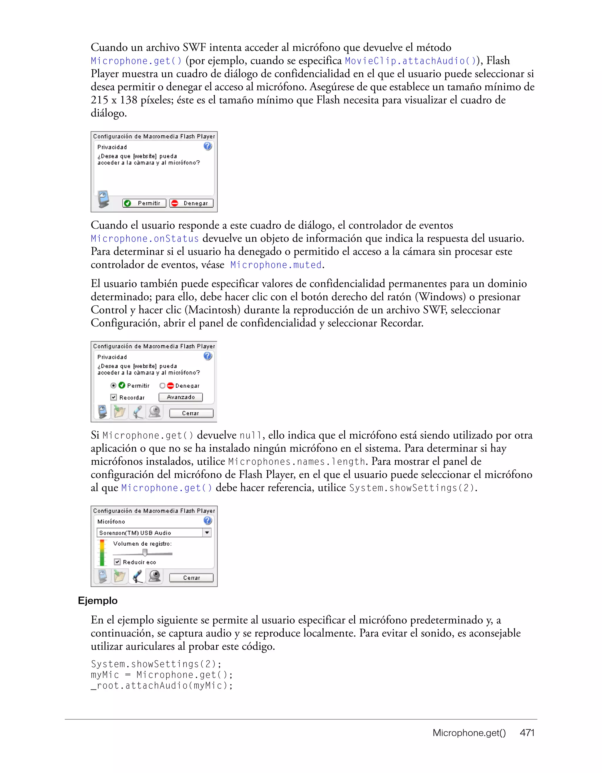 Microphone.get() 471
Cuando un archivo SWF intenta acceder al micrófono que devuelve el método
Microphone.get() (por ejemplo, cuando se especifica MovieClip.attachAudio()), Flash
Player muestra un cuadro de diálogo de confidencialidad en el que el usuario puede seleccionar si
desea permitir o denegar el acceso al micrófono. Asegúrese de que establece un tamaño mínimo de
215 x 138 píxeles; éste es el tamaño mínimo que Flash necesita para visualizar el cuadro de
diálogo.
Cuando el usuario responde a este cuadro de diálogo, el controlador de eventos
Microphone.onStatus devuelve un objeto de información que indica la respuesta del usuario.
Para determinar si el usuario ha denegado o permitido el acceso a la cámara sin procesar este
controlador de eventos, véase Microphone.muted.
El usuario también puede especificar valores de confidencialidad permanentes para un dominio
determinado; para ello, debe hacer clic con el botón derecho del ratón (Windows) o presionar
Control y hacer clic (Macintosh) durante la reproducción de un archivo SWF, seleccionar
Configuración, abrir el panel de confidencialidad y seleccionar Recordar.
Si Microphone.get() devuelve null, ello indica que el micrófono está siendo utilizado por otra
aplicación o que no se ha instalado ningún micrófono en el sistema. Para determinar si hay
micrófonos instalados, utilice Microphones.names.length. Para mostrar el panel de
configuración del micrófono de Flash Player, en el que el usuario puede seleccionar el micrófono
al que Microphone.get() debe hacer referencia, utilice System.showSettings(2).
Ejemplo
En el ejemplo siguiente se permite al usuario especificar el micrófono predeterminado y, a
continuación, se captura audio y se reproduce localmente. Para evitar el sonido, es aconsejable
utilizar auriculares al probar este código.
System.showSettings(2);
myMic = Microphone.get();
_root.attachAudio(myMic);
 