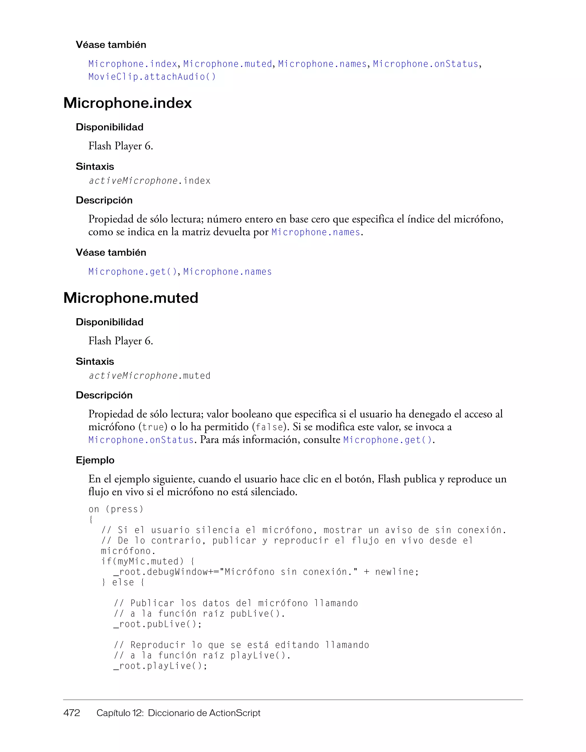 472 Capítulo 12: Diccionario de ActionScript
Véase también
Microphone.index, Microphone.muted, Microphone.names, Microphone.onStatus,
MovieClip.attachAudio()
Microphone.index
Disponibilidad
Flash Player 6.
Sintaxis
activeMicrophone.index
Descripción
Propiedad de sólo lectura; número entero en base cero que especifica el índice del micrófono,
como se indica en la matriz devuelta por Microphone.names.
Véase también
Microphone.get(), Microphone.names
Microphone.muted
Disponibilidad
Flash Player 6.
Sintaxis
activeMicrophone.muted
Descripción
Propiedad de sólo lectura; valor booleano que especifica si el usuario ha denegado el acceso al
micrófono (true) o lo ha permitido (false). Si se modifica este valor, se invoca a
Microphone.onStatus. Para más información, consulte Microphone.get().
Ejemplo
En el ejemplo siguiente, cuando el usuario hace clic en el botón, Flash publica y reproduce un
flujo en vivo si el micrófono no está silenciado.
on (press)
{
// Si el usuario silencia el micrófono, mostrar un aviso de sin conexión.
// De lo contrario, publicar y reproducir el flujo en vivo desde el
micrófono.
if(myMic.muted) {
_root.debugWindow+="Micrófono sin conexión." + newline;
} else {
// Publicar los datos del micrófono llamando
// a la función raíz pubLive().
_root.pubLive();
// Reproducir lo que se está editando llamando
// a la función raíz playLive().
_root.playLive();
 