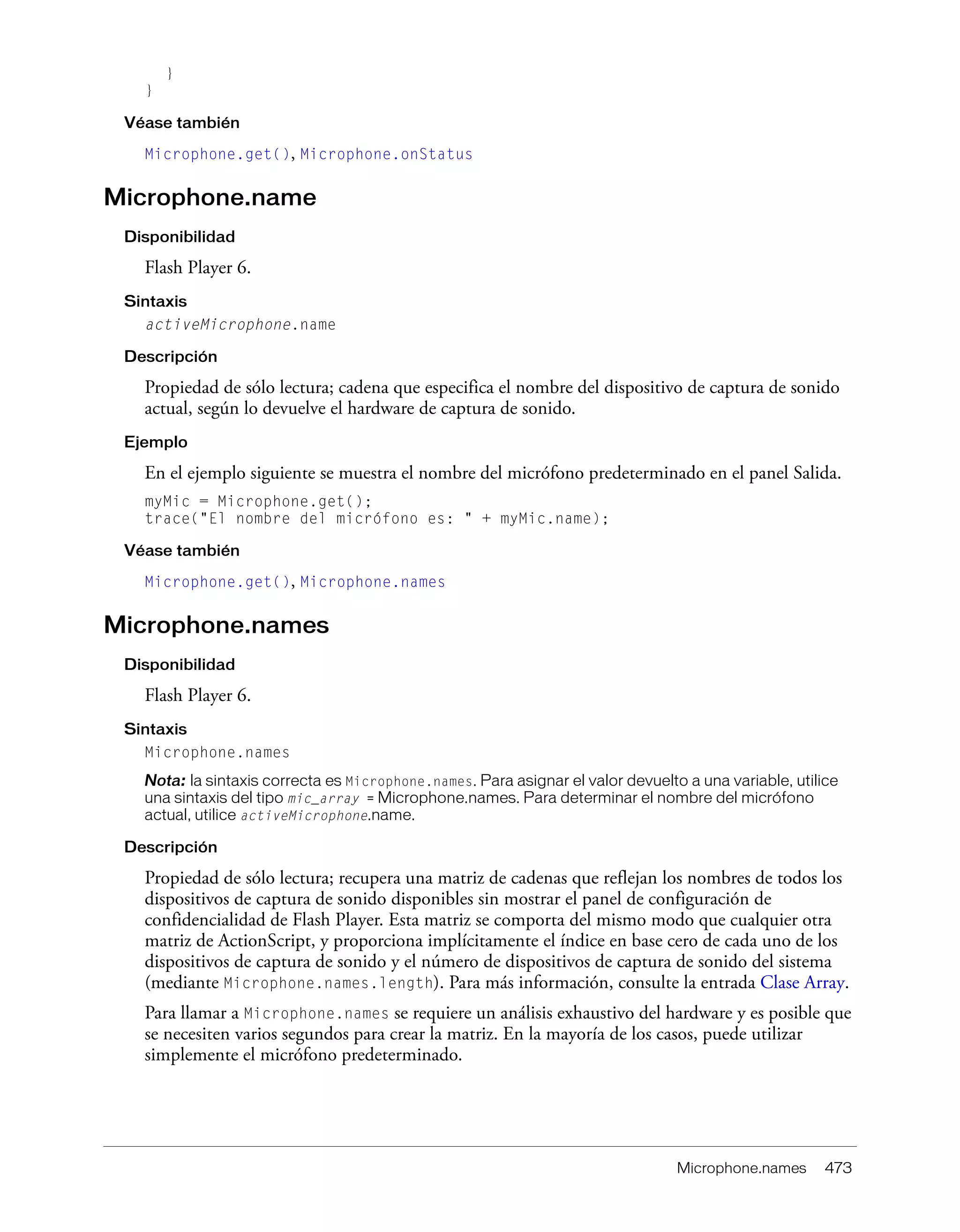 Microphone.names 473
}
}
Véase también
Microphone.get(), Microphone.onStatus
Microphone.name
Disponibilidad
Flash Player 6.
Sintaxis
activeMicrophone.name
Descripción
Propiedad de sólo lectura; cadena que especifica el nombre del dispositivo de captura de sonido
actual, según lo devuelve el hardware de captura de sonido.
Ejemplo
En el ejemplo siguiente se muestra el nombre del micrófono predeterminado en el panel Salida.
myMic = Microphone.get();
trace("El nombre del micrófono es: " + myMic.name);
Véase también
Microphone.get(), Microphone.names
Microphone.names
Disponibilidad
Flash Player 6.
Sintaxis
Microphone.names
Nota: la sintaxis correcta es Microphone.names. Para asignar el valor devuelto a una variable, utilice
una sintaxis del tipo mic_array = Microphone.names. Para determinar el nombre del micrófono
actual, utilice activeMicrophone.name.
Descripción
Propiedad de sólo lectura; recupera una matriz de cadenas que reflejan los nombres de todos los
dispositivos de captura de sonido disponibles sin mostrar el panel de configuración de
confidencialidad de Flash Player. Esta matriz se comporta del mismo modo que cualquier otra
matriz de ActionScript, y proporciona implícitamente el índice en base cero de cada uno de los
dispositivos de captura de sonido y el número de dispositivos de captura de sonido del sistema
(mediante Microphone.names.length). Para más información, consulte la entrada Clase Array.
Para llamar a Microphone.names se requiere un análisis exhaustivo del hardware y es posible que
se necesiten varios segundos para crear la matriz. En la mayoría de los casos, puede utilizar
simplemente el micrófono predeterminado.
 