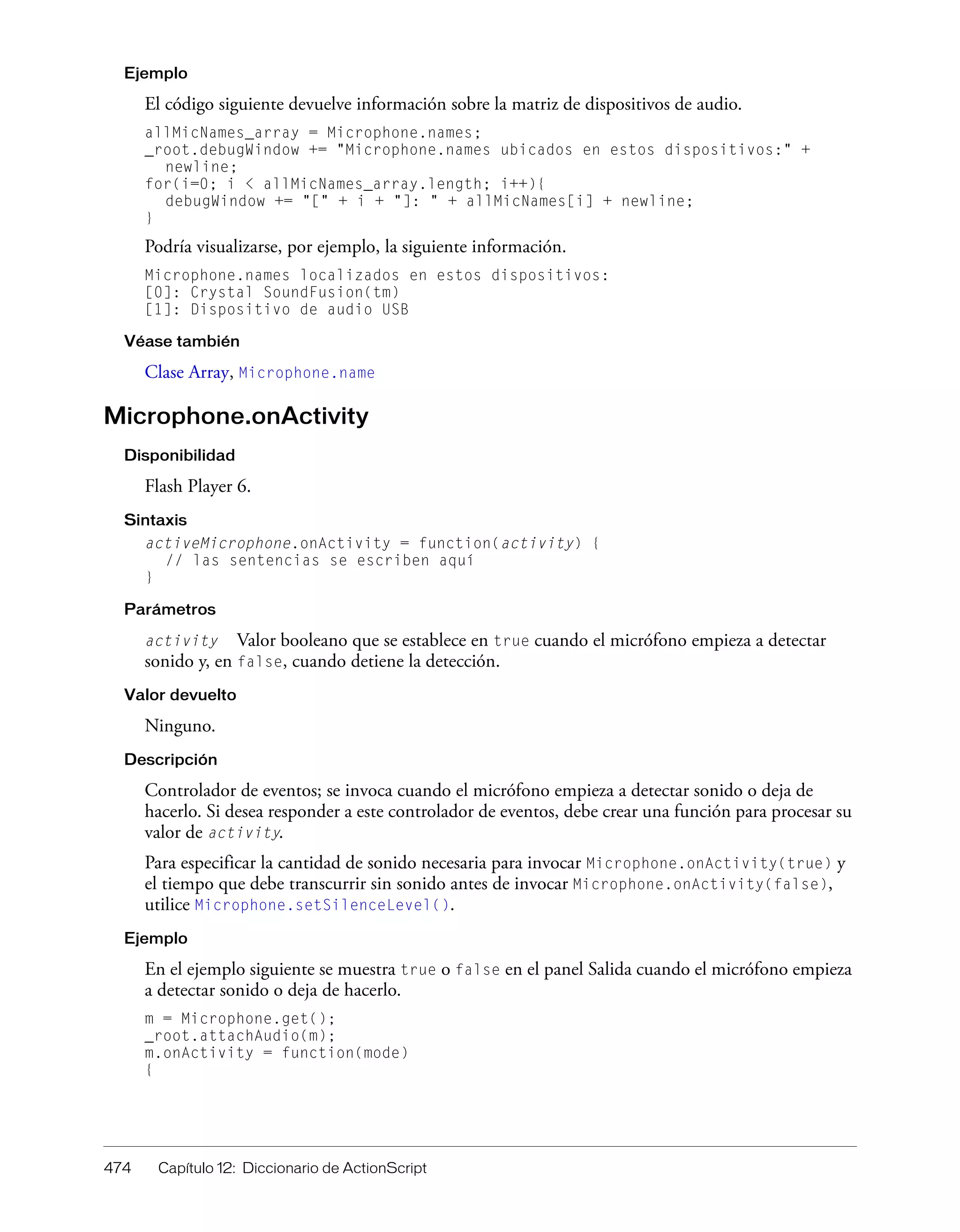 474 Capítulo 12: Diccionario de ActionScript
Ejemplo
El código siguiente devuelve información sobre la matriz de dispositivos de audio.
allMicNames_array = Microphone.names;
_root.debugWindow += "Microphone.names ubicados en estos dispositivos:" +
newline;
for(i=0; i < allMicNames_array.length; i++){
debugWindow += "[" + i + "]: " + allMicNames[i] + newline;
}
Podría visualizarse, por ejemplo, la siguiente información.
Microphone.names localizados en estos dispositivos:
[0]: Crystal SoundFusion(tm)
[1]: Dispositivo de audio USB
Véase también
Clase Array, Microphone.name
Microphone.onActivity
Disponibilidad
Flash Player 6.
Sintaxis
activeMicrophone.onActivity = function(activity) {
// las sentencias se escriben aquí
}
Parámetros
activity Valor booleano que se establece en true cuando el micrófono empieza a detectar
sonido y, en false, cuando detiene la detección.
Valor devuelto
Ninguno.
Descripción
Controlador de eventos; se invoca cuando el micrófono empieza a detectar sonido o deja de
hacerlo. Si desea responder a este controlador de eventos, debe crear una función para procesar su
valor de activity.
Para especificar la cantidad de sonido necesaria para invocar Microphone.onActivity(true) y
el tiempo que debe transcurrir sin sonido antes de invocar Microphone.onActivity(false),
utilice Microphone.setSilenceLevel().
Ejemplo
En el ejemplo siguiente se muestra true o false en el panel Salida cuando el micrófono empieza
a detectar sonido o deja de hacerlo.
m = Microphone.get();
_root.attachAudio(m);
m.onActivity = function(mode)
{
 
