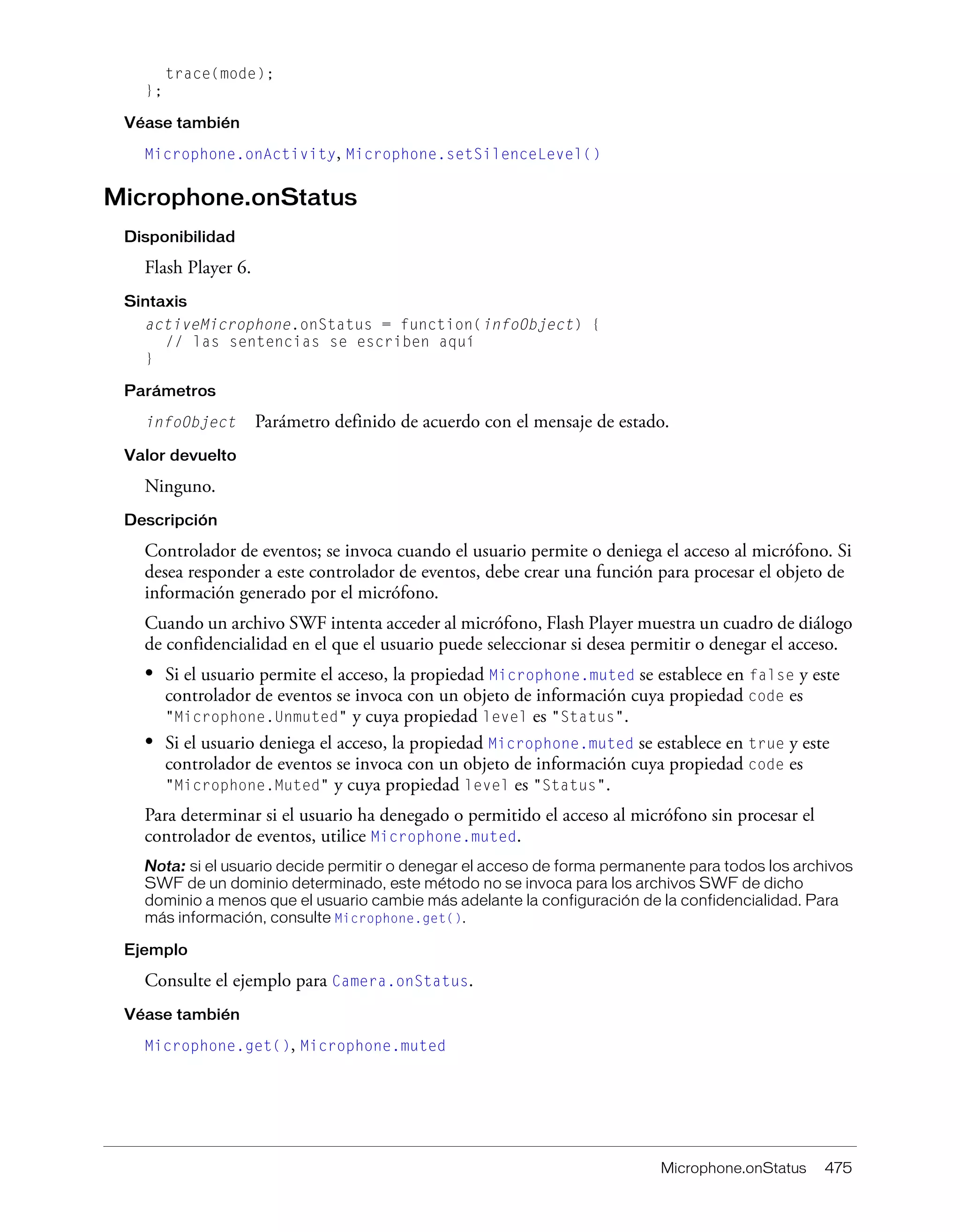 Microphone.onStatus 475
trace(mode);
};
Véase también
Microphone.onActivity, Microphone.setSilenceLevel()
Microphone.onStatus
Disponibilidad
Flash Player 6.
Sintaxis
activeMicrophone.onStatus = function(infoObject) {
// las sentencias se escriben aquí
}
Parámetros
infoObject Parámetro definido de acuerdo con el mensaje de estado.
Valor devuelto
Ninguno.
Descripción
Controlador de eventos; se invoca cuando el usuario permite o deniega el acceso al micrófono. Si
desea responder a este controlador de eventos, debe crear una función para procesar el objeto de
información generado por el micrófono.
Cuando un archivo SWF intenta acceder al micrófono, Flash Player muestra un cuadro de diálogo
de confidencialidad en el que el usuario puede seleccionar si desea permitir o denegar el acceso.
• Si el usuario permite el acceso, la propiedad Microphone.muted se establece en false y este
controlador de eventos se invoca con un objeto de información cuya propiedad code es
"Microphone.Unmuted" y cuya propiedad level es "Status".
• Si el usuario deniega el acceso, la propiedad Microphone.muted se establece en true y este
controlador de eventos se invoca con un objeto de información cuya propiedad code es
"Microphone.Muted" y cuya propiedad level es "Status".
Para determinar si el usuario ha denegado o permitido el acceso al micrófono sin procesar el
controlador de eventos, utilice Microphone.muted.
Nota: si el usuario decide permitir o denegar el acceso de forma permanente para todos los archivos
SWF de un dominio determinado, este método no se invoca para los archivos SWF de dicho
dominio a menos que el usuario cambie más adelante la configuración de la confidencialidad. Para
más información, consulte Microphone.get().
Ejemplo
Consulte el ejemplo para Camera.onStatus.
Véase también
Microphone.get(), Microphone.muted
 