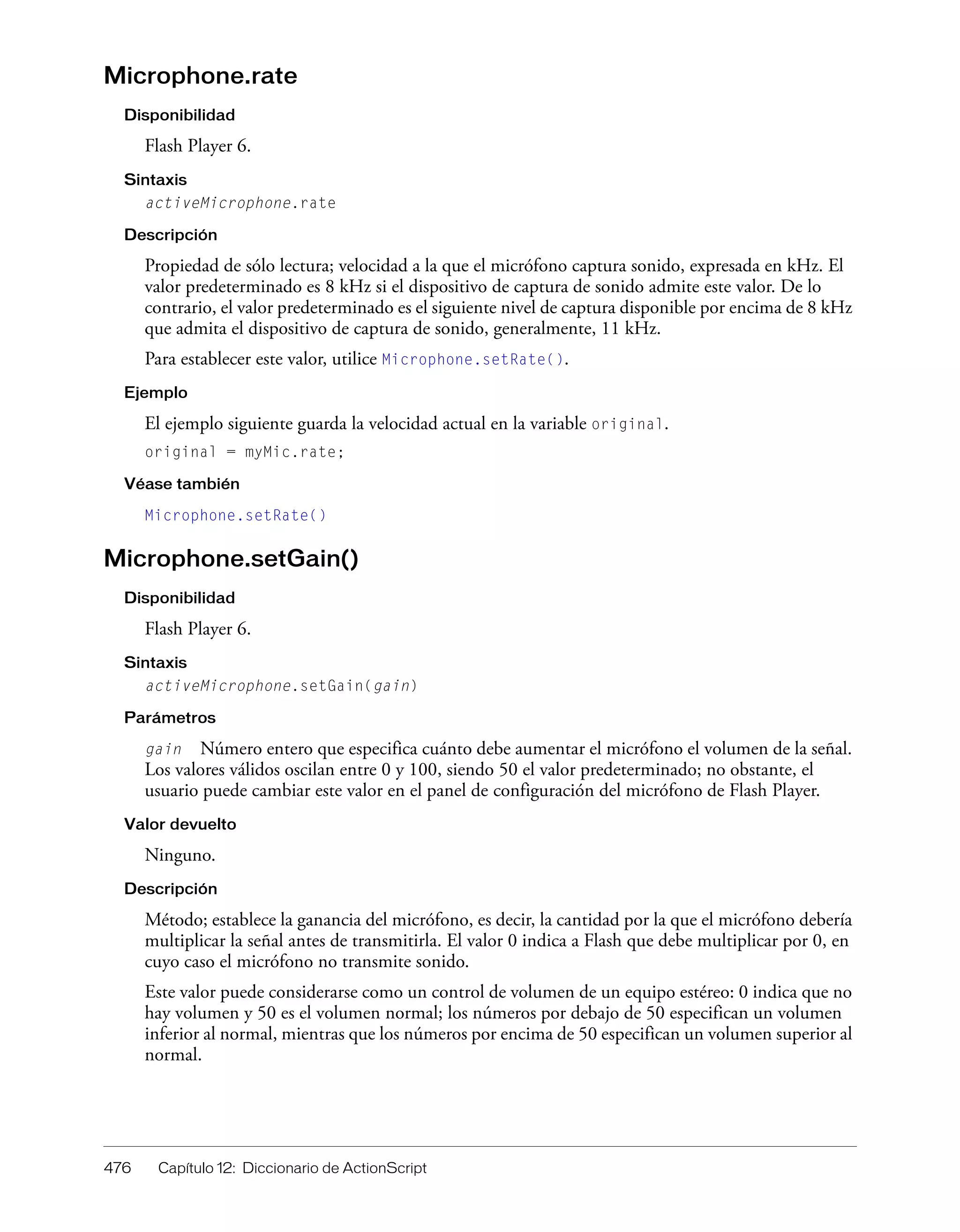 476 Capítulo 12: Diccionario de ActionScript
Microphone.rate
Disponibilidad
Flash Player 6.
Sintaxis
activeMicrophone.rate
Descripción
Propiedad de sólo lectura; velocidad a la que el micrófono captura sonido, expresada en kHz. El
valor predeterminado es 8 kHz si el dispositivo de captura de sonido admite este valor. De lo
contrario, el valor predeterminado es el siguiente nivel de captura disponible por encima de 8 kHz
que admita el dispositivo de captura de sonido, generalmente, 11 kHz.
Para establecer este valor, utilice Microphone.setRate().
Ejemplo
El ejemplo siguiente guarda la velocidad actual en la variable original.
original = myMic.rate;
Véase también
Microphone.setRate()
Microphone.setGain()
Disponibilidad
Flash Player 6.
Sintaxis
activeMicrophone.setGain(gain)
Parámetros
gain Número entero que especifica cuánto debe aumentar el micrófono el volumen de la señal.
Los valores válidos oscilan entre 0 y 100, siendo 50 el valor predeterminado; no obstante, el
usuario puede cambiar este valor en el panel de configuración del micrófono de Flash Player.
Valor devuelto
Ninguno.
Descripción
Método; establece la ganancia del micrófono, es decir, la cantidad por la que el micrófono debería
multiplicar la señal antes de transmitirla. El valor 0 indica a Flash que debe multiplicar por 0, en
cuyo caso el micrófono no transmite sonido.
Este valor puede considerarse como un control de volumen de un equipo estéreo: 0 indica que no
hay volumen y 50 es el volumen normal; los números por debajo de 50 especifican un volumen
inferior al normal, mientras que los números por encima de 50 especifican un volumen superior al
normal.
 