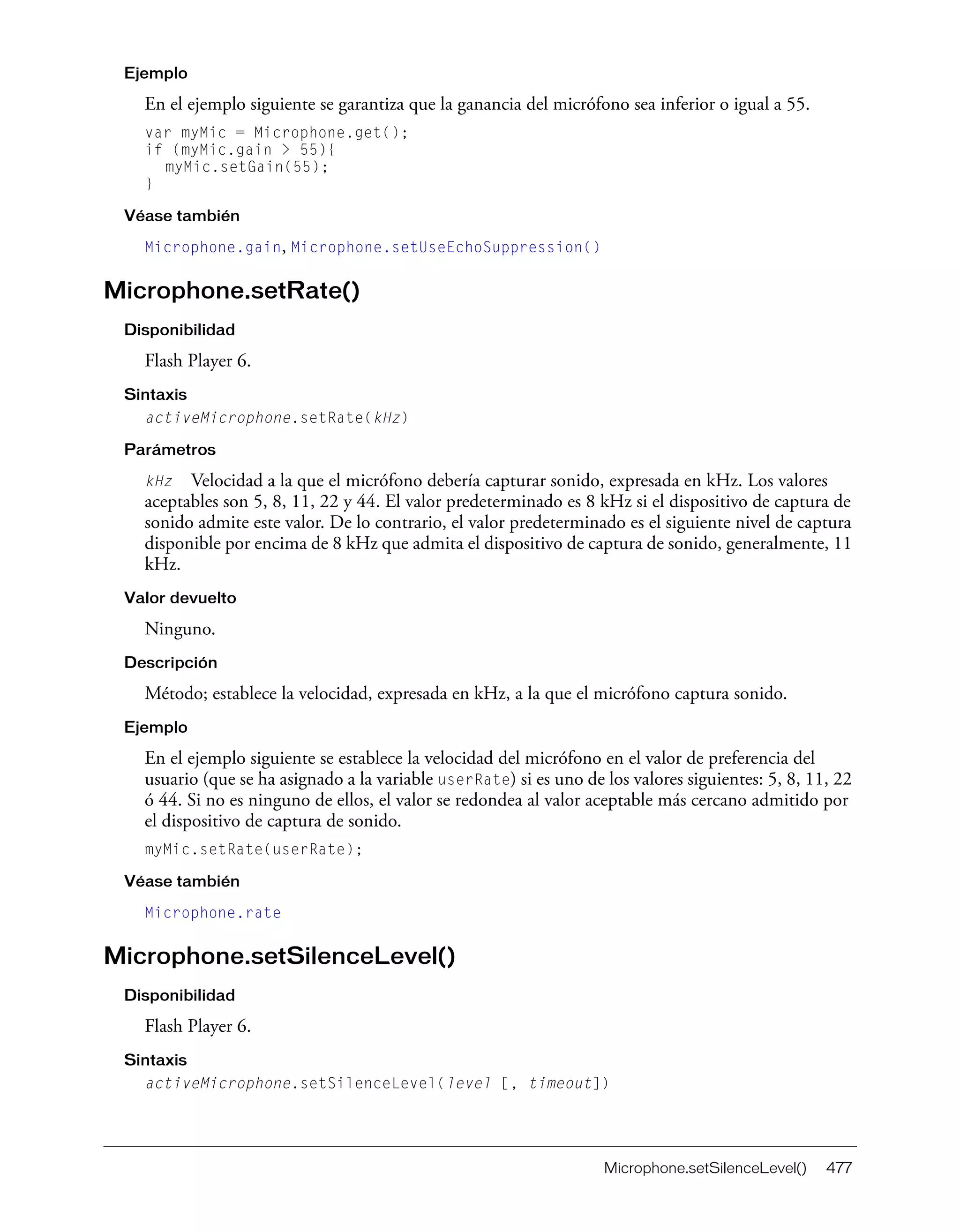 Microphone.setSilenceLevel() 477
Ejemplo
En el ejemplo siguiente se garantiza que la ganancia del micrófono sea inferior o igual a 55.
var myMic = Microphone.get();
if (myMic.gain > 55){
myMic.setGain(55);
}
Véase también
Microphone.gain, Microphone.setUseEchoSuppression()
Microphone.setRate()
Disponibilidad
Flash Player 6.
Sintaxis
activeMicrophone.setRate(kHz)
Parámetros
kHz Velocidad a la que el micrófono debería capturar sonido, expresada en kHz. Los valores
aceptables son 5, 8, 11, 22 y 44. El valor predeterminado es 8 kHz si el dispositivo de captura de
sonido admite este valor. De lo contrario, el valor predeterminado es el siguiente nivel de captura
disponible por encima de 8 kHz que admita el dispositivo de captura de sonido, generalmente, 11
kHz.
Valor devuelto
Ninguno.
Descripción
Método; establece la velocidad, expresada en kHz, a la que el micrófono captura sonido.
Ejemplo
En el ejemplo siguiente se establece la velocidad del micrófono en el valor de preferencia del
usuario (que se ha asignado a la variable userRate) si es uno de los valores siguientes: 5, 8, 11, 22
ó 44. Si no es ninguno de ellos, el valor se redondea al valor aceptable más cercano admitido por
el dispositivo de captura de sonido.
myMic.setRate(userRate);
Véase también
Microphone.rate
Microphone.setSilenceLevel()
Disponibilidad
Flash Player 6.
Sintaxis
activeMicrophone.setSilenceLevel(level [, timeout])
 