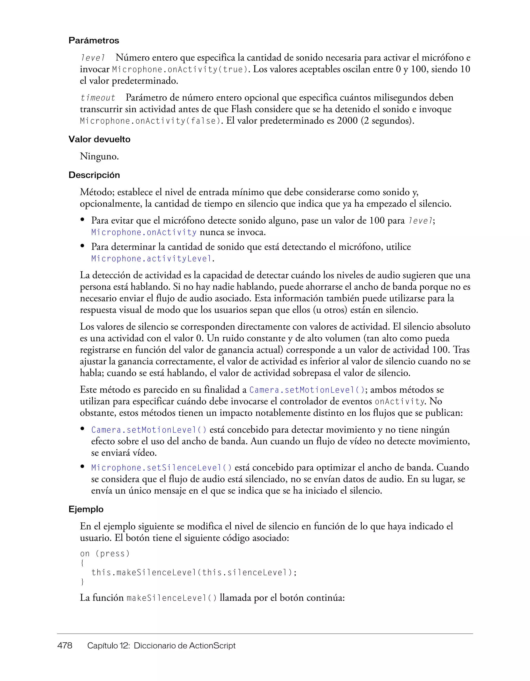 478 Capítulo 12: Diccionario de ActionScript
Parámetros
level Número entero que especifica la cantidad de sonido necesaria para activar el micrófono e
invocar Microphone.onActivity(true). Los valores aceptables oscilan entre 0 y 100, siendo 10
el valor predeterminado.
timeout Parámetro de número entero opcional que especifica cuántos milisegundos deben
transcurrir sin actividad antes de que Flash considere que se ha detenido el sonido e invoque
Microphone.onActivity(false). El valor predeterminado es 2000 (2 segundos).
Valor devuelto
Ninguno.
Descripción
Método; establece el nivel de entrada mínimo que debe considerarse como sonido y,
opcionalmente, la cantidad de tiempo en silencio que indica que ya ha empezado el silencio.
• Para evitar que el micrófono detecte sonido alguno, pase un valor de 100 para level;
Microphone.onActivity nunca se invoca.
• Para determinar la cantidad de sonido que está detectando el micrófono, utilice
Microphone.activityLevel.
La detección de actividad es la capacidad de detectar cuándo los niveles de audio sugieren que una
persona está hablando. Si no hay nadie hablando, puede ahorrarse el ancho de banda porque no es
necesario enviar el flujo de audio asociado. Esta información también puede utilizarse para la
respuesta visual de modo que los usuarios sepan que ellos (u otros) están en silencio.
Los valores de silencio se corresponden directamente con valores de actividad. El silencio absoluto
es una actividad con el valor 0. Un ruido constante y de alto volumen (tan alto como pueda
registrarse en función del valor de ganancia actual) corresponde a un valor de actividad 100. Tras
ajustar la ganancia correctamente, el valor de actividad es inferior al valor de silencio cuando no se
habla; cuando se está hablando, el valor de actividad sobrepasa el valor de silencio.
Este método es parecido en su finalidad a Camera.setMotionLevel(); ambos métodos se
utilizan para especificar cuándo debe invocarse el controlador de eventos onActivity. No
obstante, estos métodos tienen un impacto notablemente distinto en los flujos que se publican:
• Camera.setMotionLevel() está concebido para detectar movimiento y no tiene ningún
efecto sobre el uso del ancho de banda. Aun cuando un flujo de vídeo no detecte movimiento,
se enviará vídeo.
• Microphone.setSilenceLevel() está concebido para optimizar el ancho de banda. Cuando
se considera que el flujo de audio está silenciado, no se envían datos de audio. En su lugar, se
envía un único mensaje en el que se indica que se ha iniciado el silencio.
Ejemplo
En el ejemplo siguiente se modifica el nivel de silencio en función de lo que haya indicado el
usuario. El botón tiene el siguiente código asociado:
on (press)
{
this.makeSilenceLevel(this.silenceLevel);
}
La función makeSilenceLevel() llamada por el botón continúa:
 
