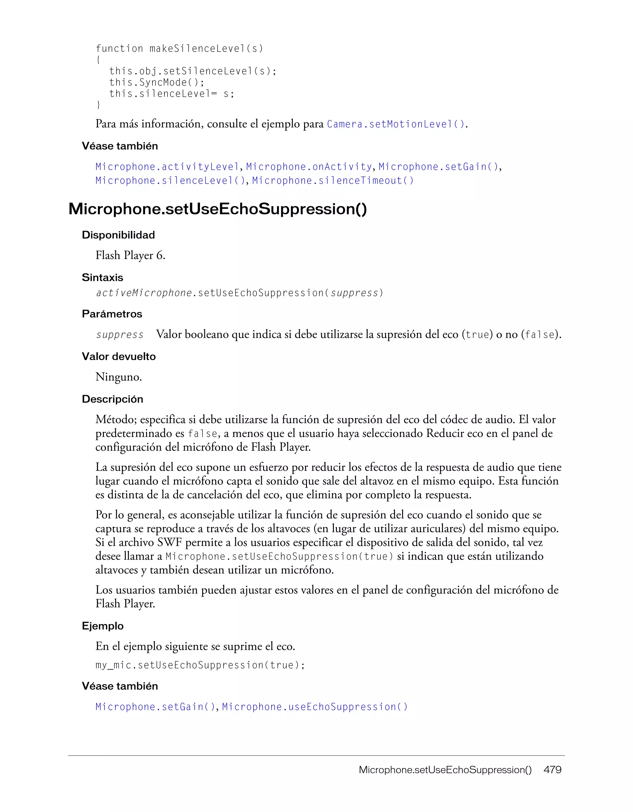 Microphone.setUseEchoSuppression() 479
function makeSilenceLevel(s)
{
this.obj.setSilenceLevel(s);
this.SyncMode();
this.silenceLevel= s;
}
Para más información, consulte el ejemplo para Camera.setMotionLevel().
Véase también
Microphone.activityLevel, Microphone.onActivity, Microphone.setGain(),
Microphone.silenceLevel(), Microphone.silenceTimeout()
Microphone.setUseEchoSuppression()
Disponibilidad
Flash Player 6.
Sintaxis
activeMicrophone.setUseEchoSuppression(suppress)
Parámetros
suppress Valor booleano que indica si debe utilizarse la supresión del eco (true) o no (false).
Valor devuelto
Ninguno.
Descripción
Método; especifica si debe utilizarse la función de supresión del eco del códec de audio. El valor
predeterminado es false, a menos que el usuario haya seleccionado Reducir eco en el panel de
configuración del micrófono de Flash Player.
La supresión del eco supone un esfuerzo por reducir los efectos de la respuesta de audio que tiene
lugar cuando el micrófono capta el sonido que sale del altavoz en el mismo equipo. Esta función
es distinta de la de cancelación del eco, que elimina por completo la respuesta.
Por lo general, es aconsejable utilizar la función de supresión del eco cuando el sonido que se
captura se reproduce a través de los altavoces (en lugar de utilizar auriculares) del mismo equipo.
Si el archivo SWF permite a los usuarios especificar el dispositivo de salida del sonido, tal vez
desee llamar a Microphone.setUseEchoSuppression(true) si indican que están utilizando
altavoces y también desean utilizar un micrófono.
Los usuarios también pueden ajustar estos valores en el panel de configuración del micrófono de
Flash Player.
Ejemplo
En el ejemplo siguiente se suprime el eco.
my_mic.setUseEchoSuppression(true);
Véase también
Microphone.setGain(), Microphone.useEchoSuppression()
 