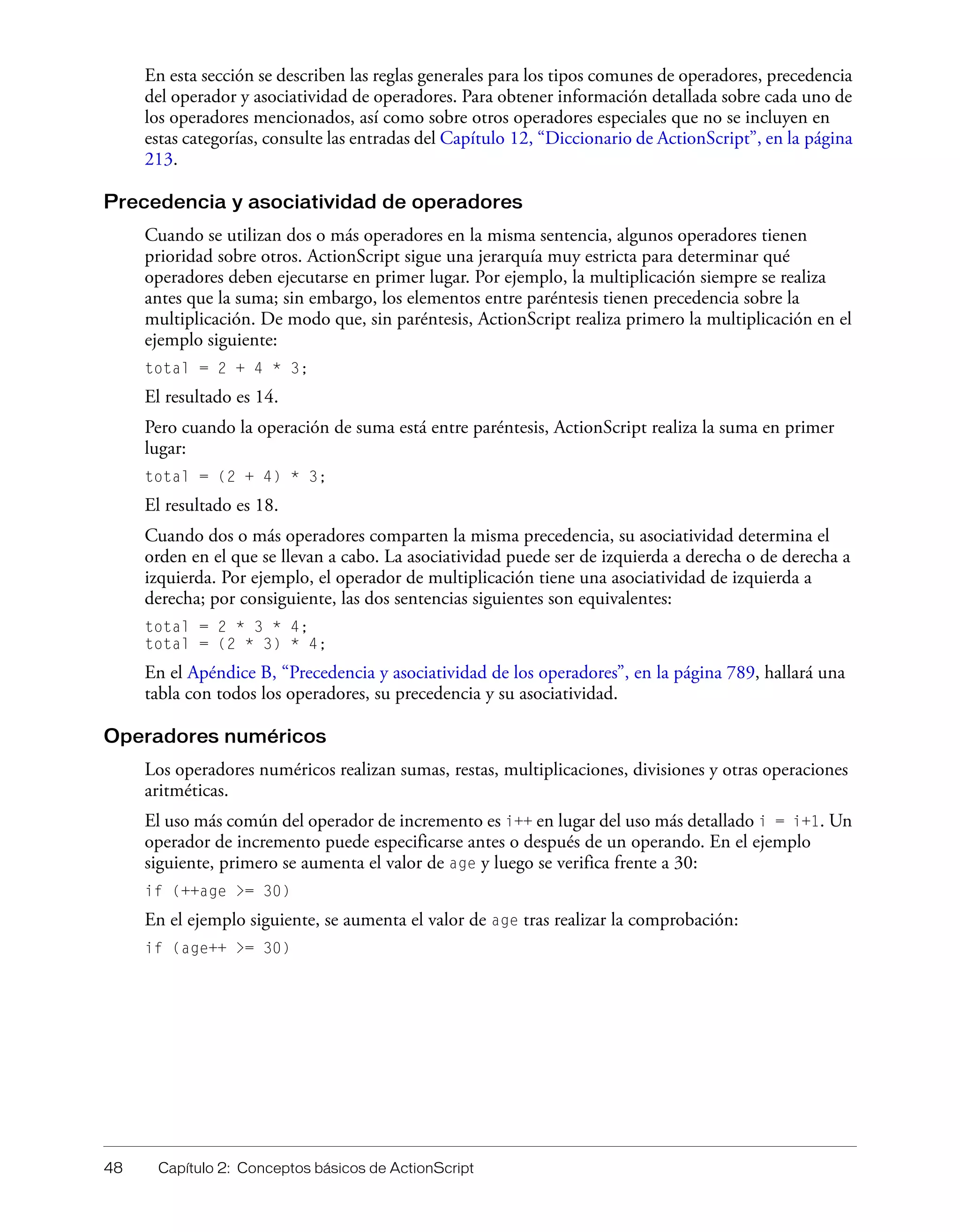 48 Capítulo 2: Conceptos básicos de ActionScript
En esta sección se describen las reglas generales para los tipos comunes de operadores, precedencia
del operador y asociatividad de operadores. Para obtener información detallada sobre cada uno de
los operadores mencionados, así como sobre otros operadores especiales que no se incluyen en
estas categorías, consulte las entradas del Capítulo 12, “Diccionario de ActionScript”, en la página
213.
Precedencia y asociatividad de operadores
Cuando se utilizan dos o más operadores en la misma sentencia, algunos operadores tienen
prioridad sobre otros. ActionScript sigue una jerarquía muy estricta para determinar qué
operadores deben ejecutarse en primer lugar. Por ejemplo, la multiplicación siempre se realiza
antes que la suma; sin embargo, los elementos entre paréntesis tienen precedencia sobre la
multiplicación. De modo que, sin paréntesis, ActionScript realiza primero la multiplicación en el
ejemplo siguiente:
total = 2 + 4 * 3;
El resultado es 14.
Pero cuando la operación de suma está entre paréntesis, ActionScript realiza la suma en primer
lugar:
total = (2 + 4) * 3;
El resultado es 18.
Cuando dos o más operadores comparten la misma precedencia, su asociatividad determina el
orden en el que se llevan a cabo. La asociatividad puede ser de izquierda a derecha o de derecha a
izquierda. Por ejemplo, el operador de multiplicación tiene una asociatividad de izquierda a
derecha; por consiguiente, las dos sentencias siguientes son equivalentes:
total = 2 * 3 * 4;
total = (2 * 3) * 4;
En el Apéndice B, “Precedencia y asociatividad de los operadores”, en la página 789, hallará una
tabla con todos los operadores, su precedencia y su asociatividad.
Operadores numéricos
Los operadores numéricos realizan sumas, restas, multiplicaciones, divisiones y otras operaciones
aritméticas.
El uso más común del operador de incremento es i++ en lugar del uso más detallado i = i+1. Un
operador de incremento puede especificarse antes o después de un operando. En el ejemplo
siguiente, primero se aumenta el valor de age y luego se verifica frente a 30:
if (++age >= 30)
En el ejemplo siguiente, se aumenta el valor de age tras realizar la comprobación:
if (age++ >= 30)
 