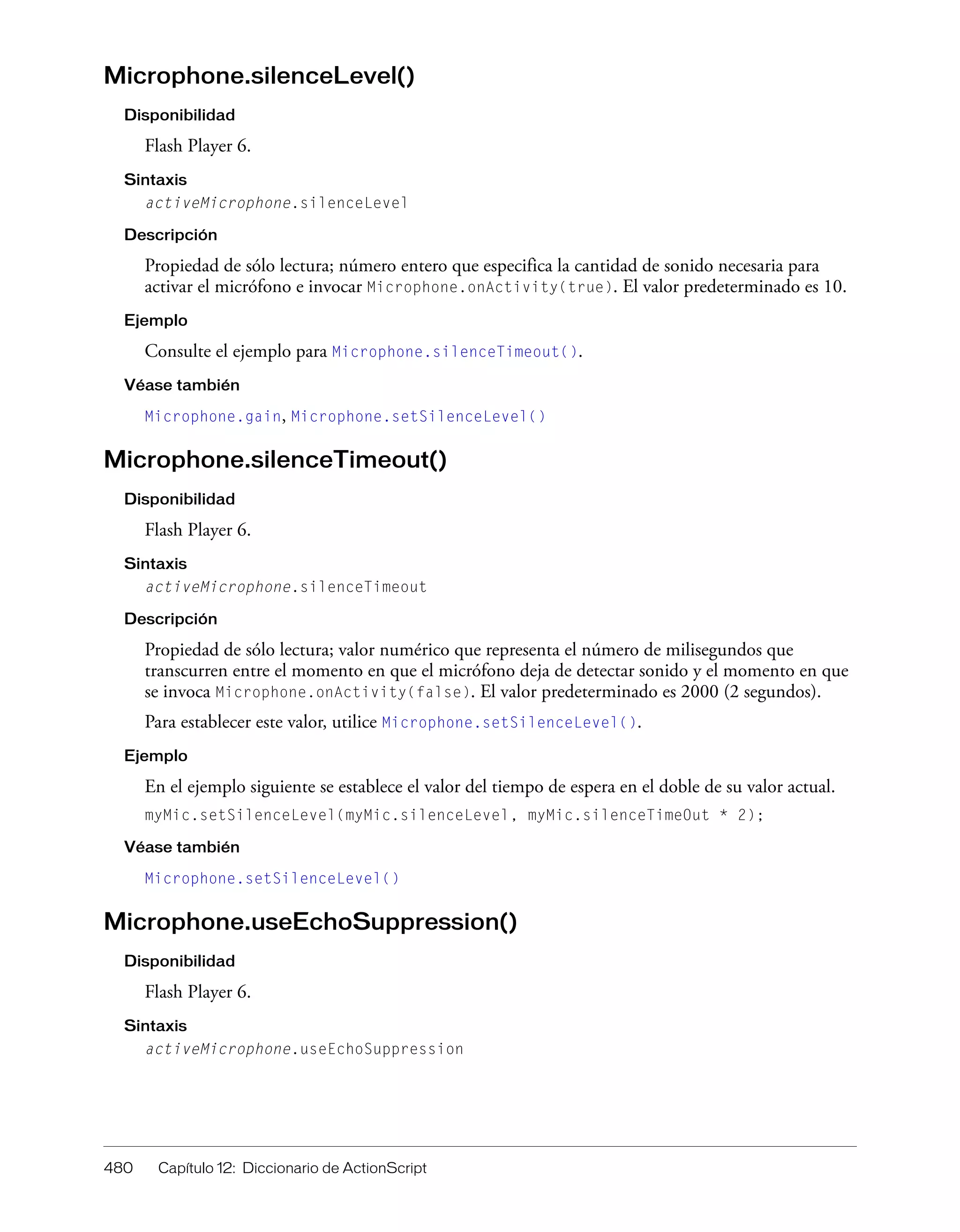 480 Capítulo 12: Diccionario de ActionScript
Microphone.silenceLevel()
Disponibilidad
Flash Player 6.
Sintaxis
activeMicrophone.silenceLevel
Descripción
Propiedad de sólo lectura; número entero que especifica la cantidad de sonido necesaria para
activar el micrófono e invocar Microphone.onActivity(true). El valor predeterminado es 10.
Ejemplo
Consulte el ejemplo para Microphone.silenceTimeout().
Véase también
Microphone.gain, Microphone.setSilenceLevel()
Microphone.silenceTimeout()
Disponibilidad
Flash Player 6.
Sintaxis
activeMicrophone.silenceTimeout
Descripción
Propiedad de sólo lectura; valor numérico que representa el número de milisegundos que
transcurren entre el momento en que el micrófono deja de detectar sonido y el momento en que
se invoca Microphone.onActivity(false). El valor predeterminado es 2000 (2 segundos).
Para establecer este valor, utilice Microphone.setSilenceLevel().
Ejemplo
En el ejemplo siguiente se establece el valor del tiempo de espera en el doble de su valor actual.
myMic.setSilenceLevel(myMic.silenceLevel, myMic.silenceTimeOut * 2);
Véase también
Microphone.setSilenceLevel()
Microphone.useEchoSuppression()
Disponibilidad
Flash Player 6.
Sintaxis
activeMicrophone.useEchoSuppression
 