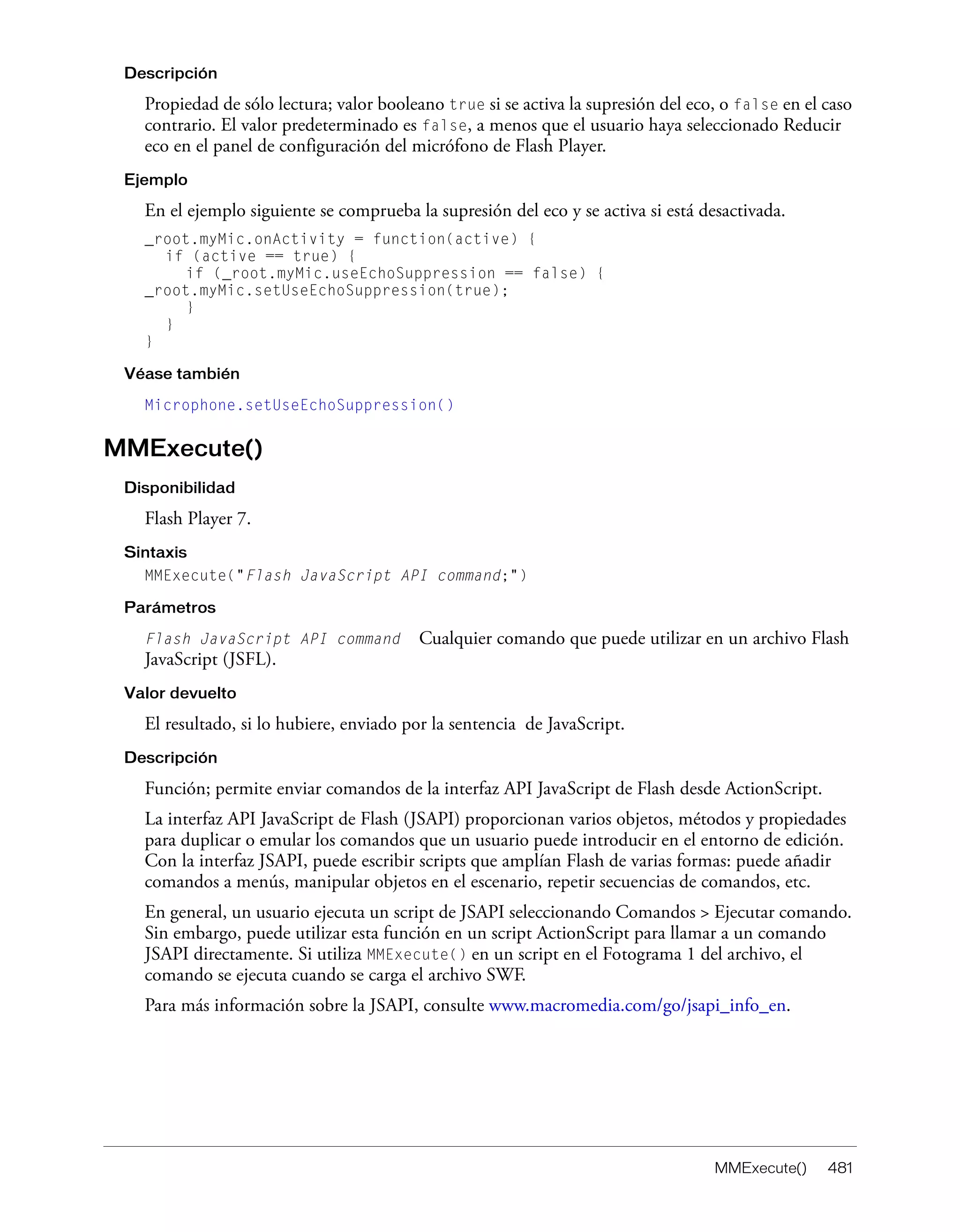 MMExecute() 481
Descripción
Propiedad de sólo lectura; valor booleano true si se activa la supresión del eco, o false en el caso
contrario. El valor predeterminado es false, a menos que el usuario haya seleccionado Reducir
eco en el panel de configuración del micrófono de Flash Player.
Ejemplo
En el ejemplo siguiente se comprueba la supresión del eco y se activa si está desactivada.
_root.myMic.onActivity = function(active) {
if (active == true) {
if (_root.myMic.useEchoSuppression == false) {
_root.myMic.setUseEchoSuppression(true);
}
}
}
Véase también
Microphone.setUseEchoSuppression()
MMExecute()
Disponibilidad
Flash Player 7.
Sintaxis
MMExecute("Flash JavaScript API command;")
Parámetros
Flash JavaScript API command Cualquier comando que puede utilizar en un archivo Flash
JavaScript (JSFL).
Valor devuelto
El resultado, si lo hubiere, enviado por la sentencia de JavaScript.
Descripción
Función; permite enviar comandos de la interfaz API JavaScript de Flash desde ActionScript.
La interfaz API JavaScript de Flash (JSAPI) proporcionan varios objetos, métodos y propiedades
para duplicar o emular los comandos que un usuario puede introducir en el entorno de edición.
Con la interfaz JSAPI, puede escribir scripts que amplían Flash de varias formas: puede añadir
comandos a menús, manipular objetos en el escenario, repetir secuencias de comandos, etc.
En general, un usuario ejecuta un script de JSAPI seleccionando Comandos > Ejecutar comando.
Sin embargo, puede utilizar esta función en un script ActionScript para llamar a un comando
JSAPI directamente. Si utiliza MMExecute() en un script en el Fotograma 1 del archivo, el
comando se ejecuta cuando se carga el archivo SWF.
Para más información sobre la JSAPI, consulte www.macromedia.com/go/jsapi_info_en.
 