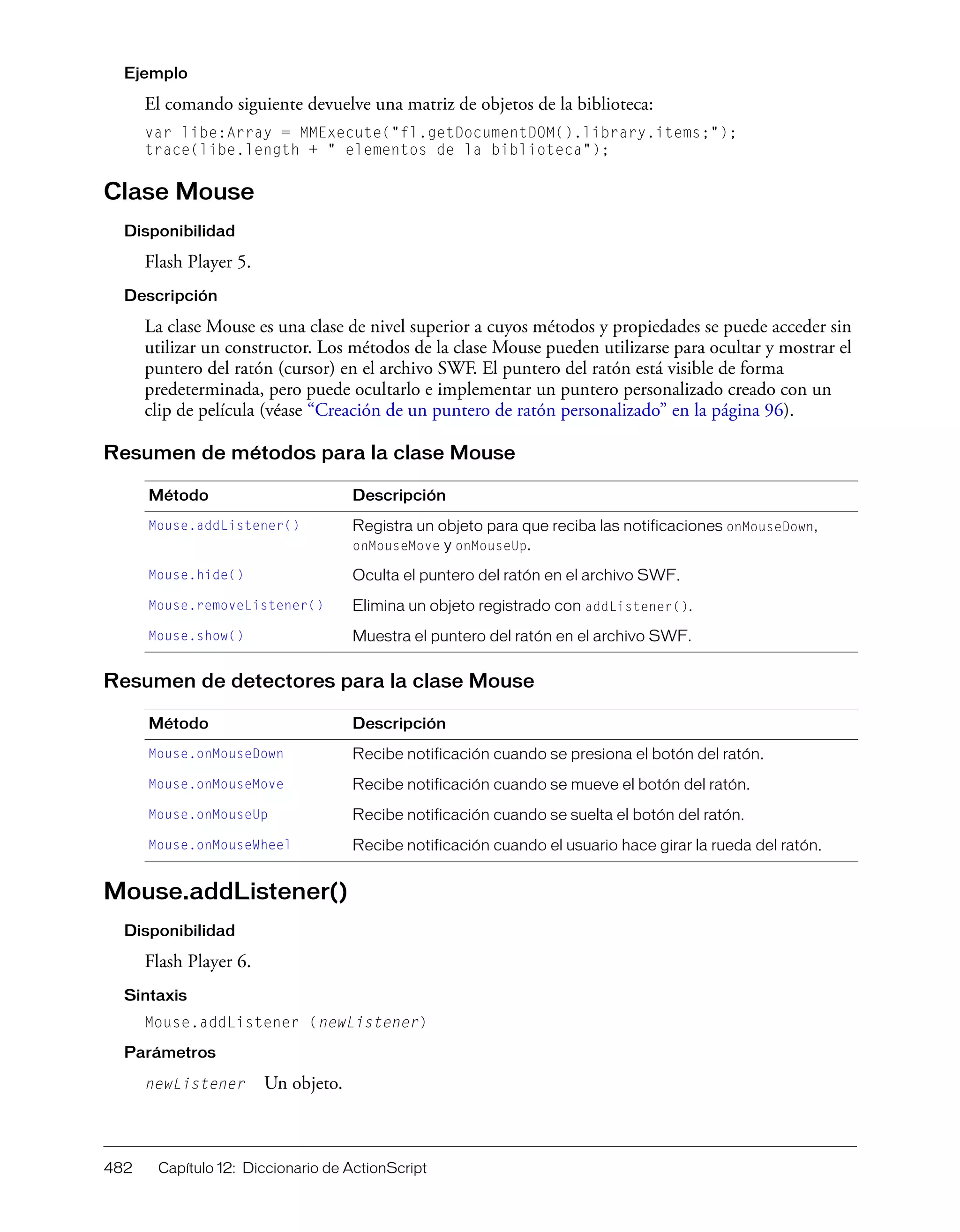 482 Capítulo 12: Diccionario de ActionScript
Ejemplo
El comando siguiente devuelve una matriz de objetos de la biblioteca:
var libe:Array = MMExecute("fl.getDocumentDOM().library.items;");
trace(libe.length + " elementos de la biblioteca");
Clase Mouse
Disponibilidad
Flash Player 5.
Descripción
La clase Mouse es una clase de nivel superior a cuyos métodos y propiedades se puede acceder sin
utilizar un constructor. Los métodos de la clase Mouse pueden utilizarse para ocultar y mostrar el
puntero del ratón (cursor) en el archivo SWF. El puntero del ratón está visible de forma
predeterminada, pero puede ocultarlo e implementar un puntero personalizado creado con un
clip de película (véase “Creación de un puntero de ratón personalizado” en la página 96).
Resumen de métodos para la clase Mouse
Resumen de detectores para la clase Mouse
Mouse.addListener()
Disponibilidad
Flash Player 6.
Sintaxis
Mouse.addListener (newListener)
Parámetros
newListener Un objeto.
Método Descripción
Mouse.addListener() Registra un objeto para que reciba las notificaciones onMouseDown,
onMouseMove y onMouseUp.
Mouse.hide() Oculta el puntero del ratón en el archivo SWF.
Mouse.removeListener() Elimina un objeto registrado con addListener().
Mouse.show() Muestra el puntero del ratón en el archivo SWF.
Método Descripción
Mouse.onMouseDown Recibe notificación cuando se presiona el botón del ratón.
Mouse.onMouseMove Recibe notificación cuando se mueve el botón del ratón.
Mouse.onMouseUp Recibe notificación cuando se suelta el botón del ratón.
Mouse.onMouseWheel Recibe notificación cuando el usuario hace girar la rueda del ratón.
 
