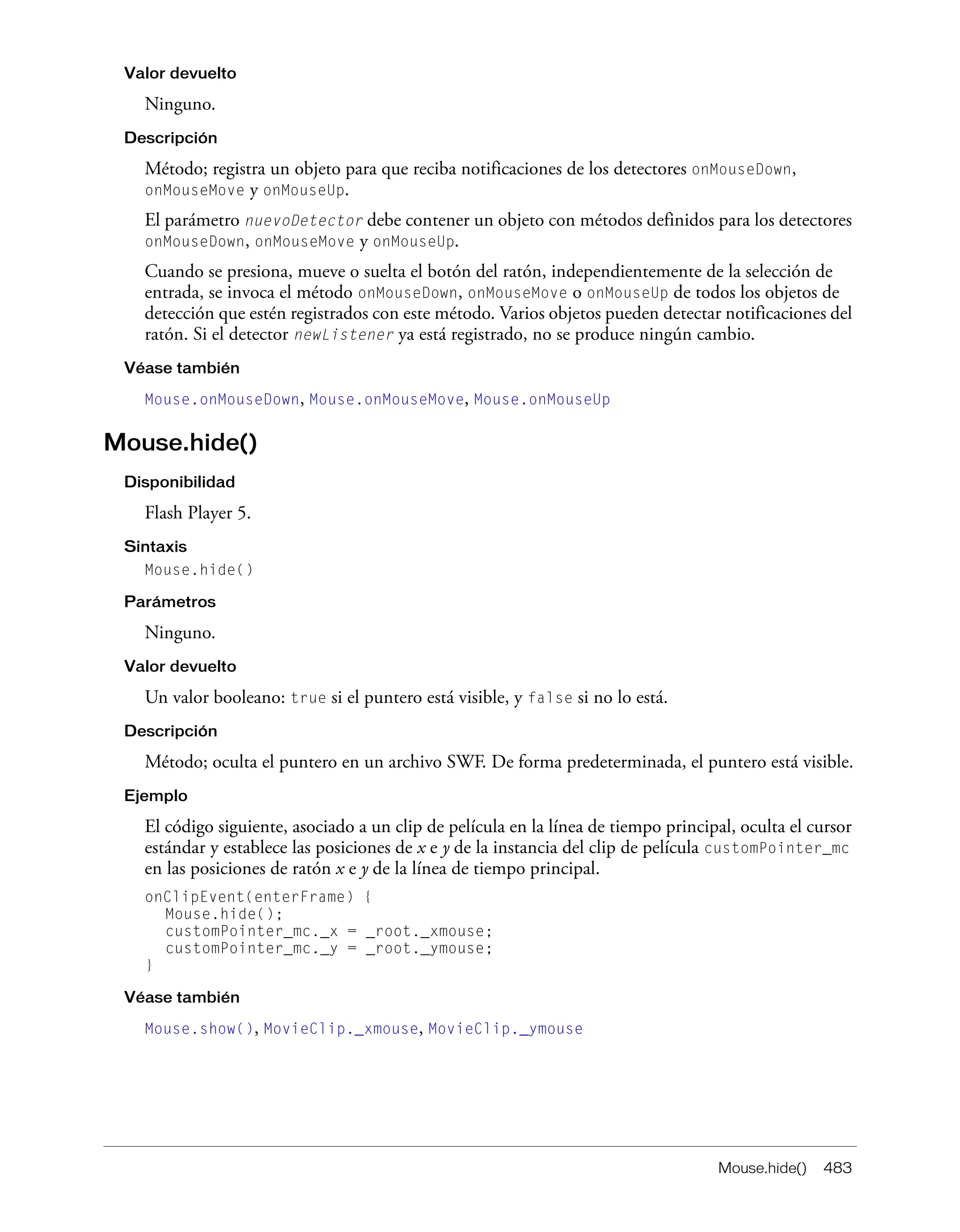 Mouse.hide() 483
Valor devuelto
Ninguno.
Descripción
Método; registra un objeto para que reciba notificaciones de los detectores onMouseDown,
onMouseMove y onMouseUp.
El parámetro nuevoDetector debe contener un objeto con métodos definidos para los detectores
onMouseDown, onMouseMove y onMouseUp.
Cuando se presiona, mueve o suelta el botón del ratón, independientemente de la selección de
entrada, se invoca el método onMouseDown, onMouseMove o onMouseUp de todos los objetos de
detección que estén registrados con este método. Varios objetos pueden detectar notificaciones del
ratón. Si el detector newListener ya está registrado, no se produce ningún cambio.
Véase también
Mouse.onMouseDown, Mouse.onMouseMove, Mouse.onMouseUp
Mouse.hide()
Disponibilidad
Flash Player 5.
Sintaxis
Mouse.hide()
Parámetros
Ninguno.
Valor devuelto
Un valor booleano: true si el puntero está visible, y false si no lo está.
Descripción
Método; oculta el puntero en un archivo SWF. De forma predeterminada, el puntero está visible.
Ejemplo
El código siguiente, asociado a un clip de película en la línea de tiempo principal, oculta el cursor
estándar y establece las posiciones de x e y de la instancia del clip de película customPointer_mc
en las posiciones de ratón x e y de la línea de tiempo principal.
onClipEvent(enterFrame) {
Mouse.hide();
customPointer_mc._x = _root._xmouse;
customPointer_mc._y = _root._ymouse;
}
Véase también
Mouse.show(), MovieClip._xmouse, MovieClip._ymouse
 