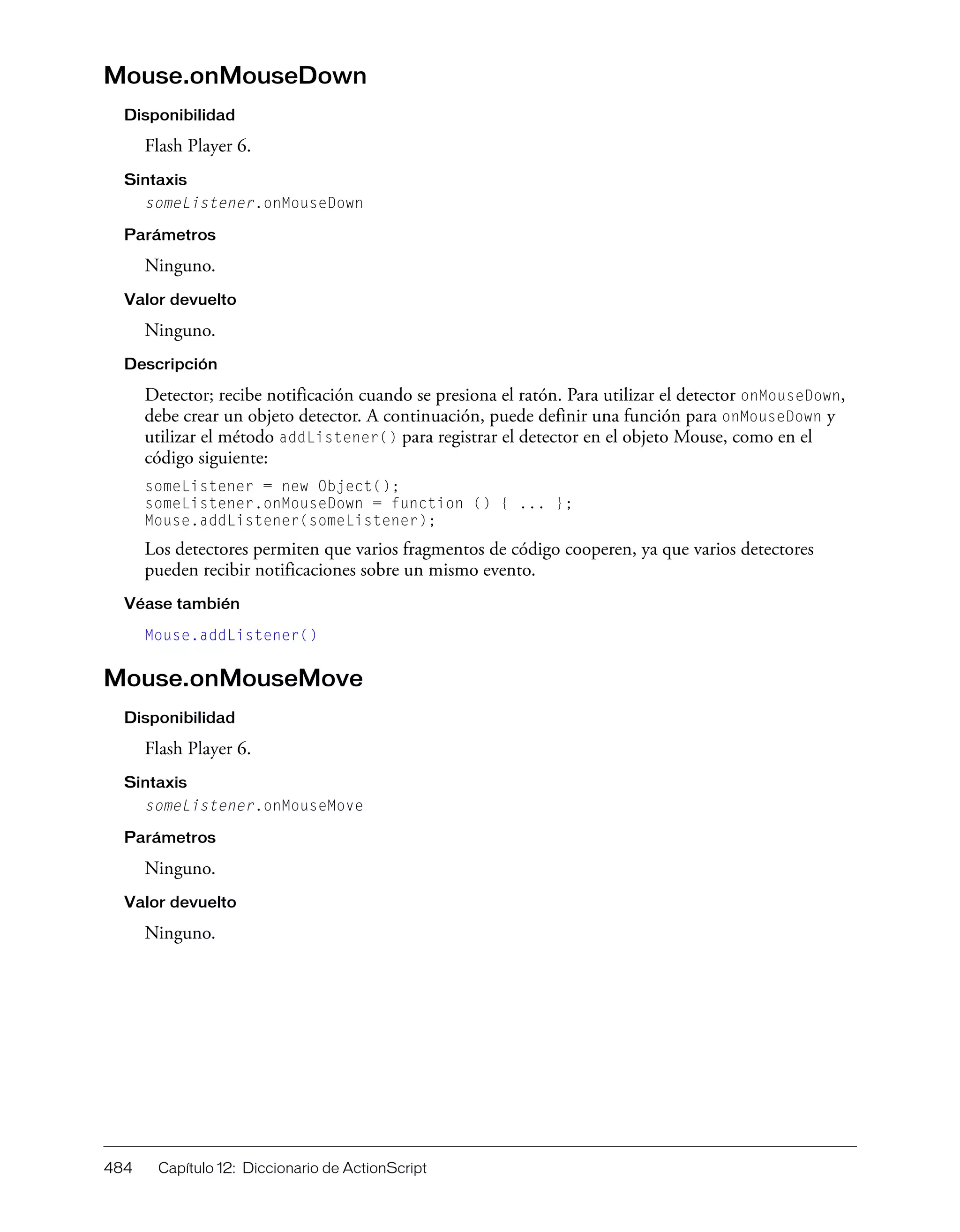 484 Capítulo 12: Diccionario de ActionScript
Mouse.onMouseDown
Disponibilidad
Flash Player 6.
Sintaxis
someListener.onMouseDown
Parámetros
Ninguno.
Valor devuelto
Ninguno.
Descripción
Detector; recibe notificación cuando se presiona el ratón. Para utilizar el detector onMouseDown,
debe crear un objeto detector. A continuación, puede definir una función para onMouseDown y
utilizar el método addListener() para registrar el detector en el objeto Mouse, como en el
código siguiente:
someListener = new Object();
someListener.onMouseDown = function () { ... };
Mouse.addListener(someListener);
Los detectores permiten que varios fragmentos de código cooperen, ya que varios detectores
pueden recibir notificaciones sobre un mismo evento.
Véase también
Mouse.addListener()
Mouse.onMouseMove
Disponibilidad
Flash Player 6.
Sintaxis
someListener.onMouseMove
Parámetros
Ninguno.
Valor devuelto
Ninguno.
 