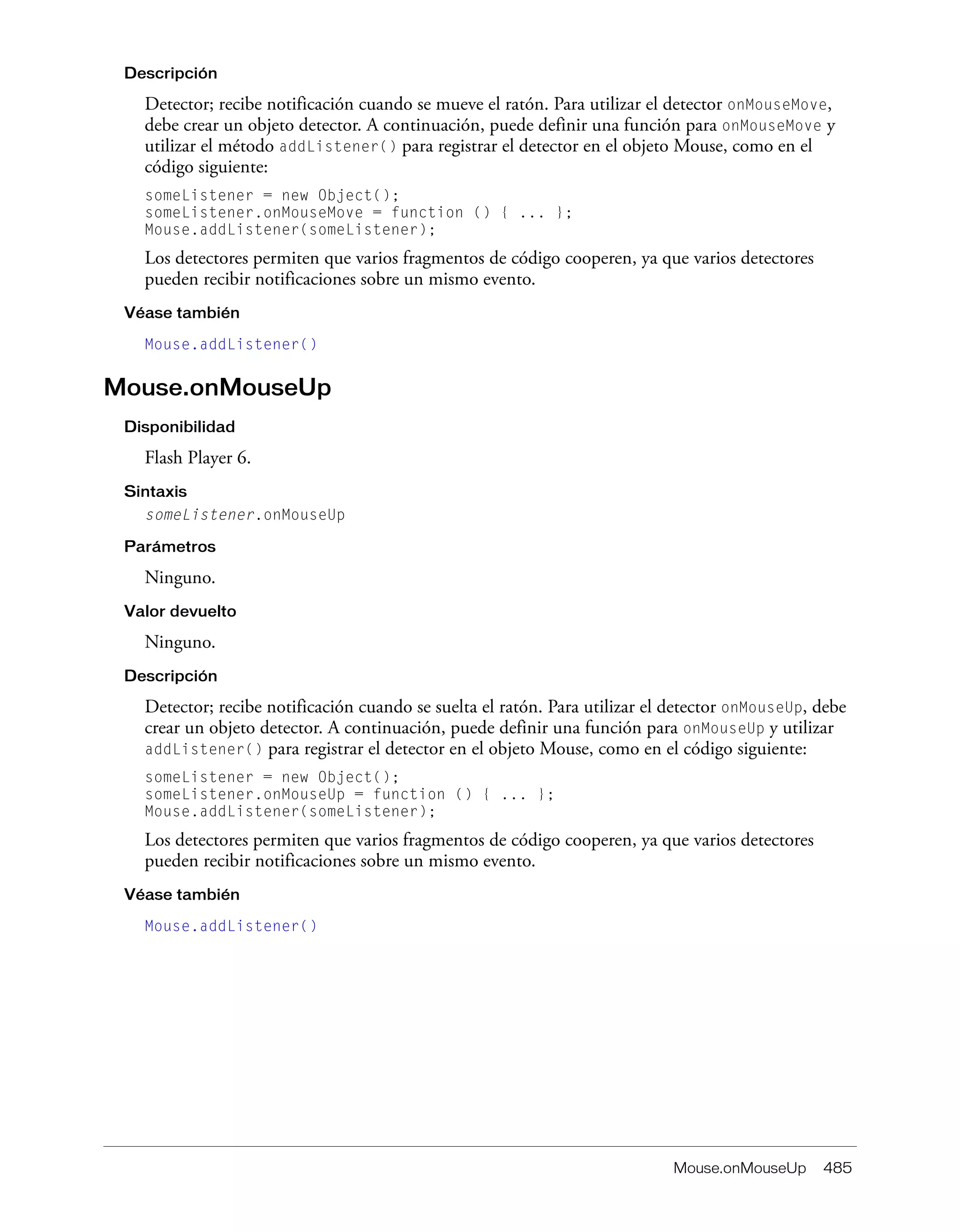Mouse.onMouseUp 485
Descripción
Detector; recibe notificación cuando se mueve el ratón. Para utilizar el detector onMouseMove,
debe crear un objeto detector. A continuación, puede definir una función para onMouseMove y
utilizar el método addListener() para registrar el detector en el objeto Mouse, como en el
código siguiente:
someListener = new Object();
someListener.onMouseMove = function () { ... };
Mouse.addListener(someListener);
Los detectores permiten que varios fragmentos de código cooperen, ya que varios detectores
pueden recibir notificaciones sobre un mismo evento.
Véase también
Mouse.addListener()
Mouse.onMouseUp
Disponibilidad
Flash Player 6.
Sintaxis
someListener.onMouseUp
Parámetros
Ninguno.
Valor devuelto
Ninguno.
Descripción
Detector; recibe notificación cuando se suelta el ratón. Para utilizar el detector onMouseUp, debe
crear un objeto detector. A continuación, puede definir una función para onMouseUp y utilizar
addListener() para registrar el detector en el objeto Mouse, como en el código siguiente:
someListener = new Object();
someListener.onMouseUp = function () { ... };
Mouse.addListener(someListener);
Los detectores permiten que varios fragmentos de código cooperen, ya que varios detectores
pueden recibir notificaciones sobre un mismo evento.
Véase también
Mouse.addListener()
 