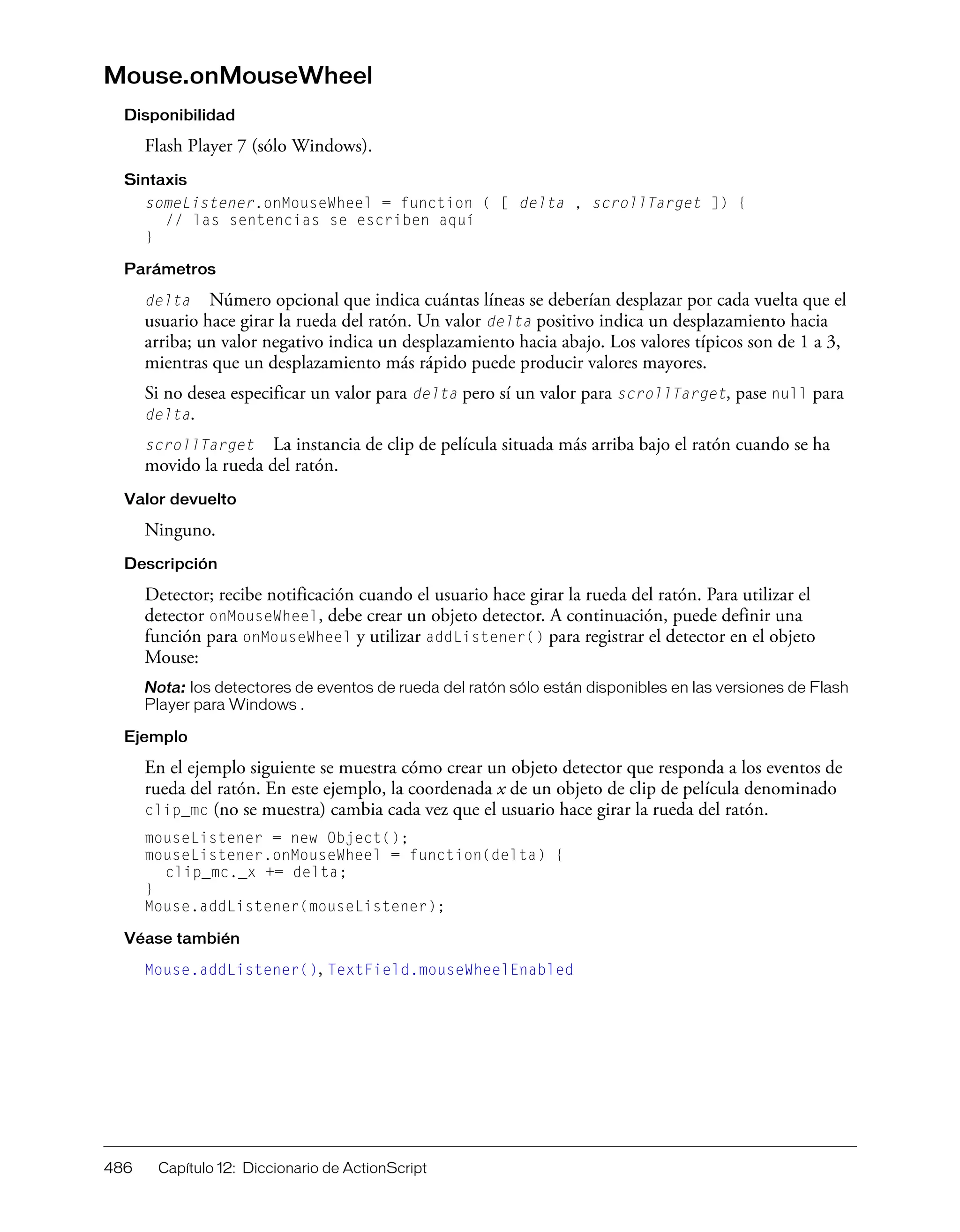 486 Capítulo 12: Diccionario de ActionScript
Mouse.onMouseWheel
Disponibilidad
Flash Player 7 (sólo Windows).
Sintaxis
someListener.onMouseWheel = function ( [ delta , scrollTarget ]) {
// las sentencias se escriben aquí
}
Parámetros
delta Número opcional que indica cuántas líneas se deberían desplazar por cada vuelta que el
usuario hace girar la rueda del ratón. Un valor delta positivo indica un desplazamiento hacia
arriba; un valor negativo indica un desplazamiento hacia abajo. Los valores típicos son de 1 a 3,
mientras que un desplazamiento más rápido puede producir valores mayores.
Si no desea especificar un valor para delta pero sí un valor para scrollTarget, pase null para
delta.
scrollTarget La instancia de clip de película situada más arriba bajo el ratón cuando se ha
movido la rueda del ratón.
Valor devuelto
Ninguno.
Descripción
Detector; recibe notificación cuando el usuario hace girar la rueda del ratón. Para utilizar el
detector onMouseWheel, debe crear un objeto detector. A continuación, puede definir una
función para onMouseWheel y utilizar addListener() para registrar el detector en el objeto
Mouse:
Nota: los detectores de eventos de rueda del ratón sólo están disponibles en las versiones de Flash
Player para Windows .
Ejemplo
En el ejemplo siguiente se muestra cómo crear un objeto detector que responda a los eventos de
rueda del ratón. En este ejemplo, la coordenada x de un objeto de clip de película denominado
clip_mc (no se muestra) cambia cada vez que el usuario hace girar la rueda del ratón.
mouseListener = new Object();
mouseListener.onMouseWheel = function(delta) {
clip_mc._x += delta;
}
Mouse.addListener(mouseListener);
Véase también
Mouse.addListener(), TextField.mouseWheelEnabled
 
