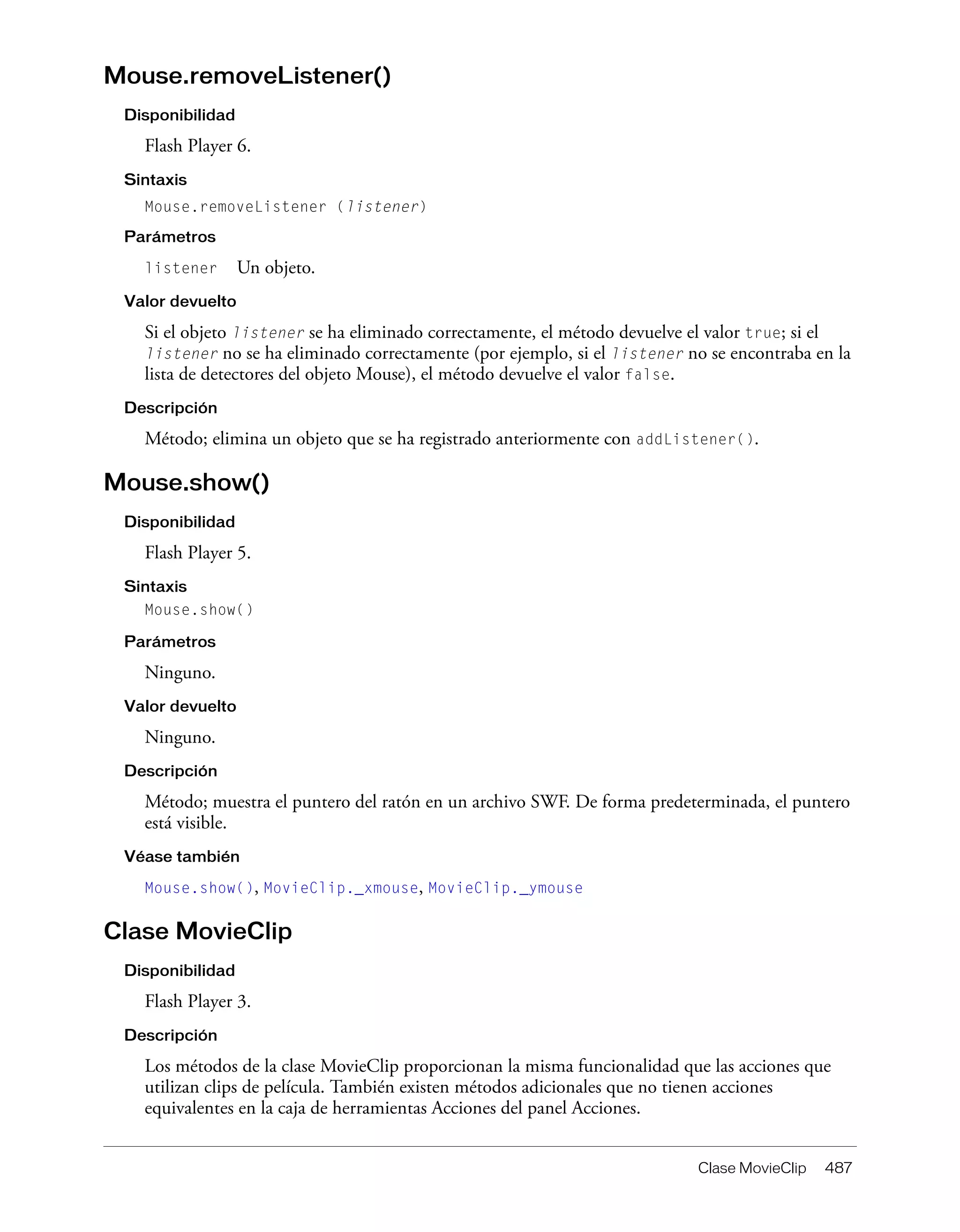 Clase MovieClip 487
Mouse.removeListener()
Disponibilidad
Flash Player 6.
Sintaxis
Mouse.removeListener (listener)
Parámetros
listener Un objeto.
Valor devuelto
Si el objeto listener se ha eliminado correctamente, el método devuelve el valor true; si el
listener no se ha eliminado correctamente (por ejemplo, si el listener no se encontraba en la
lista de detectores del objeto Mouse), el método devuelve el valor false.
Descripción
Método; elimina un objeto que se ha registrado anteriormente con addListener().
Mouse.show()
Disponibilidad
Flash Player 5.
Sintaxis
Mouse.show()
Parámetros
Ninguno.
Valor devuelto
Ninguno.
Descripción
Método; muestra el puntero del ratón en un archivo SWF. De forma predeterminada, el puntero
está visible.
Véase también
Mouse.show(), MovieClip._xmouse, MovieClip._ymouse
Clase MovieClip
Disponibilidad
Flash Player 3.
Descripción
Los métodos de la clase MovieClip proporcionan la misma funcionalidad que las acciones que
utilizan clips de película. También existen métodos adicionales que no tienen acciones
equivalentes en la caja de herramientas Acciones del panel Acciones.
 