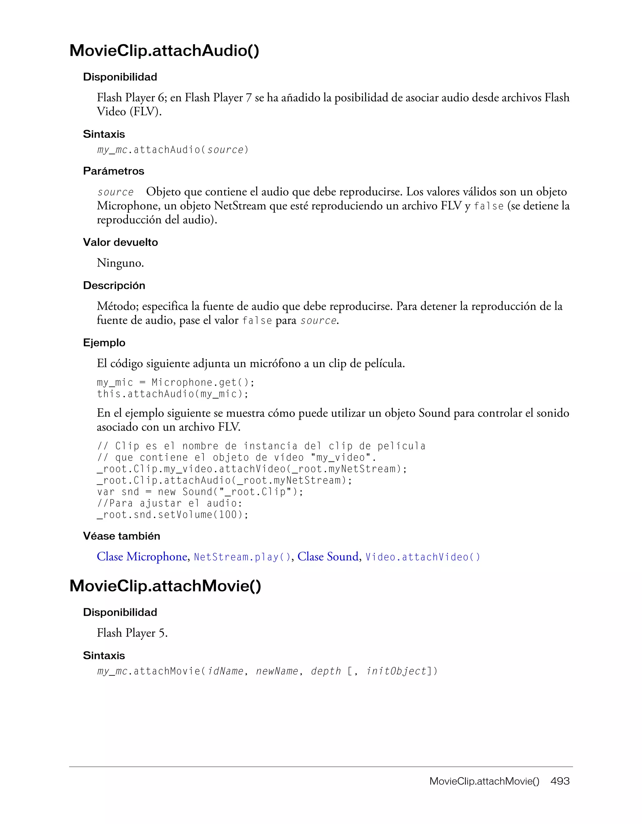 MovieClip.attachMovie() 493
MovieClip.attachAudio()
Disponibilidad
Flash Player 6; en Flash Player 7 se ha añadido la posibilidad de asociar audio desde archivos Flash
Video (FLV).
Sintaxis
my_mc.attachAudio(source)
Parámetros
source Objeto que contiene el audio que debe reproducirse. Los valores válidos son un objeto
Microphone, un objeto NetStream que esté reproduciendo un archivo FLV y false (se detiene la
reproducción del audio).
Valor devuelto
Ninguno.
Descripción
Método; especifica la fuente de audio que debe reproducirse. Para detener la reproducción de la
fuente de audio, pase el valor false para source.
Ejemplo
El código siguiente adjunta un micrófono a un clip de película.
my_mic = Microphone.get();
this.attachAudio(my_mic);
En el ejemplo siguiente se muestra cómo puede utilizar un objeto Sound para controlar el sonido
asociado con un archivo FLV.
// Clip es el nombre de instancia del clip de película
// que contiene el objeto de vídeo "my_video".
_root.Clip.my_video.attachVideo(_root.myNetStream);
_root.Clip.attachAudio(_root.myNetStream);
var snd = new Sound("_root.Clip");
//Para ajustar el audio:
_root.snd.setVolume(100);
Véase también
Clase Microphone, NetStream.play(), Clase Sound, Video.attachVideo()
MovieClip.attachMovie()
Disponibilidad
Flash Player 5.
Sintaxis
my_mc.attachMovie(idName, newName, depth [, initObject])
 