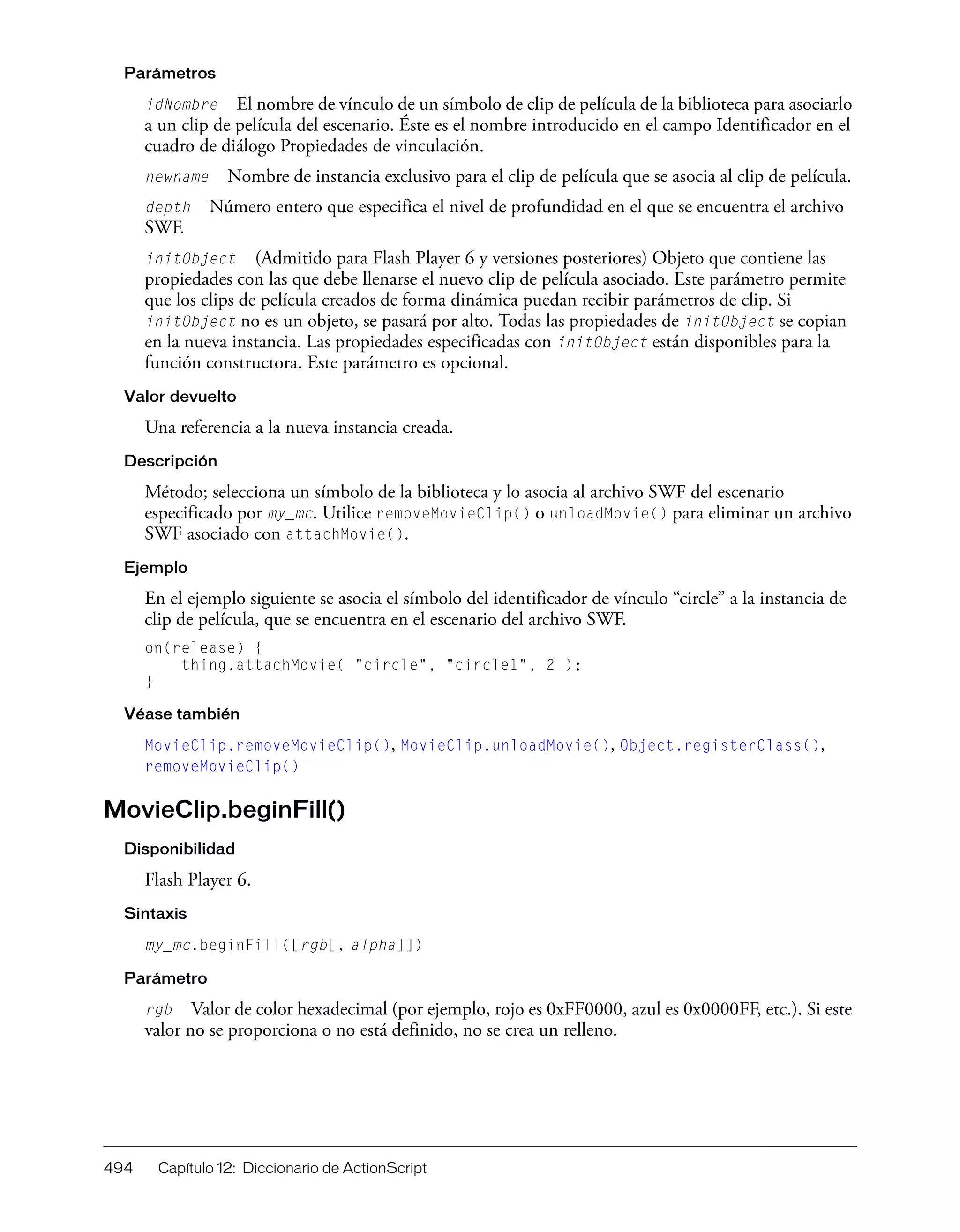 494 Capítulo 12: Diccionario de ActionScript
Parámetros
idNombre El nombre de vínculo de un símbolo de clip de película de la biblioteca para asociarlo
a un clip de película del escenario. Éste es el nombre introducido en el campo Identificador en el
cuadro de diálogo Propiedades de vinculación.
newname Nombre de instancia exclusivo para el clip de película que se asocia al clip de película.
depth Número entero que especifica el nivel de profundidad en el que se encuentra el archivo
SWF.
initObject (Admitido para Flash Player 6 y versiones posteriores) Objeto que contiene las
propiedades con las que debe llenarse el nuevo clip de película asociado. Este parámetro permite
que los clips de película creados de forma dinámica puedan recibir parámetros de clip. Si
initObject no es un objeto, se pasará por alto. Todas las propiedades de initObject se copian
en la nueva instancia. Las propiedades especificadas con initObject están disponibles para la
función constructora. Este parámetro es opcional.
Valor devuelto
Una referencia a la nueva instancia creada.
Descripción
Método; selecciona un símbolo de la biblioteca y lo asocia al archivo SWF del escenario
especificado por my_mc. Utilice removeMovieClip() o unloadMovie() para eliminar un archivo
SWF asociado con attachMovie().
Ejemplo
En el ejemplo siguiente se asocia el símbolo del identificador de vínculo “circle” a la instancia de
clip de película, que se encuentra en el escenario del archivo SWF.
on(release) {
thing.attachMovie( "circle", "circle1", 2 );
}
Véase también
MovieClip.removeMovieClip(), MovieClip.unloadMovie(), Object.registerClass(),
removeMovieClip()
MovieClip.beginFill()
Disponibilidad
Flash Player 6.
Sintaxis
my_mc.beginFill([rgb[, alpha]])
Parámetro
rgb Valor de color hexadecimal (por ejemplo, rojo es 0xFF0000, azul es 0x0000FF, etc.). Si este
valor no se proporciona o no está definido, no se crea un relleno.
 