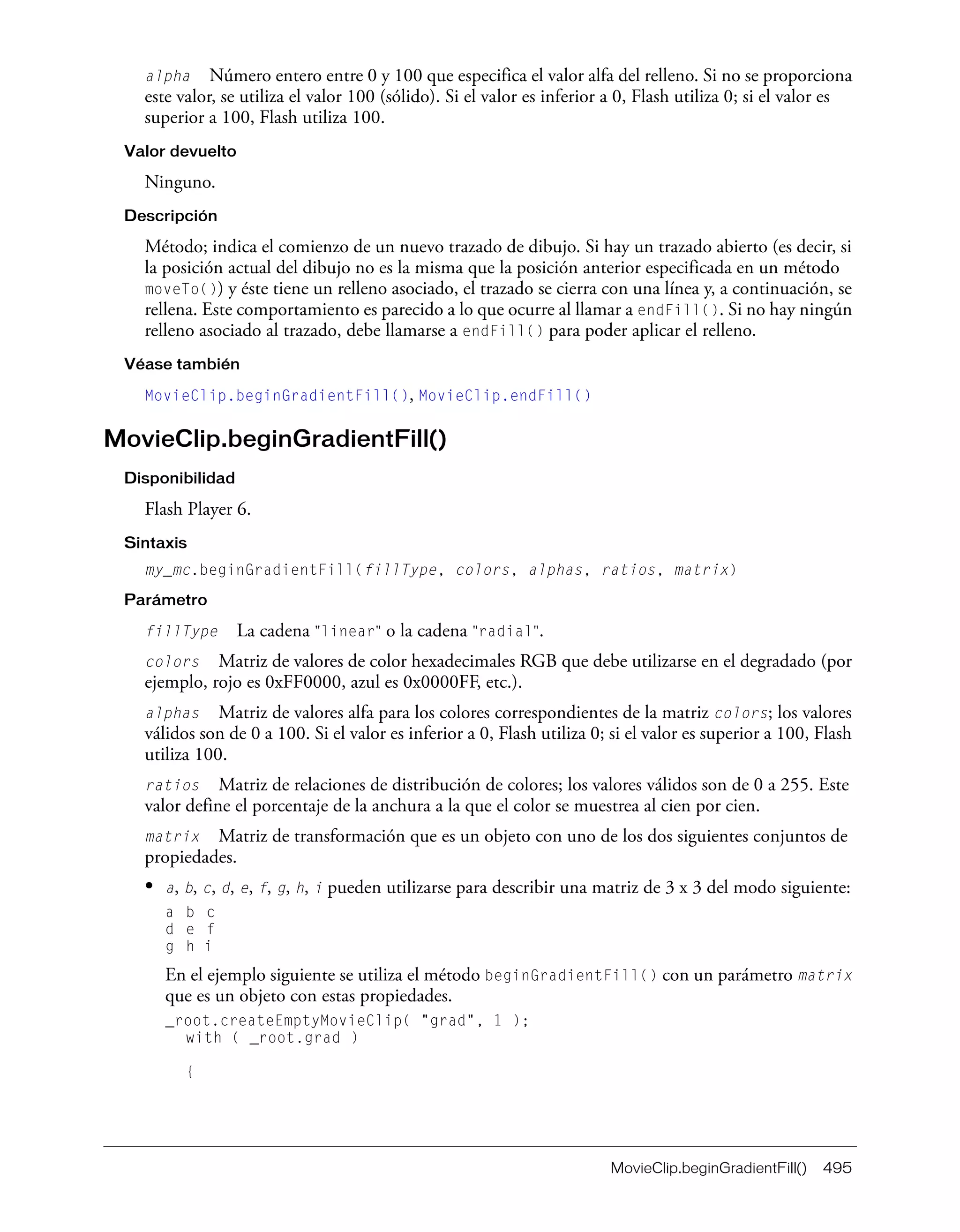 MovieClip.beginGradientFill() 495
alpha Número entero entre 0 y 100 que especifica el valor alfa del relleno. Si no se proporciona
este valor, se utiliza el valor 100 (sólido). Si el valor es inferior a 0, Flash utiliza 0; si el valor es
superior a 100, Flash utiliza 100.
Valor devuelto
Ninguno.
Descripción
Método; indica el comienzo de un nuevo trazado de dibujo. Si hay un trazado abierto (es decir, si
la posición actual del dibujo no es la misma que la posición anterior especificada en un método
moveTo()) y éste tiene un relleno asociado, el trazado se cierra con una línea y, a continuación, se
rellena. Este comportamiento es parecido a lo que ocurre al llamar a endFill(). Si no hay ningún
relleno asociado al trazado, debe llamarse a endFill() para poder aplicar el relleno.
Véase también
MovieClip.beginGradientFill(), MovieClip.endFill()
MovieClip.beginGradientFill()
Disponibilidad
Flash Player 6.
Sintaxis
my_mc.beginGradientFill(fillType, colors, alphas, ratios, matrix)
Parámetro
fillType La cadena "linear" o la cadena "radial".
colors Matriz de valores de color hexadecimales RGB que debe utilizarse en el degradado (por
ejemplo, rojo es 0xFF0000, azul es 0x0000FF, etc.).
alphas Matriz de valores alfa para los colores correspondientes de la matriz colors; los valores
válidos son de 0 a 100. Si el valor es inferior a 0, Flash utiliza 0; si el valor es superior a 100, Flash
utiliza 100.
ratios Matriz de relaciones de distribución de colores; los valores válidos son de 0 a 255. Este
valor define el porcentaje de la anchura a la que el color se muestrea al cien por cien.
matrix Matriz de transformación que es un objeto con uno de los dos siguientes conjuntos de
propiedades.
• a, b, c, d, e, f, g, h, i pueden utilizarse para describir una matriz de 3 x 3 del modo siguiente:
a b c
d e f
g h i
En el ejemplo siguiente se utiliza el método beginGradientFill() con un parámetro matrix
que es un objeto con estas propiedades.
_root.createEmptyMovieClip( "grad", 1 );
with ( _root.grad )
{
 