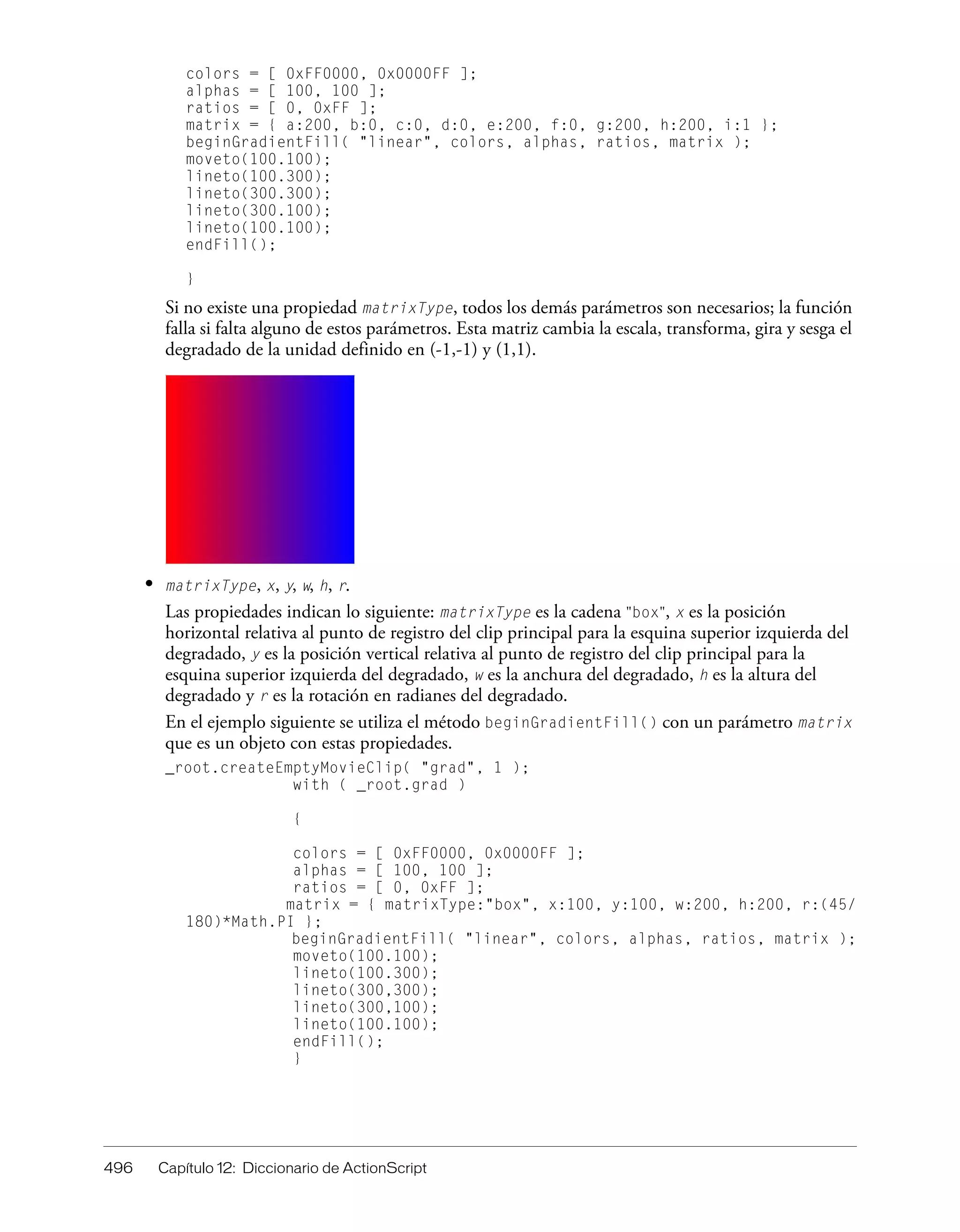 496 Capítulo 12: Diccionario de ActionScript
colors = [ 0xFF0000, 0x0000FF ];
alphas = [ 100, 100 ];
ratios = [ 0, 0xFF ];
matrix = { a:200, b:0, c:0, d:0, e:200, f:0, g:200, h:200, i:1 };
beginGradientFill( "linear", colors, alphas, ratios, matrix );
moveto(100.100);
lineto(100.300);
lineto(300.300);
lineto(300.100);
lineto(100.100);
endFill();
}
Si no existe una propiedad matrixType, todos los demás parámetros son necesarios; la función
falla si falta alguno de estos parámetros. Esta matriz cambia la escala, transforma, gira y sesga el
degradado de la unidad definido en (-1,-1) y (1,1).
• matrixType, x, y, w, h, r.
Las propiedades indican lo siguiente: matrixType es la cadena "box", x es la posición
horizontal relativa al punto de registro del clip principal para la esquina superior izquierda del
degradado, y es la posición vertical relativa al punto de registro del clip principal para la
esquina superior izquierda del degradado, w es la anchura del degradado, h es la altura del
degradado y r es la rotación en radianes del degradado.
En el ejemplo siguiente se utiliza el método beginGradientFill() con un parámetro matrix
que es un objeto con estas propiedades.
_root.createEmptyMovieClip( "grad", 1 );
with ( _root.grad )
{
colors = [ 0xFF0000, 0x0000FF ];
alphas = [ 100, 100 ];
ratios = [ 0, 0xFF ];
matrix = { matrixType:"box", x:100, y:100, w:200, h:200, r:(45/
180)*Math.PI };
beginGradientFill( "linear", colors, alphas, ratios, matrix );
moveto(100.100);
lineto(100.300);
lineto(300,300);
lineto(300,100);
lineto(100.100);
endFill();
}
 