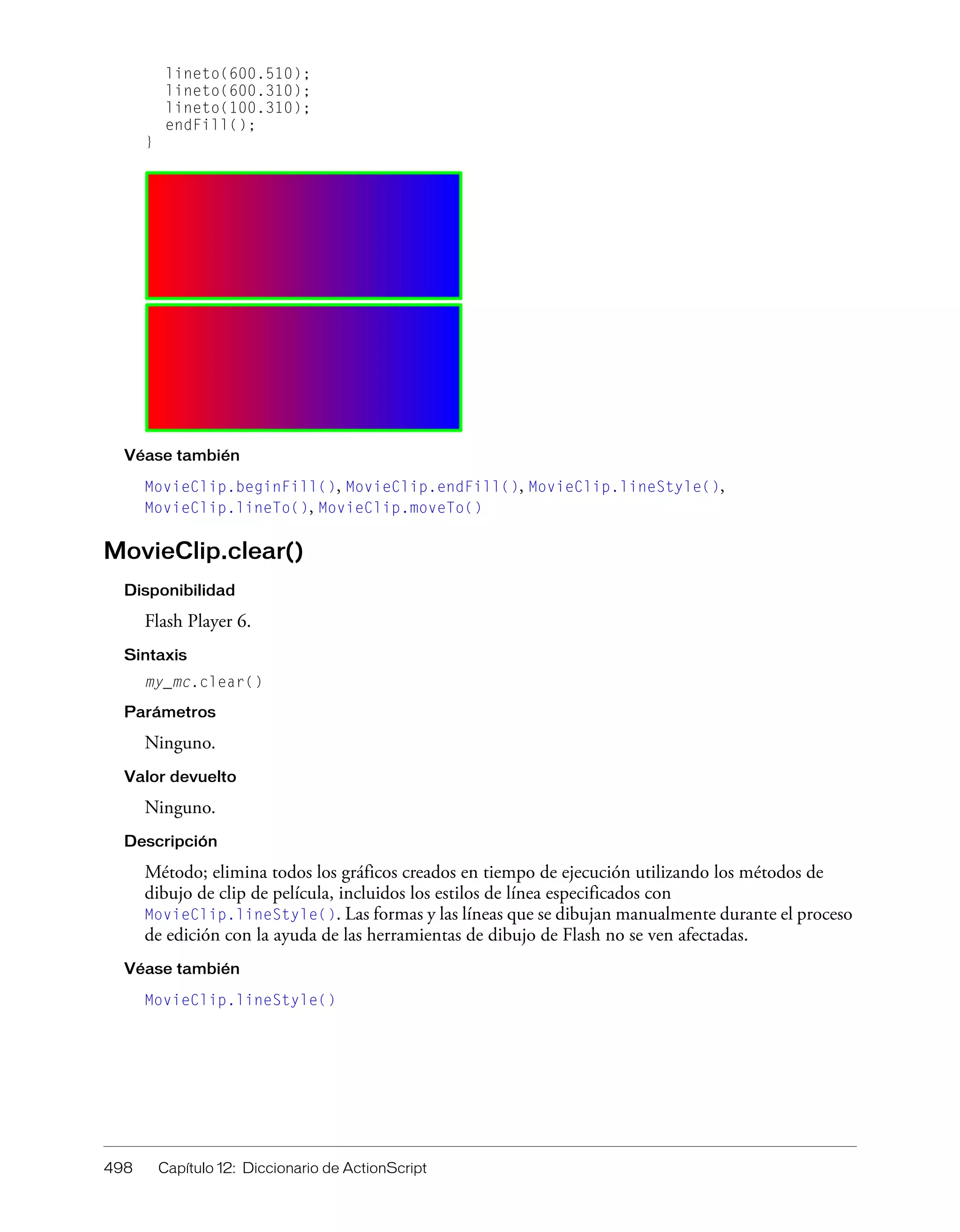 498 Capítulo 12: Diccionario de ActionScript
lineto(600.510);
lineto(600.310);
lineto(100.310);
endFill();
}
Véase también
MovieClip.beginFill(), MovieClip.endFill(), MovieClip.lineStyle(),
MovieClip.lineTo(), MovieClip.moveTo()
MovieClip.clear()
Disponibilidad
Flash Player 6.
Sintaxis
my_mc.clear()
Parámetros
Ninguno.
Valor devuelto
Ninguno.
Descripción
Método; elimina todos los gráficos creados en tiempo de ejecución utilizando los métodos de
dibujo de clip de película, incluidos los estilos de línea especificados con
MovieClip.lineStyle(). Las formas y las líneas que se dibujan manualmente durante el proceso
de edición con la ayuda de las herramientas de dibujo de Flash no se ven afectadas.
Véase también
MovieClip.lineStyle()
 