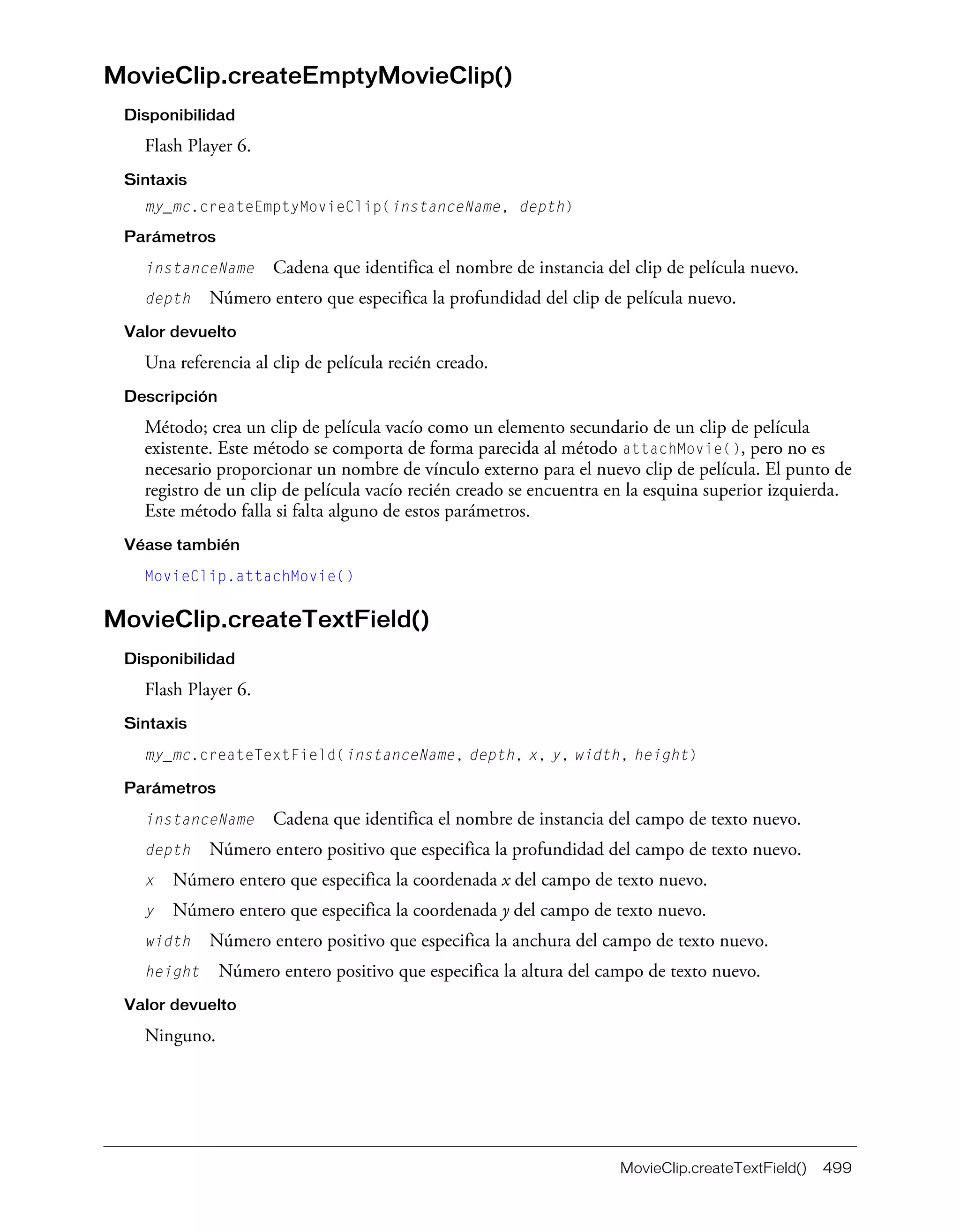 MovieClip.createTextField() 499
MovieClip.createEmptyMovieClip()
Disponibilidad
Flash Player 6.
Sintaxis
my_mc.createEmptyMovieClip(instanceName, depth)
Parámetros
instanceName Cadena que identifica el nombre de instancia del clip de película nuevo.
depth Número entero que especifica la profundidad del clip de película nuevo.
Valor devuelto
Una referencia al clip de película recién creado.
Descripción
Método; crea un clip de película vacío como un elemento secundario de un clip de película
existente. Este método se comporta de forma parecida al método attachMovie(), pero no es
necesario proporcionar un nombre de vínculo externo para el nuevo clip de película. El punto de
registro de un clip de película vacío recién creado se encuentra en la esquina superior izquierda.
Este método falla si falta alguno de estos parámetros.
Véase también
MovieClip.attachMovie()
MovieClip.createTextField()
Disponibilidad
Flash Player 6.
Sintaxis
my_mc.createTextField(instanceName, depth, x, y, width, height)
Parámetros
instanceName Cadena que identifica el nombre de instancia del campo de texto nuevo.
depth Número entero positivo que especifica la profundidad del campo de texto nuevo.
x Número entero que especifica la coordenada x del campo de texto nuevo.
y Número entero que especifica la coordenada y del campo de texto nuevo.
width Número entero positivo que especifica la anchura del campo de texto nuevo.
height Número entero positivo que especifica la altura del campo de texto nuevo.
Valor devuelto
Ninguno.
 