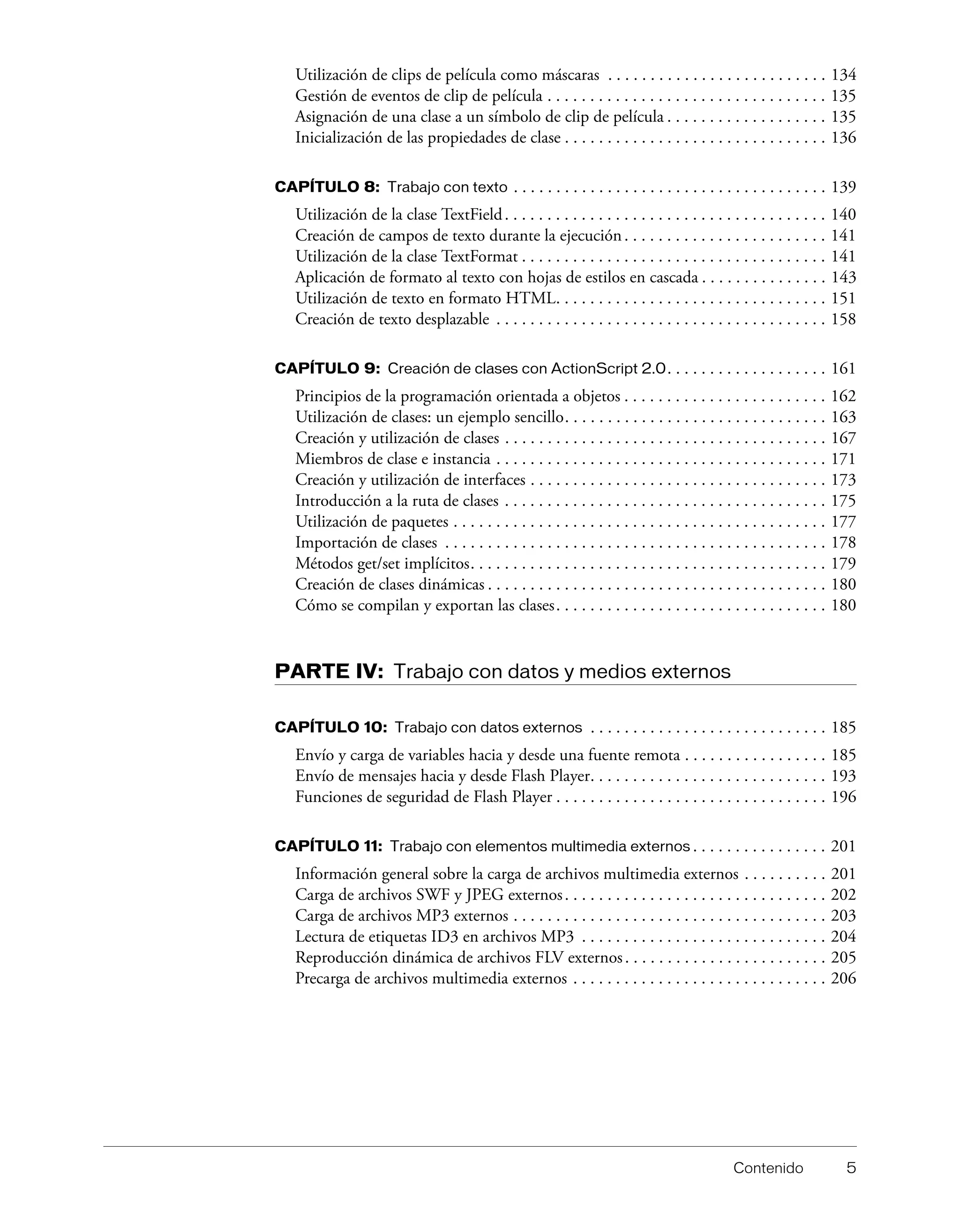 Contenido 5
Utilización de clips de película como máscaras . . . . . . . . . . . . . . . . . . . . . . . . . . 134
Gestión de eventos de clip de película . . . . . . . . . . . . . . . . . . . . . . . . . . . . . . . . . 135
Asignación de una clase a un símbolo de clip de película . . . . . . . . . . . . . . . . . . . 135
Inicialización de las propiedades de clase . . . . . . . . . . . . . . . . . . . . . . . . . . . . . . . 136
CAPÍTULO 8: Trabajo con texto . . . . . . . . . . . . . . . . . . . . . . . . . . . . . . . . . . . . . 139
Utilización de la clase TextField. . . . . . . . . . . . . . . . . . . . . . . . . . . . . . . . . . . . . . 140
Creación de campos de texto durante la ejecución. . . . . . . . . . . . . . . . . . . . . . . . 141
Utilización de la clase TextFormat . . . . . . . . . . . . . . . . . . . . . . . . . . . . . . . . . . . . 141
Aplicación de formato al texto con hojas de estilos en cascada . . . . . . . . . . . . . . . 143
Utilización de texto en formato HTML. . . . . . . . . . . . . . . . . . . . . . . . . . . . . . . . 151
Creación de texto desplazable . . . . . . . . . . . . . . . . . . . . . . . . . . . . . . . . . . . . . . . 158
CAPÍTULO 9: Creación de clases con ActionScript 2.0. . . . . . . . . . . . . . . . . . . 161
Principios de la programación orientada a objetos . . . . . . . . . . . . . . . . . . . . . . . . 162
Utilización de clases: un ejemplo sencillo. . . . . . . . . . . . . . . . . . . . . . . . . . . . . . . 163
Creación y utilización de clases . . . . . . . . . . . . . . . . . . . . . . . . . . . . . . . . . . . . . . 167
Miembros de clase e instancia . . . . . . . . . . . . . . . . . . . . . . . . . . . . . . . . . . . . . . . 171
Creación y utilización de interfaces . . . . . . . . . . . . . . . . . . . . . . . . . . . . . . . . . . . 173
Introducción a la ruta de clases . . . . . . . . . . . . . . . . . . . . . . . . . . . . . . . . . . . . . . 175
Utilización de paquetes . . . . . . . . . . . . . . . . . . . . . . . . . . . . . . . . . . . . . . . . . . . . 177
Importación de clases . . . . . . . . . . . . . . . . . . . . . . . . . . . . . . . . . . . . . . . . . . . . . 178
Métodos get/set implícitos. . . . . . . . . . . . . . . . . . . . . . . . . . . . . . . . . . . . . . . . . . 179
Creación de clases dinámicas . . . . . . . . . . . . . . . . . . . . . . . . . . . . . . . . . . . . . . . . 180
Cómo se compilan y exportan las clases. . . . . . . . . . . . . . . . . . . . . . . . . . . . . . . . 180
PARTE IV: Trabajo con datos y medios externos
CAPÍTULO 10: Trabajo con datos externos . . . . . . . . . . . . . . . . . . . . . . . . . . . . 185
Envío y carga de variables hacia y desde una fuente remota . . . . . . . . . . . . . . . . . 185
Envío de mensajes hacia y desde Flash Player. . . . . . . . . . . . . . . . . . . . . . . . . . . . 193
Funciones de seguridad de Flash Player . . . . . . . . . . . . . . . . . . . . . . . . . . . . . . . . 196
CAPÍTULO 11: Trabajo con elementos multimedia externos . . . . . . . . . . . . . . . . 201
Información general sobre la carga de archivos multimedia externos . . . . . . . . . . 201
Carga de archivos SWF y JPEG externos. . . . . . . . . . . . . . . . . . . . . . . . . . . . . . . 202
Carga de archivos MP3 externos . . . . . . . . . . . . . . . . . . . . . . . . . . . . . . . . . . . . . 203
Lectura de etiquetas ID3 en archivos MP3 . . . . . . . . . . . . . . . . . . . . . . . . . . . . . 204
Reproducción dinámica de archivos FLV externos. . . . . . . . . . . . . . . . . . . . . . . . 205
Precarga de archivos multimedia externos . . . . . . . . . . . . . . . . . . . . . . . . . . . . . . 206
 
