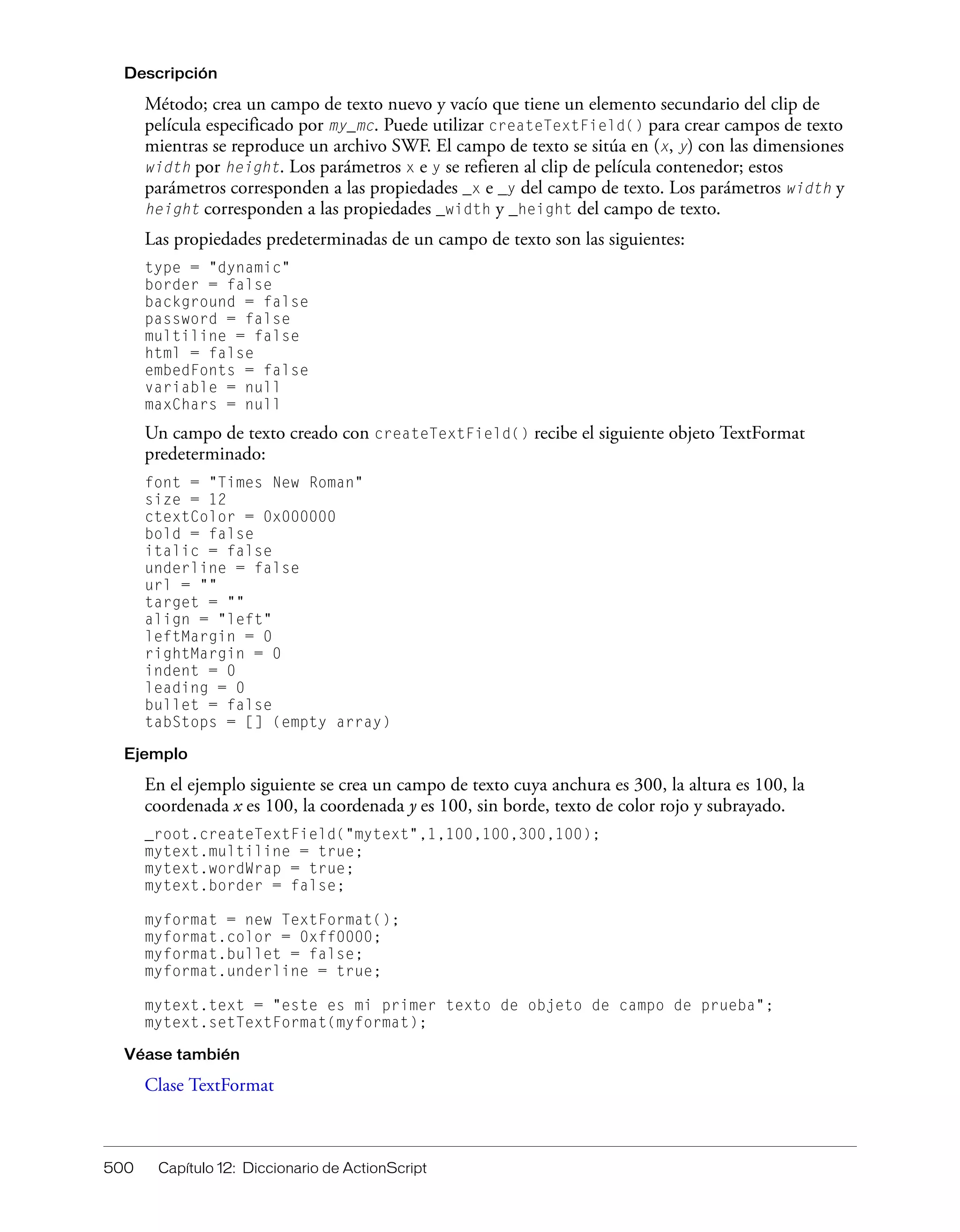 500 Capítulo 12: Diccionario de ActionScript
Descripción
Método; crea un campo de texto nuevo y vacío que tiene un elemento secundario del clip de
película especificado por my_mc. Puede utilizar createTextField() para crear campos de texto
mientras se reproduce un archivo SWF. El campo de texto se sitúa en (x, y) con las dimensiones
width por height. Los parámetros x e y se refieren al clip de película contenedor; estos
parámetros corresponden a las propiedades _x e _y del campo de texto. Los parámetros width y
height corresponden a las propiedades _width y _height del campo de texto.
Las propiedades predeterminadas de un campo de texto son las siguientes:
type = "dynamic"
border = false
background = false
password = false
multiline = false
html = false
embedFonts = false
variable = null
maxChars = null
Un campo de texto creado con createTextField() recibe el siguiente objeto TextFormat
predeterminado:
font = "Times New Roman"
size = 12
ctextColor = 0x000000
bold = false
italic = false
underline = false
url = ""
target = ""
align = "left"
leftMargin = 0
rightMargin = 0
indent = 0
leading = 0
bullet = false
tabStops = [] (empty array)
Ejemplo
En el ejemplo siguiente se crea un campo de texto cuya anchura es 300, la altura es 100, la
coordenada x es 100, la coordenada y es 100, sin borde, texto de color rojo y subrayado.
_root.createTextField("mytext",1,100,100,300,100);
mytext.multiline = true;
mytext.wordWrap = true;
mytext.border = false;
myformat = new TextFormat();
myformat.color = 0xff0000;
myformat.bullet = false;
myformat.underline = true;
mytext.text = "este es mi primer texto de objeto de campo de prueba";
mytext.setTextFormat(myformat);
Véase también
Clase TextFormat
 