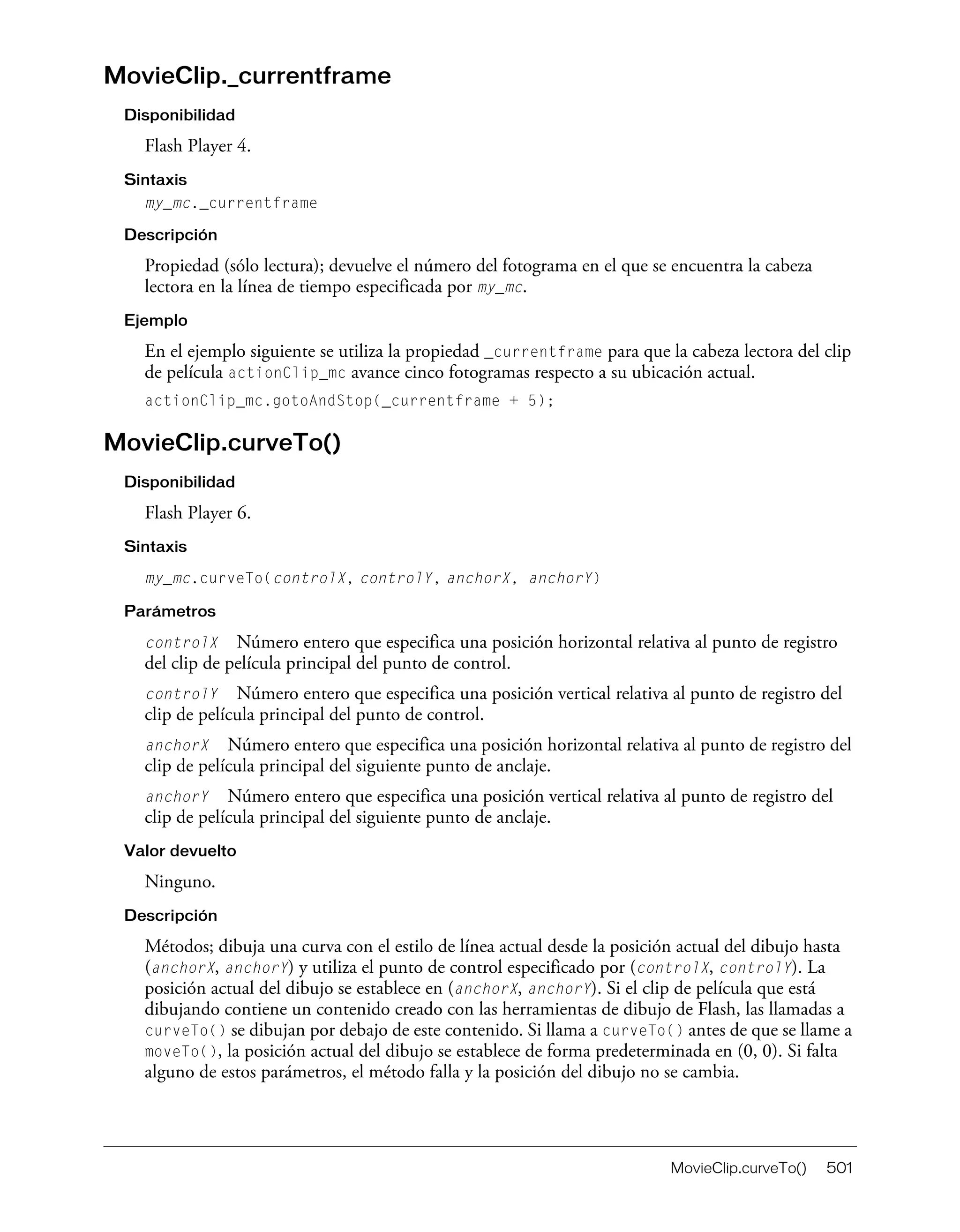 MovieClip.curveTo() 501
MovieClip._currentframe
Disponibilidad
Flash Player 4.
Sintaxis
my_mc._currentframe
Descripción
Propiedad (sólo lectura); devuelve el número del fotograma en el que se encuentra la cabeza
lectora en la línea de tiempo especificada por my_mc.
Ejemplo
En el ejemplo siguiente se utiliza la propiedad _currentframe para que la cabeza lectora del clip
de película actionClip_mc avance cinco fotogramas respecto a su ubicación actual.
actionClip_mc.gotoAndStop(_currentframe + 5);
MovieClip.curveTo()
Disponibilidad
Flash Player 6.
Sintaxis
my_mc.curveTo(controlX, controlY, anchorX, anchorY)
Parámetros
controlX Número entero que especifica una posición horizontal relativa al punto de registro
del clip de película principal del punto de control.
controlY Número entero que especifica una posición vertical relativa al punto de registro del
clip de película principal del punto de control.
anchorX Número entero que especifica una posición horizontal relativa al punto de registro del
clip de película principal del siguiente punto de anclaje.
anchorY Número entero que especifica una posición vertical relativa al punto de registro del
clip de película principal del siguiente punto de anclaje.
Valor devuelto
Ninguno.
Descripción
Métodos; dibuja una curva con el estilo de línea actual desde la posición actual del dibujo hasta
(anchorX, anchorY) y utiliza el punto de control especificado por (controlX, controlY). La
posición actual del dibujo se establece en (anchorX, anchorY). Si el clip de película que está
dibujando contiene un contenido creado con las herramientas de dibujo de Flash, las llamadas a
curveTo() se dibujan por debajo de este contenido. Si llama a curveTo() antes de que se llame a
moveTo(), la posición actual del dibujo se establece de forma predeterminada en (0, 0). Si falta
alguno de estos parámetros, el método falla y la posición del dibujo no se cambia.
 