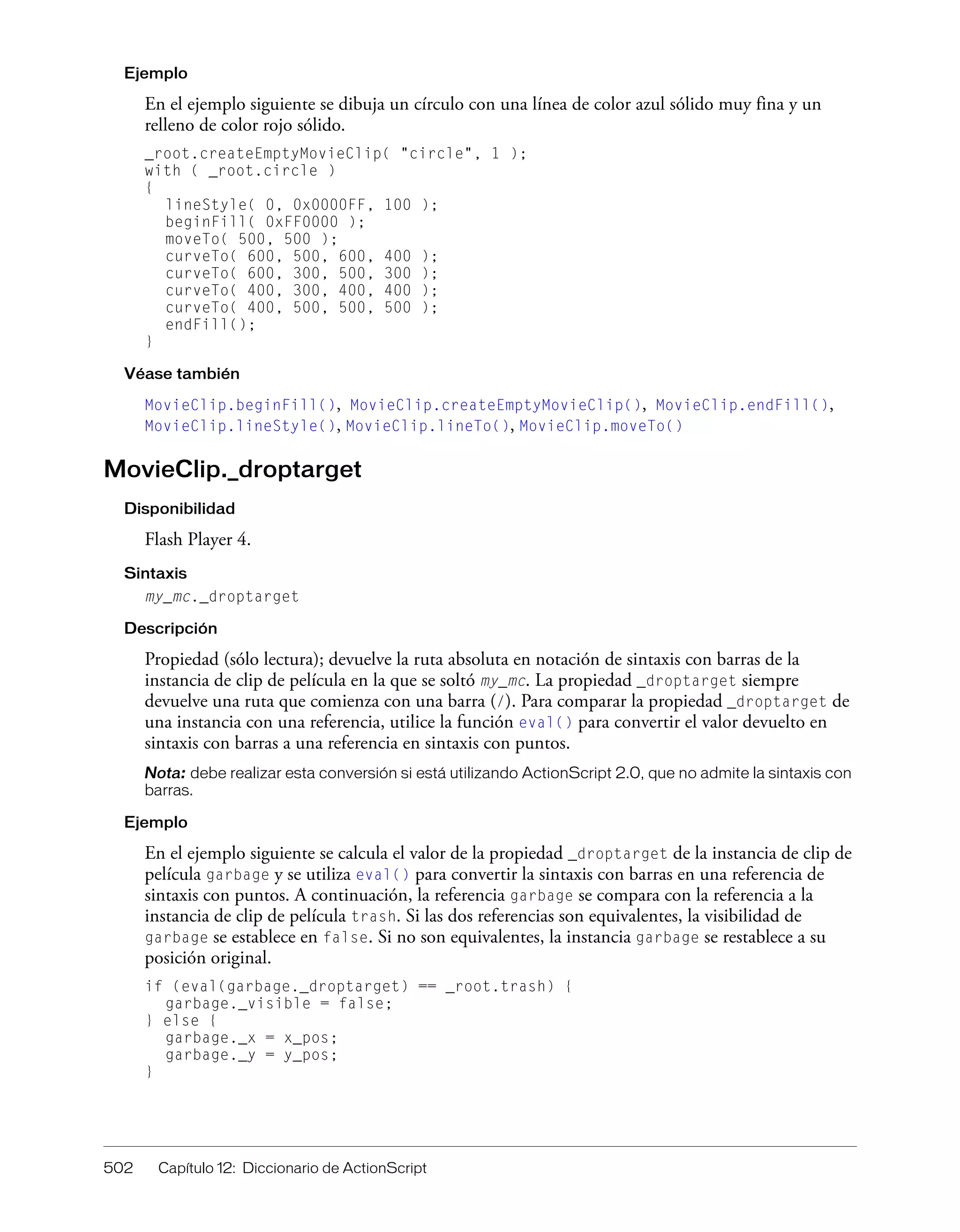 502 Capítulo 12: Diccionario de ActionScript
Ejemplo
En el ejemplo siguiente se dibuja un círculo con una línea de color azul sólido muy fina y un
relleno de color rojo sólido.
_root.createEmptyMovieClip( "circle", 1 );
with ( _root.circle )
{
lineStyle( 0, 0x0000FF, 100 );
beginFill( 0xFF0000 );
moveTo( 500, 500 );
curveTo( 600, 500, 600, 400 );
curveTo( 600, 300, 500, 300 );
curveTo( 400, 300, 400, 400 );
curveTo( 400, 500, 500, 500 );
endFill();
}
Véase también
MovieClip.beginFill(), MovieClip.createEmptyMovieClip(), MovieClip.endFill(),
MovieClip.lineStyle(), MovieClip.lineTo(), MovieClip.moveTo()
MovieClip._droptarget
Disponibilidad
Flash Player 4.
Sintaxis
my_mc._droptarget
Descripción
Propiedad (sólo lectura); devuelve la ruta absoluta en notación de sintaxis con barras de la
instancia de clip de película en la que se soltó my_mc. La propiedad _droptarget siempre
devuelve una ruta que comienza con una barra (/). Para comparar la propiedad _droptarget de
una instancia con una referencia, utilice la función eval() para convertir el valor devuelto en
sintaxis con barras a una referencia en sintaxis con puntos.
Nota: debe realizar esta conversión si está utilizando ActionScript 2.0, que no admite la sintaxis con
barras.
Ejemplo
En el ejemplo siguiente se calcula el valor de la propiedad _droptarget de la instancia de clip de
película garbage y se utiliza eval() para convertir la sintaxis con barras en una referencia de
sintaxis con puntos. A continuación, la referencia garbage se compara con la referencia a la
instancia de clip de película trash. Si las dos referencias son equivalentes, la visibilidad de
garbage se establece en false. Si no son equivalentes, la instancia garbage se restablece a su
posición original.
if (eval(garbage._droptarget) == _root.trash) {
garbage._visible = false;
} else {
garbage._x = x_pos;
garbage._y = y_pos;
}
 