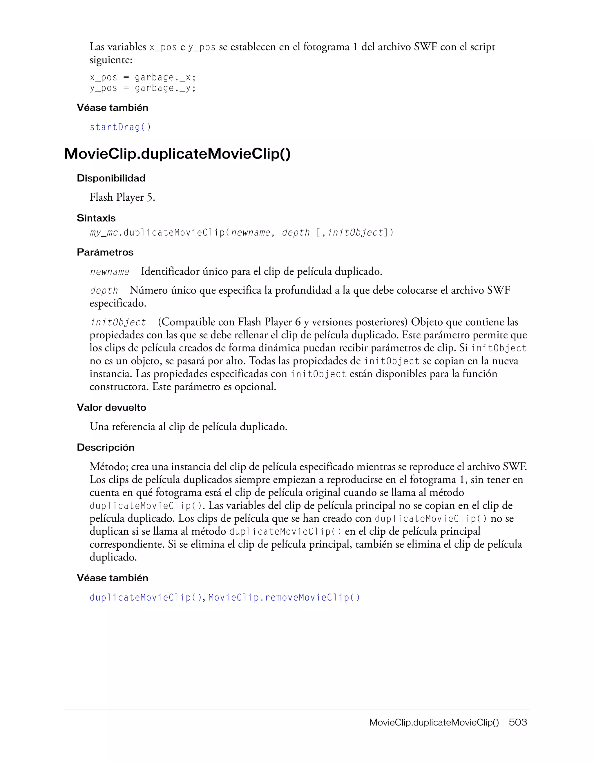 MovieClip.duplicateMovieClip() 503
Las variables x_pos e y_pos se establecen en el fotograma 1 del archivo SWF con el script
siguiente:
x_pos = garbage._x;
y_pos = garbage._y;
Véase también
startDrag()
MovieClip.duplicateMovieClip()
Disponibilidad
Flash Player 5.
Sintaxis
my_mc.duplicateMovieClip(newname, depth [,initObject])
Parámetros
newname Identificador único para el clip de película duplicado.
depth Número único que especifica la profundidad a la que debe colocarse el archivo SWF
especificado.
initObject (Compatible con Flash Player 6 y versiones posteriores) Objeto que contiene las
propiedades con las que se debe rellenar el clip de película duplicado. Este parámetro permite que
los clips de película creados de forma dinámica puedan recibir parámetros de clip. Si initObject
no es un objeto, se pasará por alto. Todas las propiedades de initObject se copian en la nueva
instancia. Las propiedades especificadas con initObject están disponibles para la función
constructora. Este parámetro es opcional.
Valor devuelto
Una referencia al clip de película duplicado.
Descripción
Método; crea una instancia del clip de película especificado mientras se reproduce el archivo SWF.
Los clips de película duplicados siempre empiezan a reproducirse en el fotograma 1, sin tener en
cuenta en qué fotograma está el clip de película original cuando se llama al método
duplicateMovieClip(). Las variables del clip de película principal no se copian en el clip de
película duplicado. Los clips de película que se han creado con duplicateMovieClip() no se
duplican si se llama al método duplicateMovieClip() en el clip de película principal
correspondiente. Si se elimina el clip de película principal, también se elimina el clip de película
duplicado.
Véase también
duplicateMovieClip(), MovieClip.removeMovieClip()
 