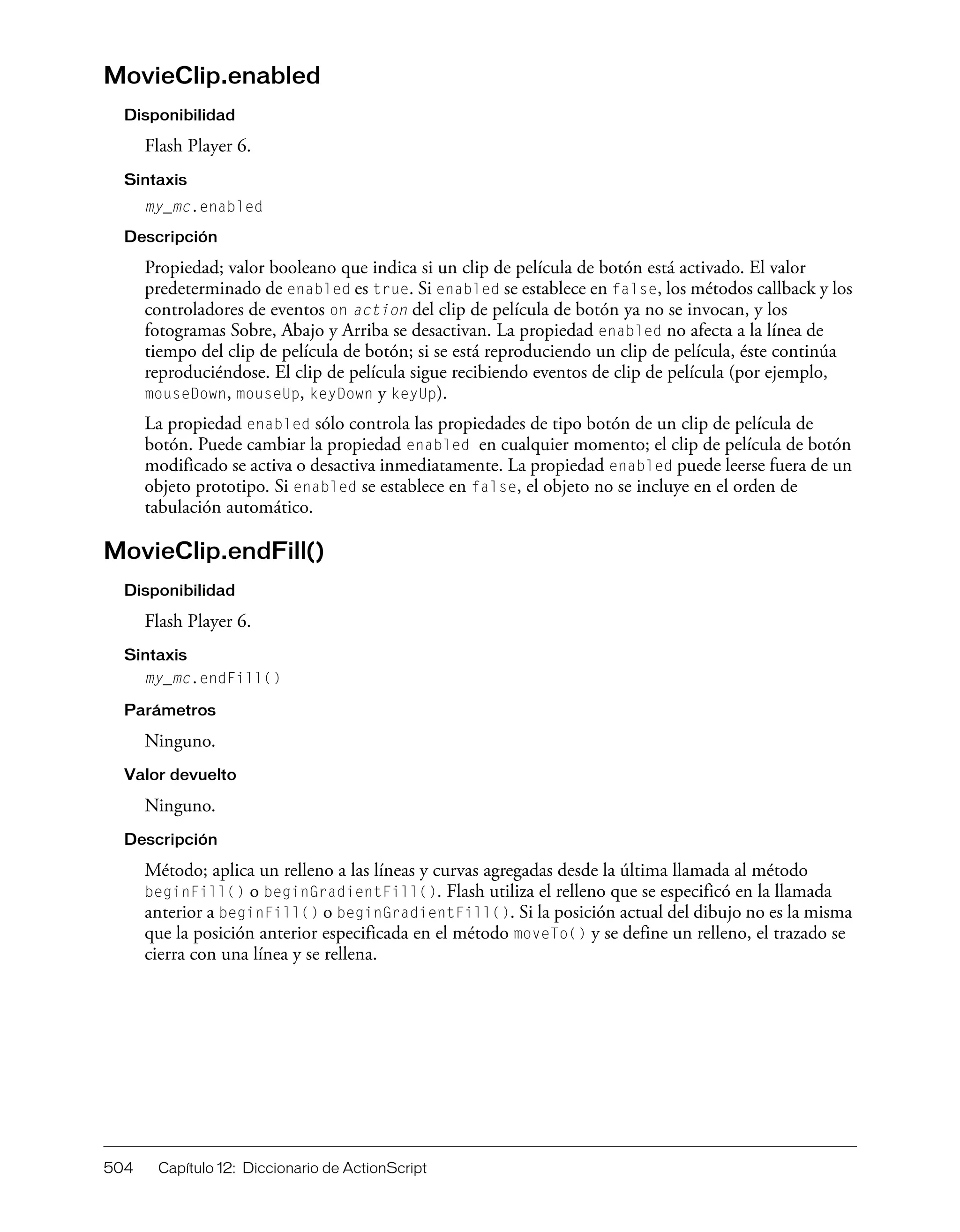 504 Capítulo 12: Diccionario de ActionScript
MovieClip.enabled
Disponibilidad
Flash Player 6.
Sintaxis
my_mc.enabled
Descripción
Propiedad; valor booleano que indica si un clip de película de botón está activado. El valor
predeterminado de enabled es true. Si enabled se establece en false, los métodos callback y los
controladores de eventos on action del clip de película de botón ya no se invocan, y los
fotogramas Sobre, Abajo y Arriba se desactivan. La propiedad enabled no afecta a la línea de
tiempo del clip de película de botón; si se está reproduciendo un clip de película, éste continúa
reproduciéndose. El clip de película sigue recibiendo eventos de clip de película (por ejemplo,
mouseDown, mouseUp, keyDown y keyUp).
La propiedad enabled sólo controla las propiedades de tipo botón de un clip de película de
botón. Puede cambiar la propiedad enabled en cualquier momento; el clip de película de botón
modificado se activa o desactiva inmediatamente. La propiedad enabled puede leerse fuera de un
objeto prototipo. Si enabled se establece en false, el objeto no se incluye en el orden de
tabulación automático.
MovieClip.endFill()
Disponibilidad
Flash Player 6.
Sintaxis
my_mc.endFill()
Parámetros
Ninguno.
Valor devuelto
Ninguno.
Descripción
Método; aplica un relleno a las líneas y curvas agregadas desde la última llamada al método
beginFill() o beginGradientFill(). Flash utiliza el relleno que se especificó en la llamada
anterior a beginFill() o beginGradientFill(). Si la posición actual del dibujo no es la misma
que la posición anterior especificada en el método moveTo() y se define un relleno, el trazado se
cierra con una línea y se rellena.
 