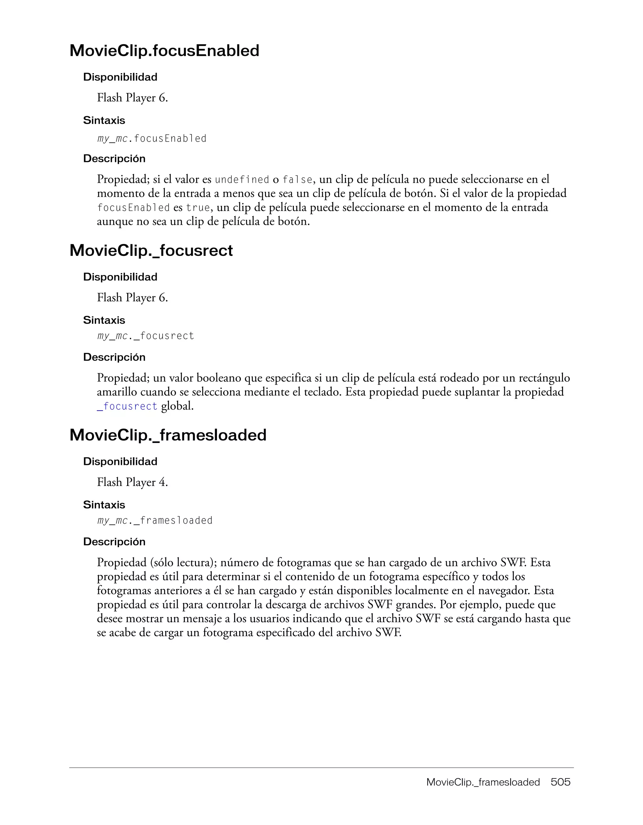 MovieClip._framesloaded 505
MovieClip.focusEnabled
Disponibilidad
Flash Player 6.
Sintaxis
my_mc.focusEnabled
Descripción
Propiedad; si el valor es undefined o false, un clip de película no puede seleccionarse en el
momento de la entrada a menos que sea un clip de película de botón. Si el valor de la propiedad
focusEnabled es true, un clip de película puede seleccionarse en el momento de la entrada
aunque no sea un clip de película de botón.
MovieClip._focusrect
Disponibilidad
Flash Player 6.
Sintaxis
my_mc._focusrect
Descripción
Propiedad; un valor booleano que especifica si un clip de película está rodeado por un rectángulo
amarillo cuando se selecciona mediante el teclado. Esta propiedad puede suplantar la propiedad
_focusrect global.
MovieClip._framesloaded
Disponibilidad
Flash Player 4.
Sintaxis
my_mc._framesloaded
Descripción
Propiedad (sólo lectura); número de fotogramas que se han cargado de un archivo SWF. Esta
propiedad es útil para determinar si el contenido de un fotograma específico y todos los
fotogramas anteriores a él se han cargado y están disponibles localmente en el navegador. Esta
propiedad es útil para controlar la descarga de archivos SWF grandes. Por ejemplo, puede que
desee mostrar un mensaje a los usuarios indicando que el archivo SWF se está cargando hasta que
se acabe de cargar un fotograma especificado del archivo SWF.
 