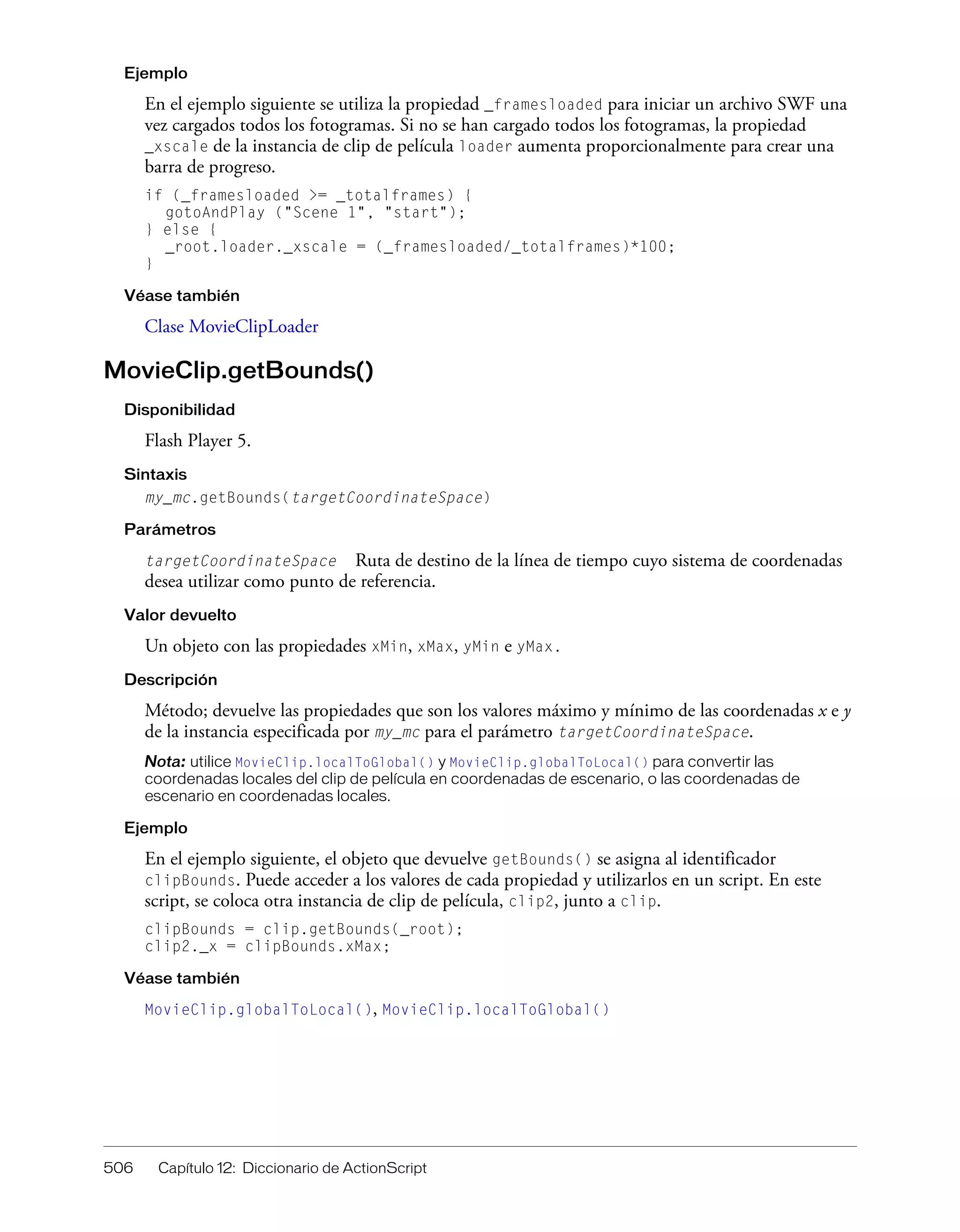 506 Capítulo 12: Diccionario de ActionScript
Ejemplo
En el ejemplo siguiente se utiliza la propiedad _framesloaded para iniciar un archivo SWF una
vez cargados todos los fotogramas. Si no se han cargado todos los fotogramas, la propiedad
_xscale de la instancia de clip de película loader aumenta proporcionalmente para crear una
barra de progreso.
if (_framesloaded >= _totalframes) {
gotoAndPlay ("Scene 1", "start");
} else {
_root.loader._xscale = (_framesloaded/_totalframes)*100;
}
Véase también
Clase MovieClipLoader
MovieClip.getBounds()
Disponibilidad
Flash Player 5.
Sintaxis
my_mc.getBounds(targetCoordinateSpace)
Parámetros
targetCoordinateSpace Ruta de destino de la línea de tiempo cuyo sistema de coordenadas
desea utilizar como punto de referencia.
Valor devuelto
Un objeto con las propiedades xMin, xMax, yMin e yMax.
Descripción
Método; devuelve las propiedades que son los valores máximo y mínimo de las coordenadas x e y
de la instancia especificada por my_mc para el parámetro targetCoordinateSpace.
Nota: utilice MovieClip.localToGlobal() y MovieClip.globalToLocal() para convertir las
coordenadas locales del clip de película en coordenadas de escenario, o las coordenadas de
escenario en coordenadas locales.
Ejemplo
En el ejemplo siguiente, el objeto que devuelve getBounds() se asigna al identificador
clipBounds. Puede acceder a los valores de cada propiedad y utilizarlos en un script. En este
script, se coloca otra instancia de clip de película, clip2, junto a clip.
clipBounds = clip.getBounds(_root);
clip2._x = clipBounds.xMax;
Véase también
MovieClip.globalToLocal(), MovieClip.localToGlobal()
 