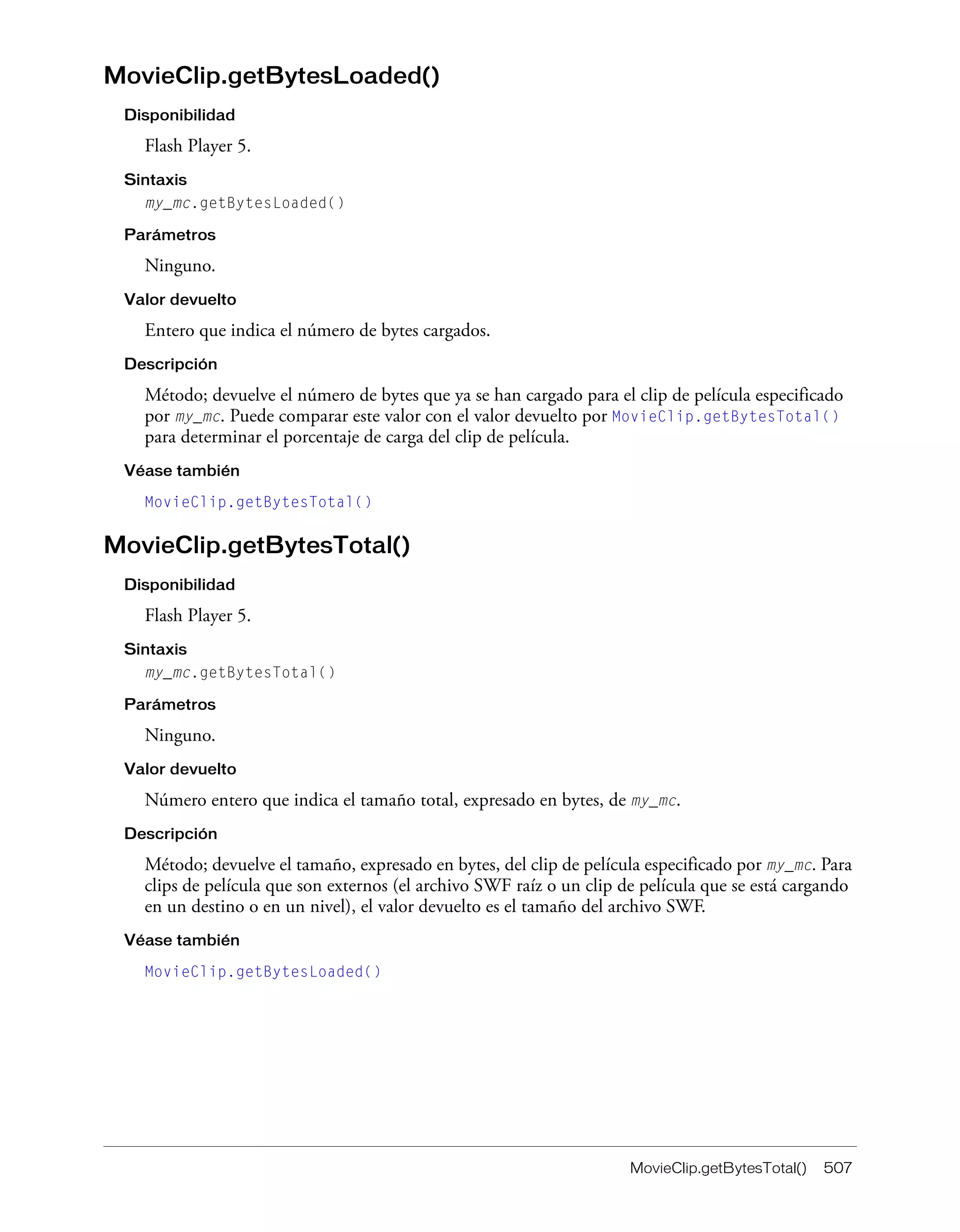MovieClip.getBytesTotal() 507
MovieClip.getBytesLoaded()
Disponibilidad
Flash Player 5.
Sintaxis
my_mc.getBytesLoaded()
Parámetros
Ninguno.
Valor devuelto
Entero que indica el número de bytes cargados.
Descripción
Método; devuelve el número de bytes que ya se han cargado para el clip de película especificado
por my_mc. Puede comparar este valor con el valor devuelto por MovieClip.getBytesTotal()
para determinar el porcentaje de carga del clip de película.
Véase también
MovieClip.getBytesTotal()
MovieClip.getBytesTotal()
Disponibilidad
Flash Player 5.
Sintaxis
my_mc.getBytesTotal()
Parámetros
Ninguno.
Valor devuelto
Número entero que indica el tamaño total, expresado en bytes, de my_mc.
Descripción
Método; devuelve el tamaño, expresado en bytes, del clip de película especificado por my_mc. Para
clips de película que son externos (el archivo SWF raíz o un clip de película que se está cargando
en un destino o en un nivel), el valor devuelto es el tamaño del archivo SWF.
Véase también
MovieClip.getBytesLoaded()
 