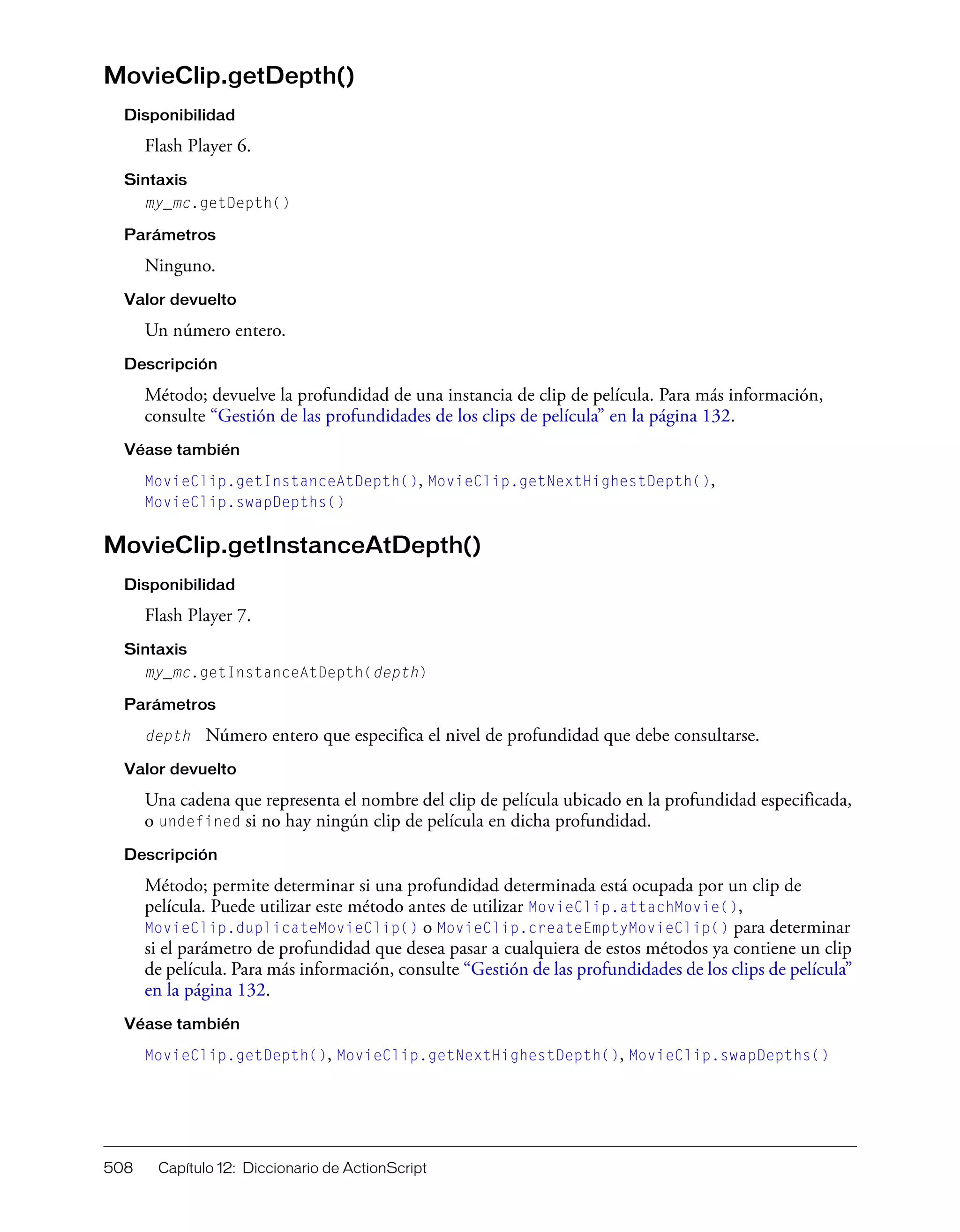 508 Capítulo 12: Diccionario de ActionScript
MovieClip.getDepth()
Disponibilidad
Flash Player 6.
Sintaxis
my_mc.getDepth()
Parámetros
Ninguno.
Valor devuelto
Un número entero.
Descripción
Método; devuelve la profundidad de una instancia de clip de película. Para más información,
consulte “Gestión de las profundidades de los clips de película” en la página 132.
Véase también
MovieClip.getInstanceAtDepth(), MovieClip.getNextHighestDepth(),
MovieClip.swapDepths()
MovieClip.getInstanceAtDepth()
Disponibilidad
Flash Player 7.
Sintaxis
my_mc.getInstanceAtDepth(depth)
Parámetros
depth Número entero que especifica el nivel de profundidad que debe consultarse.
Valor devuelto
Una cadena que representa el nombre del clip de película ubicado en la profundidad especificada,
o undefined si no hay ningún clip de película en dicha profundidad.
Descripción
Método; permite determinar si una profundidad determinada está ocupada por un clip de
película. Puede utilizar este método antes de utilizar MovieClip.attachMovie(),
MovieClip.duplicateMovieClip() o MovieClip.createEmptyMovieClip() para determinar
si el parámetro de profundidad que desea pasar a cualquiera de estos métodos ya contiene un clip
de película. Para más información, consulte “Gestión de las profundidades de los clips de película”
en la página 132.
Véase también
MovieClip.getDepth(), MovieClip.getNextHighestDepth(), MovieClip.swapDepths()
 