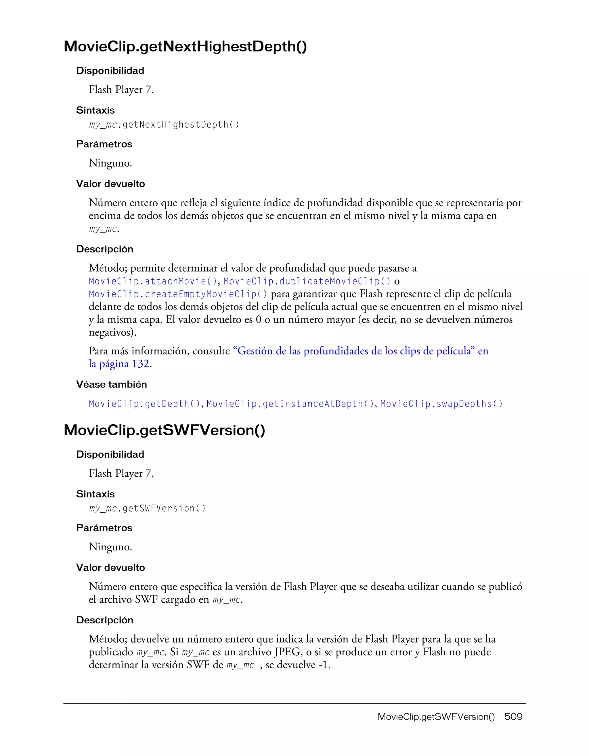 MovieClip.getSWFVersion() 509
MovieClip.getNextHighestDepth()
Disponibilidad
Flash Player 7.
Sintaxis
my_mc.getNextHighestDepth()
Parámetros
Ninguno.
Valor devuelto
Número entero que refleja el siguiente índice de profundidad disponible que se representaría por
encima de todos los demás objetos que se encuentran en el mismo nivel y la misma capa en
my_mc.
Descripción
Método; permite determinar el valor de profundidad que puede pasarse a
MovieClip.attachMovie(), MovieClip.duplicateMovieClip() o
MovieClip.createEmptyMovieClip() para garantizar que Flash represente el clip de película
delante de todos los demás objetos del clip de película actual que se encuentren en el mismo nivel
y la misma capa. El valor devuelto es 0 o un número mayor (es decir, no se devuelven números
negativos).
Para más información, consulte “Gestión de las profundidades de los clips de película” en
la página 132.
Véase también
MovieClip.getDepth(), MovieClip.getInstanceAtDepth(), MovieClip.swapDepths()
MovieClip.getSWFVersion()
Disponibilidad
Flash Player 7.
Sintaxis
my_mc.getSWFVersion()
Parámetros
Ninguno.
Valor devuelto
Número entero que especifica la versión de Flash Player que se deseaba utilizar cuando se publicó
el archivo SWF cargado en my_mc.
Descripción
Método; devuelve un número entero que indica la versión de Flash Player para la que se ha
publicado my_mc. Si my_mc es un archivo JPEG, o si se produce un error y Flash no puede
determinar la versión SWF de my_mc , se devuelve -1.
 