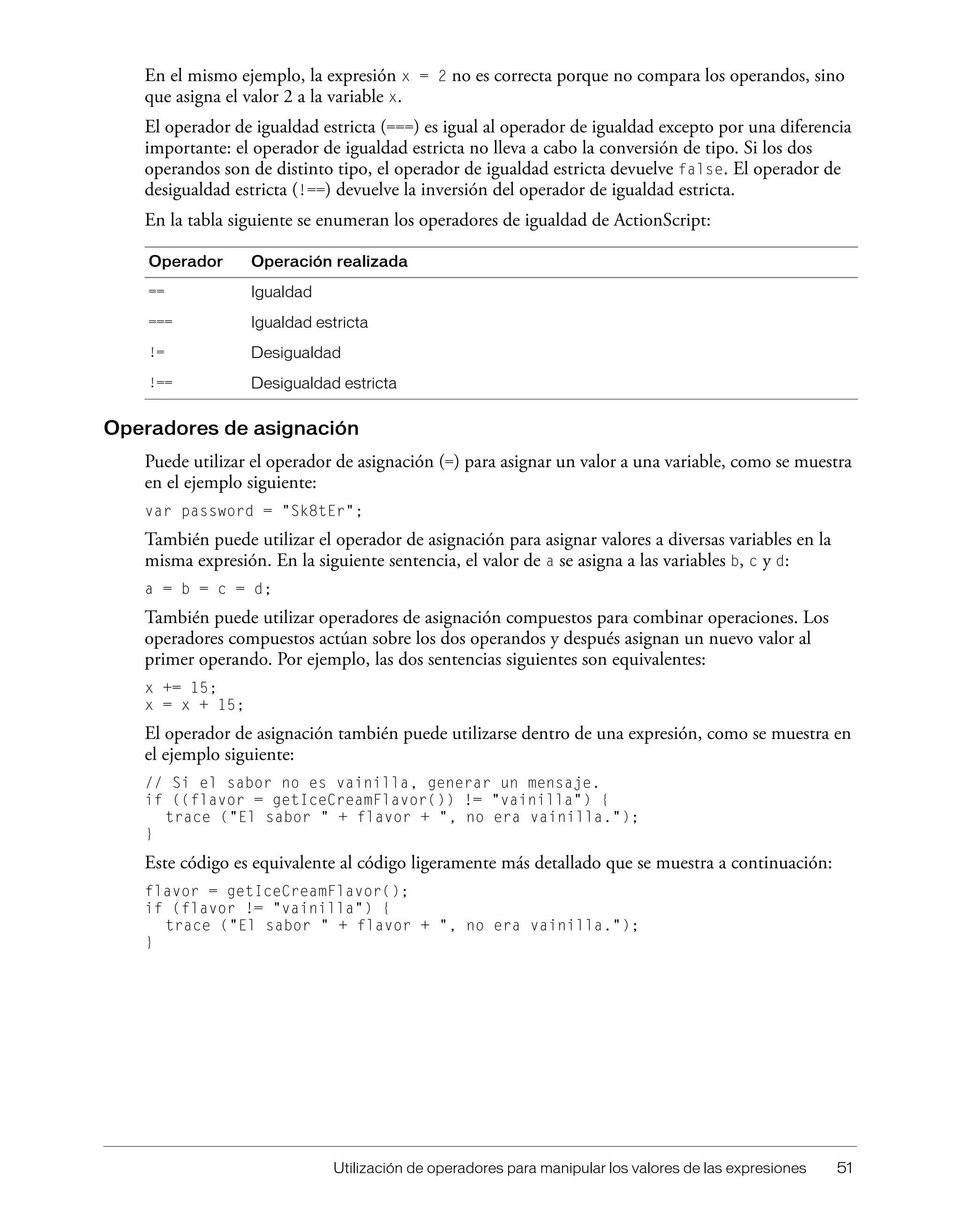Utilización de operadores para manipular los valores de las expresiones 51
En el mismo ejemplo, la expresión x = 2 no es correcta porque no compara los operandos, sino
que asigna el valor 2 a la variable x.
El operador de igualdad estricta (===) es igual al operador de igualdad excepto por una diferencia
importante: el operador de igualdad estricta no lleva a cabo la conversión de tipo. Si los dos
operandos son de distinto tipo, el operador de igualdad estricta devuelve false. El operador de
desigualdad estricta (!==) devuelve la inversión del operador de igualdad estricta.
En la tabla siguiente se enumeran los operadores de igualdad de ActionScript:
Operadores de asignación
Puede utilizar el operador de asignación (=) para asignar un valor a una variable, como se muestra
en el ejemplo siguiente:
var password = "Sk8tEr";
También puede utilizar el operador de asignación para asignar valores a diversas variables en la
misma expresión. En la siguiente sentencia, el valor de a se asigna a las variables b, c y d:
a = b = c = d;
También puede utilizar operadores de asignación compuestos para combinar operaciones. Los
operadores compuestos actúan sobre los dos operandos y después asignan un nuevo valor al
primer operando. Por ejemplo, las dos sentencias siguientes son equivalentes:
x += 15;
x = x + 15;
El operador de asignación también puede utilizarse dentro de una expresión, como se muestra en
el ejemplo siguiente:
// Si el sabor no es vainilla, generar un mensaje.
if ((flavor = getIceCreamFlavor()) != "vainilla") {
trace ("El sabor " + flavor + ", no era vainilla.");
}
Este código es equivalente al código ligeramente más detallado que se muestra a continuación:
flavor = getIceCreamFlavor();
if (flavor != "vainilla") {
trace ("El sabor " + flavor + ", no era vainilla.");
}
Operador Operación realizada
== Igualdad
=== Igualdad estricta
!= Desigualdad
!== Desigualdad estricta
 