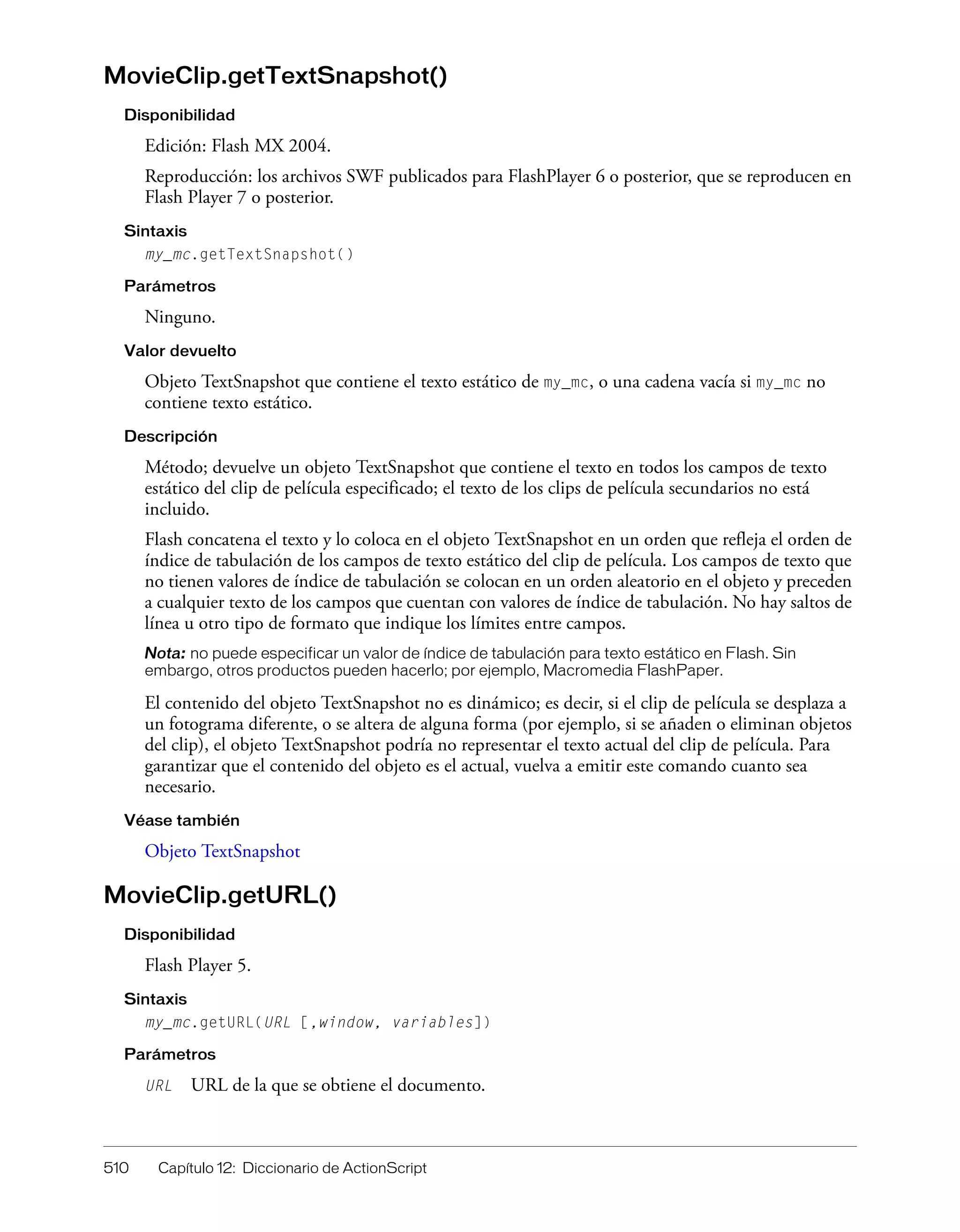 510 Capítulo 12: Diccionario de ActionScript
MovieClip.getTextSnapshot()
Disponibilidad
Edición: Flash MX 2004.
Reproducción: los archivos SWF publicados para FlashPlayer 6 o posterior, que se reproducen en
Flash Player 7 o posterior.
Sintaxis
my_mc.getTextSnapshot()
Parámetros
Ninguno.
Valor devuelto
Objeto TextSnapshot que contiene el texto estático de my_mc, o una cadena vacía si my_mc no
contiene texto estático.
Descripción
Método; devuelve un objeto TextSnapshot que contiene el texto en todos los campos de texto
estático del clip de película especificado; el texto de los clips de película secundarios no está
incluido.
Flash concatena el texto y lo coloca en el objeto TextSnapshot en un orden que refleja el orden de
índice de tabulación de los campos de texto estático del clip de película. Los campos de texto que
no tienen valores de índice de tabulación se colocan en un orden aleatorio en el objeto y preceden
a cualquier texto de los campos que cuentan con valores de índice de tabulación. No hay saltos de
línea u otro tipo de formato que indique los límites entre campos.
Nota: no puede especificar un valor de índice de tabulación para texto estático en Flash. Sin
embargo, otros productos pueden hacerlo; por ejemplo, Macromedia FlashPaper.
El contenido del objeto TextSnapshot no es dinámico; es decir, si el clip de película se desplaza a
un fotograma diferente, o se altera de alguna forma (por ejemplo, si se añaden o eliminan objetos
del clip), el objeto TextSnapshot podría no representar el texto actual del clip de película. Para
garantizar que el contenido del objeto es el actual, vuelva a emitir este comando cuanto sea
necesario.
Véase también
Objeto TextSnapshot
MovieClip.getURL()
Disponibilidad
Flash Player 5.
Sintaxis
my_mc.getURL(URL [,window, variables])
Parámetros
URL URL de la que se obtiene el documento.
 
