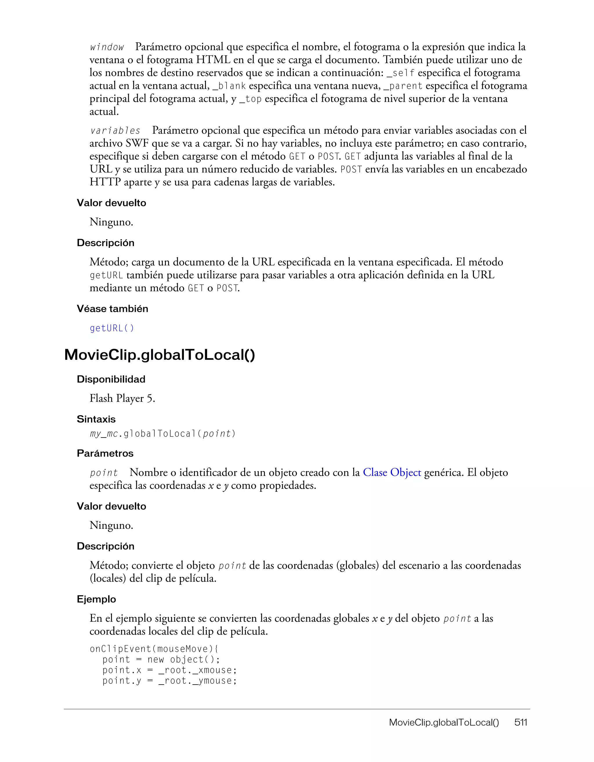 MovieClip.globalToLocal() 511
window Parámetro opcional que especifica el nombre, el fotograma o la expresión que indica la
ventana o el fotograma HTML en el que se carga el documento. También puede utilizar uno de
los nombres de destino reservados que se indican a continuación: _self especifica el fotograma
actual en la ventana actual, _blank especifica una ventana nueva, _parent especifica el fotograma
principal del fotograma actual, y _top especifica el fotograma de nivel superior de la ventana
actual.
variables Parámetro opcional que especifica un método para enviar variables asociadas con el
archivo SWF que se va a cargar. Si no hay variables, no incluya este parámetro; en caso contrario,
especifique si deben cargarse con el método GET o POST. GET adjunta las variables al final de la
URL y se utiliza para un número reducido de variables. POST envía las variables en un encabezado
HTTP aparte y se usa para cadenas largas de variables.
Valor devuelto
Ninguno.
Descripción
Método; carga un documento de la URL especificada en la ventana especificada. El método
getURL también puede utilizarse para pasar variables a otra aplicación definida en la URL
mediante un método GET o POST.
Véase también
getURL()
MovieClip.globalToLocal()
Disponibilidad
Flash Player 5.
Sintaxis
my_mc.globalToLocal(point)
Parámetros
point Nombre o identificador de un objeto creado con la Clase Object genérica. El objeto
especifica las coordenadas x e y como propiedades.
Valor devuelto
Ninguno.
Descripción
Método; convierte el objeto point de las coordenadas (globales) del escenario a las coordenadas
(locales) del clip de película.
Ejemplo
En el ejemplo siguiente se convierten las coordenadas globales x e y del objeto point a las
coordenadas locales del clip de película.
onClipEvent(mouseMove){
point = new object();
point.x = _root._xmouse;
point.y = _root._ymouse;
 