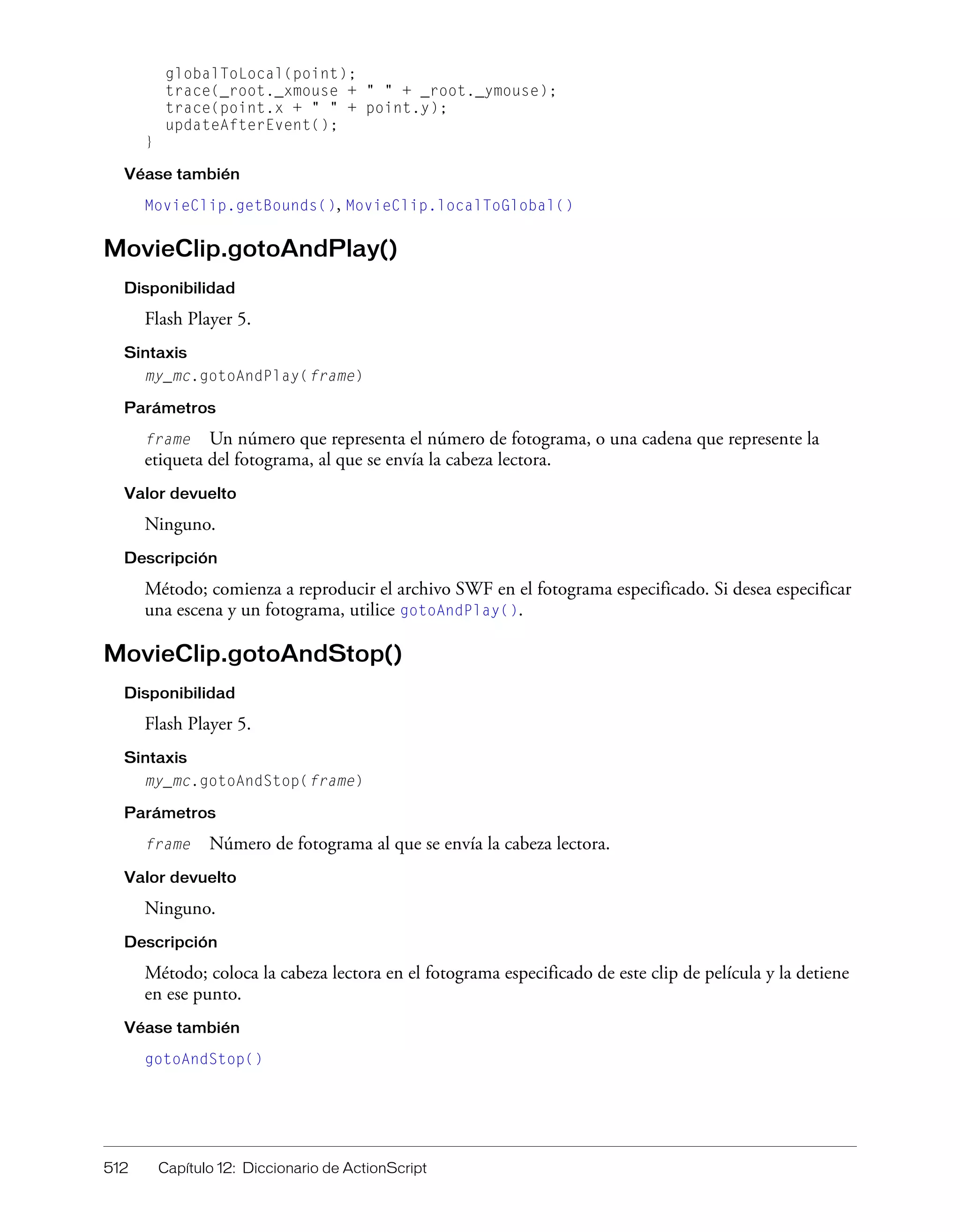 512 Capítulo 12: Diccionario de ActionScript
globalToLocal(point);
trace(_root._xmouse + " " + _root._ymouse);
trace(point.x + " " + point.y);
updateAfterEvent();
}
Véase también
MovieClip.getBounds(), MovieClip.localToGlobal()
MovieClip.gotoAndPlay()
Disponibilidad
Flash Player 5.
Sintaxis
my_mc.gotoAndPlay(frame)
Parámetros
frame Un número que representa el número de fotograma, o una cadena que represente la
etiqueta del fotograma, al que se envía la cabeza lectora.
Valor devuelto
Ninguno.
Descripción
Método; comienza a reproducir el archivo SWF en el fotograma especificado. Si desea especificar
una escena y un fotograma, utilice gotoAndPlay().
MovieClip.gotoAndStop()
Disponibilidad
Flash Player 5.
Sintaxis
my_mc.gotoAndStop(frame)
Parámetros
frame Número de fotograma al que se envía la cabeza lectora.
Valor devuelto
Ninguno.
Descripción
Método; coloca la cabeza lectora en el fotograma especificado de este clip de película y la detiene
en ese punto.
Véase también
gotoAndStop()
 