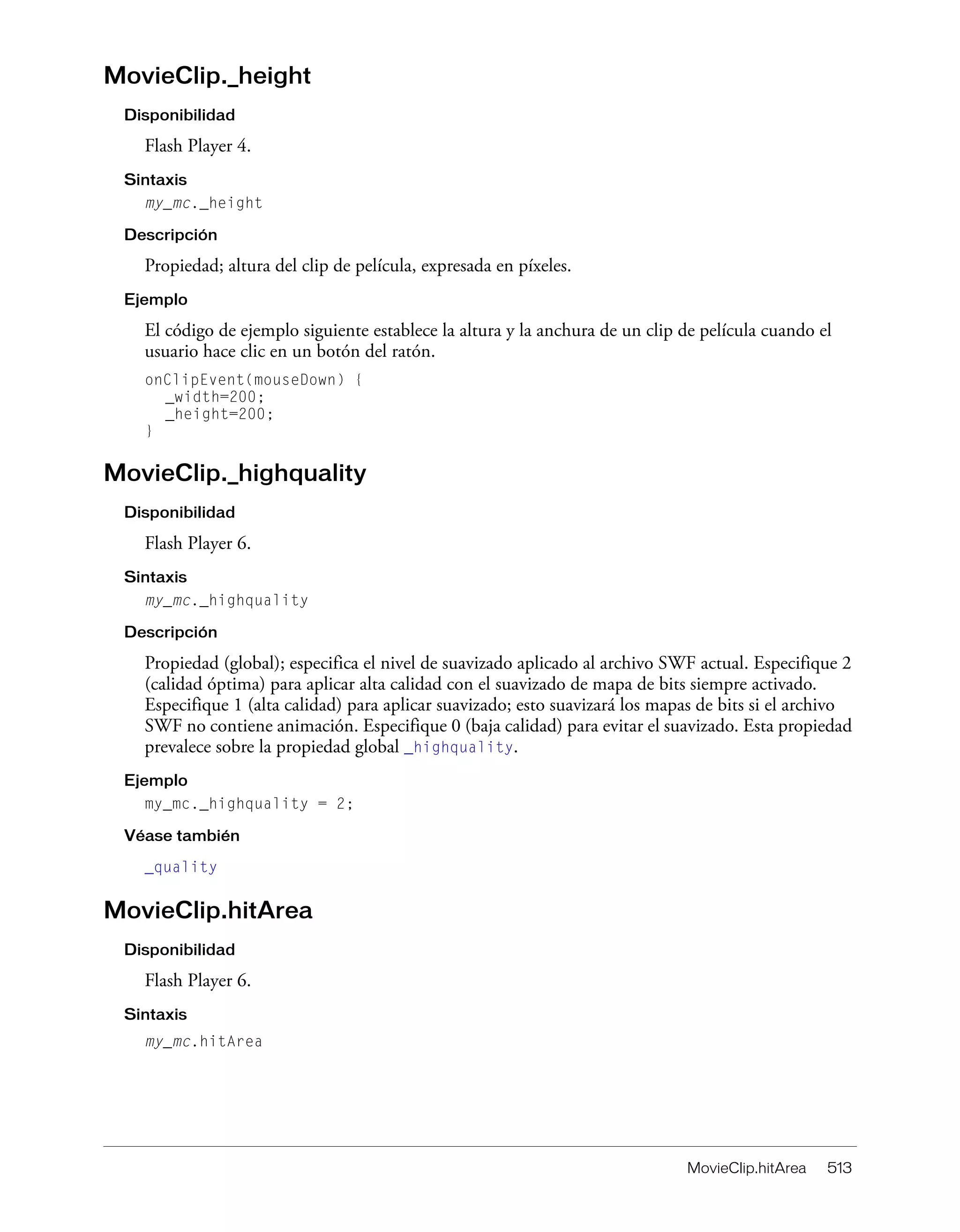MovieClip.hitArea 513
MovieClip._height
Disponibilidad
Flash Player 4.
Sintaxis
my_mc._height
Descripción
Propiedad; altura del clip de película, expresada en píxeles.
Ejemplo
El código de ejemplo siguiente establece la altura y la anchura de un clip de película cuando el
usuario hace clic en un botón del ratón.
onClipEvent(mouseDown) {
_width=200;
_height=200;
}
MovieClip._highquality
Disponibilidad
Flash Player 6.
Sintaxis
my_mc._highquality
Descripción
Propiedad (global); especifica el nivel de suavizado aplicado al archivo SWF actual. Especifique 2
(calidad óptima) para aplicar alta calidad con el suavizado de mapa de bits siempre activado.
Especifique 1 (alta calidad) para aplicar suavizado; esto suavizará los mapas de bits si el archivo
SWF no contiene animación. Especifique 0 (baja calidad) para evitar el suavizado. Esta propiedad
prevalece sobre la propiedad global _highquality.
Ejemplo
my_mc._highquality = 2;
Véase también
_quality
MovieClip.hitArea
Disponibilidad
Flash Player 6.
Sintaxis
my_mc.hitArea
 