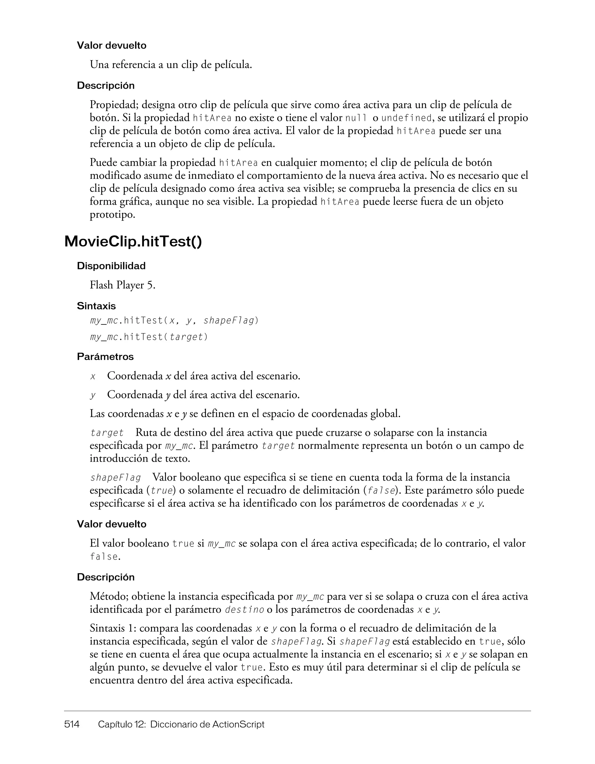 514 Capítulo 12: Diccionario de ActionScript
Valor devuelto
Una referencia a un clip de película.
Descripción
Propiedad; designa otro clip de película que sirve como área activa para un clip de película de
botón. Si la propiedad hitArea no existe o tiene el valor null o undefined, se utilizará el propio
clip de película de botón como área activa. El valor de la propiedad hitArea puede ser una
referencia a un objeto de clip de película.
Puede cambiar la propiedad hitArea en cualquier momento; el clip de película de botón
modificado asume de inmediato el comportamiento de la nueva área activa. No es necesario que el
clip de película designado como área activa sea visible; se comprueba la presencia de clics en su
forma gráfica, aunque no sea visible. La propiedad hitArea puede leerse fuera de un objeto
prototipo.
MovieClip.hitTest()
Disponibilidad
Flash Player 5.
Sintaxis
my_mc.hitTest(x, y, shapeFlag)
my_mc.hitTest(target)
Parámetros
x Coordenada x del área activa del escenario.
y Coordenada y del área activa del escenario.
Las coordenadas x e y se definen en el espacio de coordenadas global.
target Ruta de destino del área activa que puede cruzarse o solaparse con la instancia
especificada por my_mc. El parámetro target normalmente representa un botón o un campo de
introducción de texto.
shapeFlag Valor booleano que especifica si se tiene en cuenta toda la forma de la instancia
especificada (true) o solamente el recuadro de delimitación (false). Este parámetro sólo puede
especificarse si el área activa se ha identificado con los parámetros de coordenadas x e y.
Valor devuelto
El valor booleano true si my_mc se solapa con el área activa especificada; de lo contrario, el valor
false.
Descripción
Método; obtiene la instancia especificada por my_mc para ver si se solapa o cruza con el área activa
identificada por el parámetro destino o los parámetros de coordenadas x e y.
Sintaxis 1: compara las coordenadas x e y con la forma o el recuadro de delimitación de la
instancia especificada, según el valor de shapeFlag. Si shapeFlag está establecido en true, sólo
se tiene en cuenta el área que ocupa actualmente la instancia en el escenario; si x e y se solapan en
algún punto, se devuelve el valor true. Esto es muy útil para determinar si el clip de película se
encuentra dentro del área activa especificada.
 