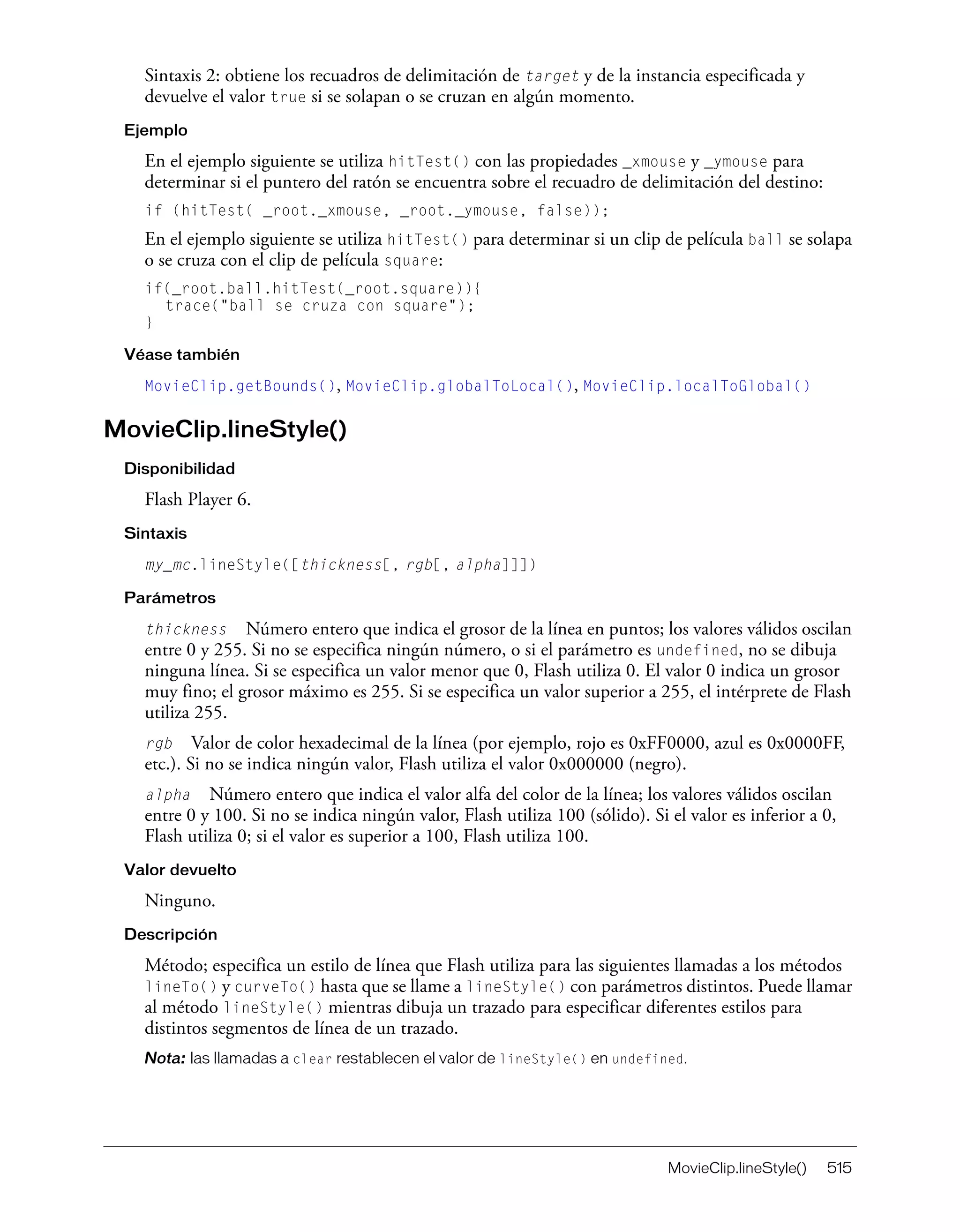 MovieClip.lineStyle() 515
Sintaxis 2: obtiene los recuadros de delimitación de target y de la instancia especificada y
devuelve el valor true si se solapan o se cruzan en algún momento.
Ejemplo
En el ejemplo siguiente se utiliza hitTest() con las propiedades _xmouse y _ymouse para
determinar si el puntero del ratón se encuentra sobre el recuadro de delimitación del destino:
if (hitTest( _root._xmouse, _root._ymouse, false));
En el ejemplo siguiente se utiliza hitTest() para determinar si un clip de película ball se solapa
o se cruza con el clip de película square:
if(_root.ball.hitTest(_root.square)){
trace("ball se cruza con square");
}
Véase también
MovieClip.getBounds(), MovieClip.globalToLocal(), MovieClip.localToGlobal()
MovieClip.lineStyle()
Disponibilidad
Flash Player 6.
Sintaxis
my_mc.lineStyle([thickness[, rgb[, alpha]]])
Parámetros
thickness Número entero que indica el grosor de la línea en puntos; los valores válidos oscilan
entre 0 y 255. Si no se especifica ningún número, o si el parámetro es undefined, no se dibuja
ninguna línea. Si se especifica un valor menor que 0, Flash utiliza 0. El valor 0 indica un grosor
muy fino; el grosor máximo es 255. Si se especifica un valor superior a 255, el intérprete de Flash
utiliza 255.
rgb Valor de color hexadecimal de la línea (por ejemplo, rojo es 0xFF0000, azul es 0x0000FF,
etc.). Si no se indica ningún valor, Flash utiliza el valor 0x000000 (negro).
alpha Número entero que indica el valor alfa del color de la línea; los valores válidos oscilan
entre 0 y 100. Si no se indica ningún valor, Flash utiliza 100 (sólido). Si el valor es inferior a 0,
Flash utiliza 0; si el valor es superior a 100, Flash utiliza 100.
Valor devuelto
Ninguno.
Descripción
Método; especifica un estilo de línea que Flash utiliza para las siguientes llamadas a los métodos
lineTo() y curveTo() hasta que se llame a lineStyle() con parámetros distintos. Puede llamar
al método lineStyle() mientras dibuja un trazado para especificar diferentes estilos para
distintos segmentos de línea de un trazado.
Nota: las llamadas a clear restablecen el valor de lineStyle() en undefined.
 