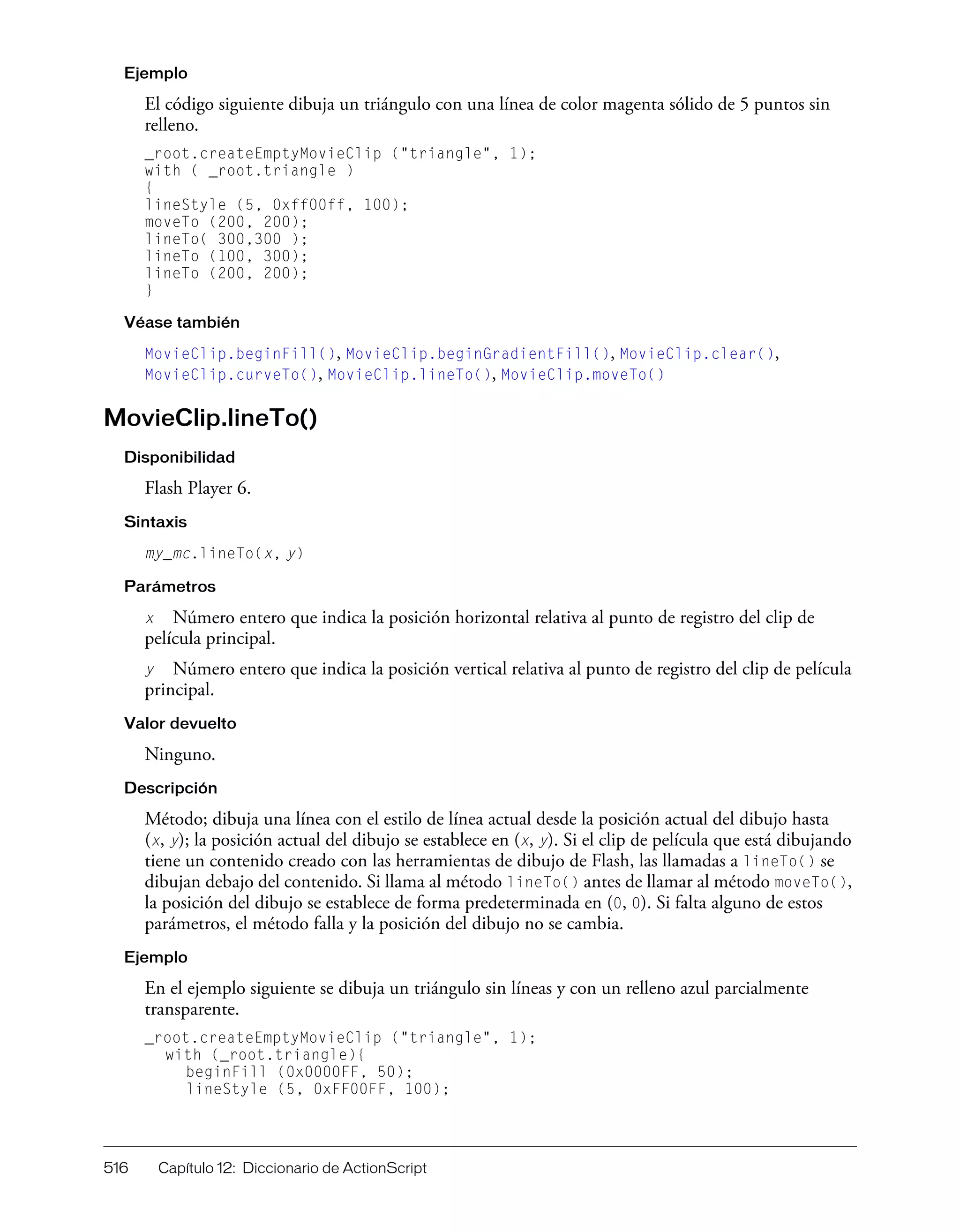 516 Capítulo 12: Diccionario de ActionScript
Ejemplo
El código siguiente dibuja un triángulo con una línea de color magenta sólido de 5 puntos sin
relleno.
_root.createEmptyMovieClip ("triangle", 1);
with ( _root.triangle )
{
lineStyle (5, 0xff00ff, 100);
moveTo (200, 200);
lineTo( 300,300 );
lineTo (100, 300);
lineTo (200, 200);
}
Véase también
MovieClip.beginFill(), MovieClip.beginGradientFill(), MovieClip.clear(),
MovieClip.curveTo(), MovieClip.lineTo(), MovieClip.moveTo()
MovieClip.lineTo()
Disponibilidad
Flash Player 6.
Sintaxis
my_mc.lineTo(x, y)
Parámetros
x Número entero que indica la posición horizontal relativa al punto de registro del clip de
película principal.
y Número entero que indica la posición vertical relativa al punto de registro del clip de película
principal.
Valor devuelto
Ninguno.
Descripción
Método; dibuja una línea con el estilo de línea actual desde la posición actual del dibujo hasta
(x, y); la posición actual del dibujo se establece en (x, y). Si el clip de película que está dibujando
tiene un contenido creado con las herramientas de dibujo de Flash, las llamadas a lineTo() se
dibujan debajo del contenido. Si llama al método lineTo() antes de llamar al método moveTo(),
la posición del dibujo se establece de forma predeterminada en (0, 0). Si falta alguno de estos
parámetros, el método falla y la posición del dibujo no se cambia.
Ejemplo
En el ejemplo siguiente se dibuja un triángulo sin líneas y con un relleno azul parcialmente
transparente.
_root.createEmptyMovieClip ("triangle", 1);
with (_root.triangle){
beginFill (0x0000FF, 50);
lineStyle (5, 0xFF00FF, 100);
 